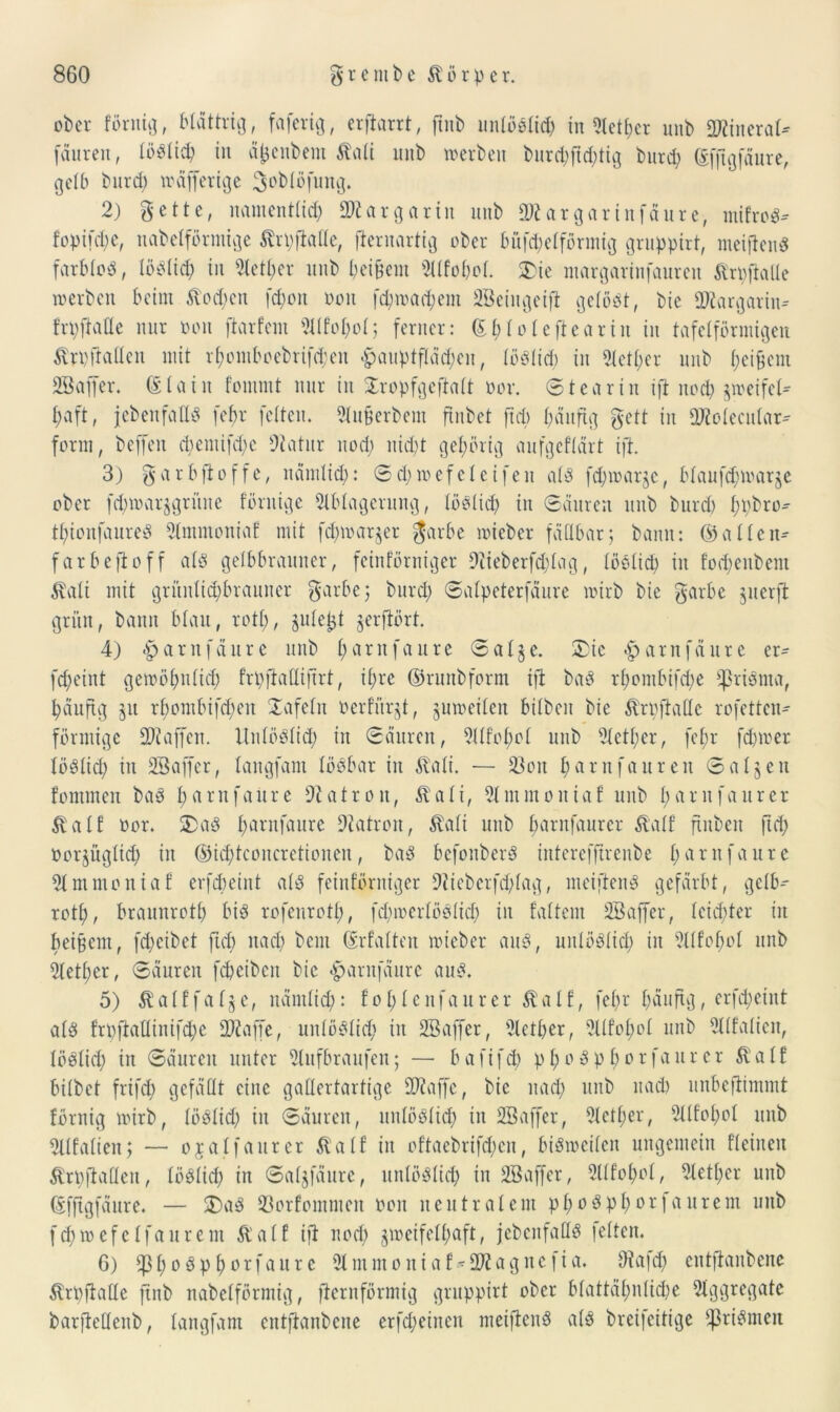ober förnig, blättrig, faferig, erfiarrt, ftnb unlöslich in «Metier unb SOiiitcraU fäureit, löblich in äfcenbem ßali unb werben burd;ftd;tig burd; ©fftgfäure, gelb burd; wäfferige 3oblöfung. 2) gette, namentlich 2Äar garin unb Sftargarinfäure, mifroS-- fopifd;e, nabelförmige Ärpfiade, jternartig ober bufchelförmig gruppirt, meiftenS farbloö, löSlid; in Aether unb heifjem AIfol;ol. $>ie margarinfaureit ßrpfiade werben beim ftod;en fd;on oon fcpmachem SBeingeifi gelöst, bic SWargarin* frpfiade nur oon jiarfem Alfohol; ferner: (£i;(oleftearin in tafelförmigen ^rpftaden mit rf;omboebrifd;en £auptfläd;en, löSlid) in Aetl;er unb Reibern SBaffer. ©lain fomrnt nur in Sropfgeftalt oor. Stearin ifi noch jweifeb f>aft, jeben fa lls febr feiten. Aufjerbem ftnbet ftd; häufig gett in aJtolecular* form, beffeit d;entifd;c Statur noch nicht gehörig aufgeflärt ift. 3) $ a r b ft o f f c, nämlich: © d; w e f e 1 c i fe n als fcpwarjc, blaufcfnoarje ober fdnoarjgrüne förnige Ablagerung, löslich in Säuren unb burd) hpbro* thionfaureS Stmmoniaf mit fd;warjer $arbe wieber fällbar; bann: ©allein farbefioff als gelbbrauner, feinförniger 9tieberfd;lag, löblich in fochenbent $ali mit gritnltd;brauner garbe; burd; Salpeterfäure wirb bie garte jnerft grün, bann blau, rot!;, julept gerjtört. 4) .parnfäitre unb harnfaure Salje. 2)ie <£>arnfäure er- fcheint gewöhnlich frpfiadiftrt, ihre ©runbform ift baS rhombifche *)3riSma, häufig ju rbombifd;eu Safeln üerfiirjt, zuweilen bilben bie Ärpftade rofetten- förmige Staffen. UnlöSlid; in Säuren, Alfohol unb Aetl;er, fef>r fd)wer löslich in SBaffer, langfam lösbar in $ali. — S3on h®rnfauren Salden fommen baS harnfaure SZatrou, Äa 1 i, Ammoniaf unb 1;<trnfaurer Äalf oor. 2>aS h^onfaure Patron, Äali unb hnrnfaurer Äalf finben ftd; Oorjügltch in ©id;tconcretioncn, baS befonberS interefftrenbe 1; emt f a u r e Ammoniaf erfebeint als feinförniger 9tieberfd;lag, meiftenS gefärbt, gelb- roth, braunrot!) bis rofenroth, fd;werlöSlid; in fattem SBaffer, leidster in beigem, fd;cibet ftd) nad; bent ©rfalten wieber aus, unlöslich in Sllfohol unb Aetl;er, Säuren fcheiben bic -parnfäurc aus. 5) & a 1 f f a 1 § e, nämlich: ! o 1; 1 e nfa lt r e r $ a 1 f, fel;r häufig, erfepeint als frpftadinifd;c 2}?affe, unlöslich in SBaffer, Aether, Sllfohol unb Alfalien, löslich in Säuren unter Aufbraufen; — bafifch phoSphorfaurer $alf bilbet frifd) gefädt eine gallertartige fdtaffe, bic nad; unb nad) unbejtimmt förnig wirb, löSlid; in Säuren, unlöslich in SBaffer, Sletl;er, Alfol;ol unb Alfalien; — ojalfaurer $ialf in oftaebrifd;cn, bisweilen ungemein fleineu Ärpftadeu, löSlid; in Saljfäure, unlöslich in SBaffer, Sllfohol, Aether unb ©fftgfaure. — £)aS 93orfommcn oon neutralem pl;oSphorfaurem unb fchwefelfaurem Äalf ifi nod; zweifelhaft, jebenfads leiten. 6) Phosphor fau re Antmoniaf-2)2agnc|ia. 9ta|d; entftanbene frpfiade ftnb nabelförmig, fiernförmig gruppirt ober blattähnliche Aggregate barjtedenb, langfam entjtanbene erfcheinen meiftenS als breifettige fpriSmen