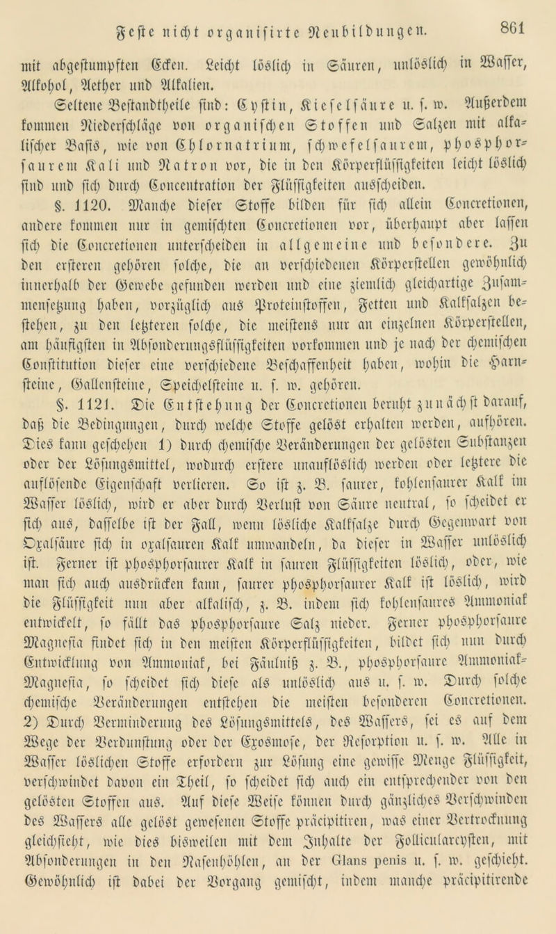 mit abgeftumpftcit Gcfen. ßeid;t töbtid; in Sauren, uutöbtid; in SÖaffer, 2lIfot)ot, Sletf)er unb SUfalien. Seltene 23eftanbtl;eile ftnb: Gpftin, Äiefclfaure u. f. to. Slußerbem fommen 9iicbcrfd;tägc oon organifd;en Stoffen unb Satten mit a(fa- tifd)er 23aftb, toie oon St; Io rua tri um, f d; to c f e t f a u r e nt, pt;obp Vor- fall reut Äati unb Patron oor, bic in ben Äörperftüfftgf eiten leid;t töölid; ftnb unb fid; burd; (Eoucentratioit ber glitffigfeiten aubfd;eibeit. §. 1120. 9J?and;e biefer Stoffe bilben für ftd; allein ßoncretionen, anbere fommen nur in gemifd;ten Goncrctioncn oor, überhaupt aber taffen ftd; bic ©oucrctiouen uuterfd;eiben in allgemeine unb bcfonbere. 3U ben elfteren gehören fotebe, bie an oerfd;icbeitcn &örpcrftctfcn gcioöfmtid; innerhalb ber ©ctoebe gefunben »erben unb eine gienilid; gtcid;artige 3ll1am menfctmng traben, oorgüglid; aub fßroteinftoffeu, gelten unb $alf’|at§en be- fielen , $u ben (enteren fotd;e, bic meiftenb nur an einzelnen $orperftelten, am bäufigften in Slbfonberungbftüffigfciten oorfonunen unb je uad; ber d;cmi|d;en (Eonftitution biefer eine oerfd;iebcnc 23cfd;affcul;cit t;aben, ioof)in bic «parn- ficinc, ©aüenfteine, Speid;elfteine u. f. to. gehören. §. 1121. $£>ie ©ntftet;ung ber Goncrctioncn beruht 51t n äd; ]t baraitf, bag bic 23ebingungen, burd; toetd;c Stoffe getobt erhalten »erben, aufl;öreit. 33icb fanit gefd)cl)cu 1) burd; d;emifd;e 23eränberungcn ber getobten Subftan^en ober ber ßöfungbmittet, looburct; elftere uitauftöbtid; »erben ober teuere bie auftöfenbe Gngenfcbaft oerticrcn. So ift §. 58. fauter, fol;tenfaurer Äalf im SBaffer töbtid;, toirb er aber burd; 93erluft oon Säure neutrat, fo ld;cibct er ftd; aub, baffelbe ift ber galt, loeuit töbtid;c Äatffalge burd) ©egemoart oon Djalfäurc ftd; in ojatfauren £atf itmioanbetn, ba biefer in SBaffer uutbbtid; ift. genier ift pl;obpt;orfaitrer ftatf in fauren gtüffigfciten töbtid;, ober, »ic man ftd) and; aubbrüefen fanit, faurer pt;obpl;orfaurcr &atf ift töbtid), »irb bie glüfftgfeit nun aber alfatifd;, $. 23. inbent ftd; fot;tcnfaureb Slmmoniaf cntioicfett, fo fällt bab pt;obpt;orfaure Sat§ nicbcr. gerncr pf)obpt;cr|aurc SKagrtejta ftnbet ftd; in ben meiftcit ^törperpffigfeiten, bitbet fid; nun burd) ©ntioicftung oon Slmmouiaf, bei gättlnift §. 23., pt;obpl;orfaurc Stmmoniaf- 2Jlagnefta, fo fd;cibct ftd; biefc atb uutöbtid; aub it. f. to. 2)urd; fotd;c d;cmifd;c 23eränberungen entfielen bic meifteit bcfonbcrcu ©oncretionen. 2) $)urd; 23ermiitberung beb ßöfungbmittetb, beb SBafferb, fei eb auf bem 2Bcgc ber 23erbnnftung ober ber ©robntofe, ber Oicforptioit u. \. to. 9(ttc in SBaffer töblid;en Stoffe erforbent jur ßöfung eine getoiffe fDicugc gtiiffigfcit, oerfd;toinbet baoon ein £t;eit, fo fd;eibet fiep and; ein entfpred;enber oon beit gelobten Stoffen aub. Stuf biefe SBeifc fönncit burd; gän$lid;cb S3erfd;toinbcn beb SBafferb attc getobt getoefeueit Stoffe präcipitireit, toab einer töertrodnung gteict;ftct;t, toic bicb bibioeitcit mit bem 3ü;attc ber golticutarcpftcn, mit Slbfonberungen in ben 9?afeitf)öt;ten, an ber Glans penis u. f. to. gefd;iebt. ®eioöt;utid) ift babei ber Vorgang gentifd;t, inbent ntaitdte präcipitirenbe