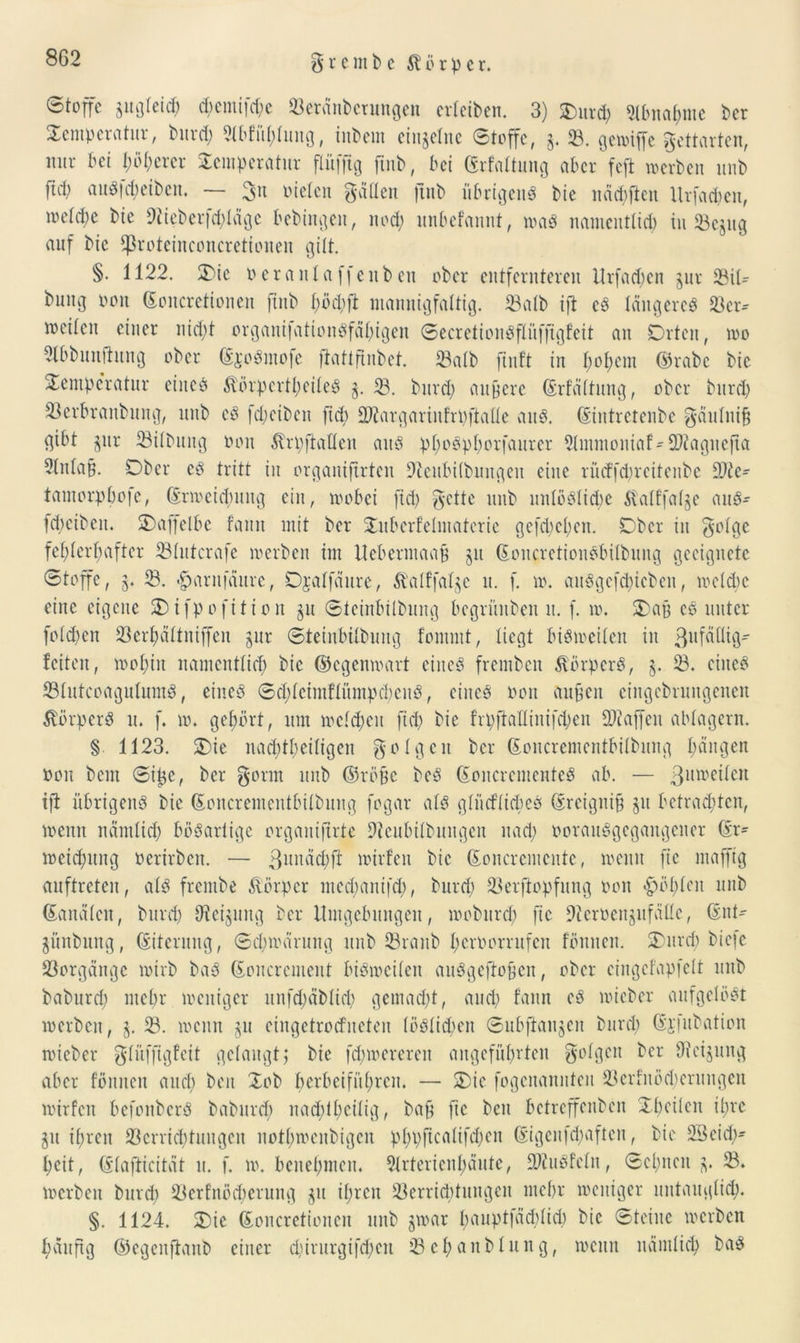 g r c m b c Körper. Stoffe ^gleich d)emifd)c 23eränbcrungen erfeiben. 3) Our$ Abnahme ber Temperatur, burd) 21bfül)lung, inbem einzelne Stoffe, 3. 93. gewiffe gettarten, nur bei t;öt;ercr Temperatur flüffig ftnb, bet (grfaltung aber feft werben unb fiä) au«|d)eiben. — mieten Ratten ftnb übrigen^ bie nächften Urfachen, wetd)e bie 9tieberfd)läge bebingen, noch unbefannt, wa« namentlich in ©ejug auf bie ^ßroteiueoncretionen gilt. §. 1122. Oie 0 er anl affen beit ober entfernteren Urfad)en 311t 23i© buug oon ©oitcretionen ftnb t;öd;ft mannigfaltig. 93alb ijt cS längere« 23er* weiten einer nid)t organifationSfähigen SecretionSflüfftgfeit an Orten, wo 9lbbunfhtng ober ©joSmofe fiattftnbet. 93atb ftnft in I;ot)em ©rabe bie Temperatur eine« Körperteile« 3. 93. burd) äußere ©rfältung, ober burd) ©erbraitbung, unb cd fd;eiben ftd) SJtargarinfrpftalle au«. ©intretenbe gäulniß gibt jur ©Übung oon Krpftatlen au« pI)oSpf)orfaurer 2lmmontaf* Sftagitefta ?(nla§. Ober c« tritt in organiftrten üfteubilbungeit eine rütffcpreitenbe 9Jle- tantorpbofe, ©rmeiebung ein, wobei ftd) gelte unb unlösliche Katffat^e au«- (d)eiben. Taffelbe famt mit ber Tuberf’elntatcrie gefd)cl)en. Ober in ^olge fehlerhafter ©lutcrafe werben im Uebermaaß 31t ©oitcretionSbilbung geeignete Stoffe, 3. 23. «gjarnfäure, Ojalfäure, Kalffalje u. f. w. auSgcfdücbeu, welche eine eigene Oifpofition 31t Steinbilbung begrünbett n. f. w. Oaß cö unter fold)en ©erhältnijfen 3ur Steinbilbung fomint, liegt bisweilen in 3uf^9- feiten, wohin namentlich bie ©egenwart eine« fremben Körper«, 3. 93. eine« ©lutcoagulum«, eine« Sd)letinflütnpchenS, eine« oon außen cingcbrungencit Körper« n. f. w. gehört, um welchen ftd) bie frpfMinifchen Staffen ablagern. § 1123. Oie nad)theiligen folgen ber ©oncrementbilbung hangen Oon bem Siße, ber gorm unb ©röße be« ©oncrcmenteS ab. — 3utt)eilcn tfl übrigen« bie ©oncrementbilbung fogar al« gliicflicbe« ©reigniß 31t betrachten, wenn nämlich bödartige organiftrte Dtcubilbungen nad) oorauSgcgangcncr ©r^ weichung oerirben. — ßunächft wirfen bie ©oncremente, wenn ßc mafftg auftreten, al« frentbe Körper nted)aittfd), burd) ©erftopfung oon <fpöl)lcn unb ©analen, burd) Siebung ber Umgebungen, woburch ftc lUcroeujufällc, ©nt' 3Ünbititg, ©iterung, Schwärung unb ©raub hcroorrufcit fönnen. Ourd) biefe ©orgängc wirb ba« ©oncrcmeut bisweilen auSgeftoßen, ober eingefapfelt unb baburd; mehr weniger unfd)äblid) gemad)t, auch famt e« wicbcr aufgelöst werben, 3. 93. wenn 31t eingetrorfneten löslichen Subftanjen burd) ©jfubation wieber glüfftgfett gelaugt; bie fd)werereit angeführten golg.cn ber Dieijititg aber fönnen and) kn Tob krbeiführen. — Oie fogenannten 23crfnöd)erititgeit wirfen befonber« baburd) iiad)ll)ciltg, baß fic ben betreffenben Xßeilen ihre 31t ihren ©errichtungcn nothwenbigen pl)t>ftcalifd;en ©igcufd)aften, bie 2Bcid)* heit, ©lafticität it. f. w. benehmen. 91rterienhäute, ÜJtuSfcln, Schneit 3. ©. werben burd) ©crfnöcherung 31t ihren 23errid)tungen mehr weniger untauglich. §. 1124. Oie ©oncretionen unb 3war bauptfäd)lid) bie Steine werben häufig ©egenfianb einer d)irurgifd)cit ©ehaublung, wenn nämlich ba«