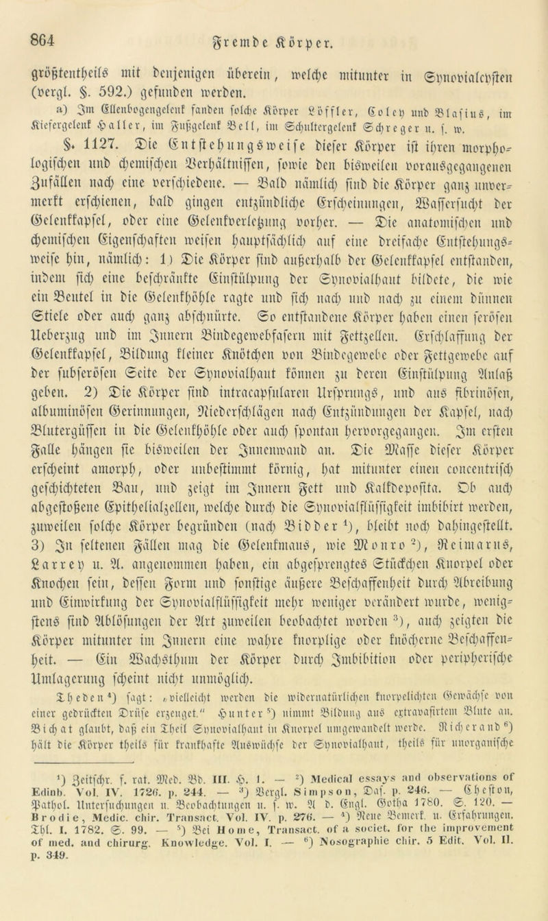 größtenteils mit bcnjenigen überein, meiere mitunter in ©pnomatepftat (oergt. §. 592.) gefüllten werben. ») 3m Sflenbogengelent faitbeit fclclje Körper ßöffler, golet) unb SStafiuö, im Äiefergetenf Raiter, im guggclenf 33etl, im ©djultergelenf ©djreger u. f. w. §♦ 1127. Sie ©ntjlefcungSweife tiefer Körper ift it;ren morp^o* Iogifd;cn mit d;emifd;en Sertjättniffen, fowie ten bisweilen »orauSgegangenen 3ufdQen nad) eine t> er fd;i ebene. — Salb nämtid; jtnb tic Körper gang uiwer- merft erfegienen, halt gingen entgüntüc^e ©rfd;eimingcn, 2BajTerfud;t ter (S5clenffapfet, ober eine ©eleitfüertejjung oort;cr. — Sie anatomifd;en nnt d;emifd;en (gigenfd;aftcn weifen t;aupt|äd;tid; auf eine troifacbe ©ntfte&ungS* meife t)in, nämtid;: 1) Sic Körper finb augerpatb ter ©etenffapfet entftanten, intern ftd; eine befebränfte ©infiülpung ter ©pnooialt;aut lüftete, tie wie ein Sentet in tie ©ctenft;öt;tc ragte nnt fid; nad; nnt nad; gu einem tiinnen 0tiete ober and; gang abfebnürte. ©o entftantene Körper gaben einen feröfen llcbergitg nnt im ^intern Sinbegewebfafern mit gettgetten. ©rfegtaffung ter ©etenffapfet, Siltnng Heiner Änötdien non Sinbcgemebc ober gettgewebe auf ter fubferöfen Seite ter ©pnooiatgaut fönnen gu bereu ©inftütpung Stiltag geben. 2) Sie Körper ftitb intracapfntaren UrfprungS, nnt aus fibrinöfen, atbnminöfen ©erinnungeit, 9ticberfd;tägeu nad; ©ntgünbuiigeu ter Zapfet, nad; Stutergüfifcn in tie ©etcnf’gögte ober and; fpontau t;eroorgcgaugen. erjieit gatte t;dngen fic bisiociten ter guncnmaiit an. Sic Staffe tiefer Körper erfd;eint amorpf), ober unbeflimmt förnig, t;at mitunter einen concentrifd; gefristeten Sau, unt geigt im gnncrii gett mit ^alfbepojtta. Ob and; abgewogene ©pitgetiatgetteu, metd;e turd; tic ©pnomatftiiffigf’eit imbibirt werten, gumeiteii fotd;c Körper begrünten (nad; Sitter1), bleibt uod; tat;ingeftettt. 3) 3n fettenen galten mag tic ©elenfmauS, wie üJionro2), OicimarnS, garrep u. 2t. angenommen t;aben, ein abgefprengteS ©tücfd;en Knorpel ober &nod;eit fein, teffen gorm mit fonftige äug er c Sefd;affent;eit turd; Abreibung mit ©inmirfung ter Spnooiatflüffigfcit met;r weniger öeränbert mürbe, wenig« ftcnP fttib 2lbtöfungen ter 2trt gnweiten beobachtet Worten 3), and; geigten tic Körper mitunter im gniiern eine wat;re fnorptige ober fnödjcrnc Sefdgaffcn- heit. — ©in 2Bad;Stt;mn ter Körper turd; Imbibition ober pcript;erifd;e Umtagcrung fd;eint nid;t unmöglid;. XI; et)en4) fagt: , t>icllcicl;t werben bie wibernatürlicpen fnorpelicl;ten ©cwäclpe tton einer gebrüllten Xriife erzeuget. Runter5) nimmt Sitbung auö ejtraraftrtem 33lutc an. 23 i cf; at glaubt, bag ein Xl;eil ©Ducwialpaiit in Knorpel umgewanbelt werbe. Stift; er anb b) hält bie Äörper tl;cils für fraitfbafte 3Uwwüd;fc ber ©piuwialfjaut, tl;cilü für linorganifdje *) 3eitfcf;r. f. rat. SDteb. 33b. III. £. I. — 2) Medical essays and observations of Edinb. Vol. IV. 1726. p. 244. — aj Sßcrgl. Simpson, SDaf. p. 246. — Gbcfton, ^3atl;ot. Unterfud)ungen u. 23cof>ad;titngen u. f. w. 31 b. (Sngl. ©otba 1780. 0. 120. Brodie, Medic. chir. Transact. Vol. IV. p. 276. — 4) Steile Semcrf. u. (Erfahrungen. Xbl. I. 1782. 0. 99. — s) 33ei Home, Transact. of a societ. for die improvement of med. and Chirurg. Knowledge. Vol. I. — 6) Nosographie chir. 5 Edit. Vol. II. p. 349.
