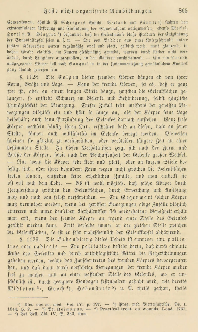 <£<mcretfouen; abntid) ift ScfiregerS Slnftdjt. <8 e darb unb Sännet1) fugten ben ejtracapfularen llrfvrung mit ©inftülpung bcr ®t;nooiaü)aitt uadijuwcifcn, ebenfo SD? c cf eI, £t)rtt it. Ql. 23Ia$ina2) behauptet, bafj bie ©elenfmäufe Hofe «prcbucte ber Cfntjünbuiiß ber ©pnoptalfapfel feien u. f. m. — £)ie von 23ibb er au§ einer ßniegefd;mufft unter? fugten 3törperd)cu waren regelntäfng ooat unb platt, ge(Mid) weif, matt gtäujeub, in bebem ©rabe etaftifd;, im 3ltnern gleidjmäfig gruntöS, mürben bnrd) 3tetber nidjt oer? änbert, bitrd? (Sfftgfäure aufgequollen, an ben Stäubern burd;fd)einenb. — ©in non Sarreö auSgcjogener Körper foll nad; Ißauquelin in bcr ßufammenfe^nng gemöbniiebem Knorpel ganj äbniid; gemefen [ein. §. 1128. SDie folgen btefer fremben Körper fangen ab oon ihrer gönn, ©röfje unb Sage. — Staun ber frcntbc Körper, fei cS, ba§ er gan$ frei ift, ober an einem langen Stiele bängt, pufd;en bie ©elenffläd;cn ge? langen, fo entfielt 6d;nter§ im ©cleitfc unb ©e^iuberung, fdbjt gänzliche Xtnmöglid;feit ber 23emegung. SDicfer 3ufaft tritt meifteitS bei gemiffeu 93c-- megungen plöyid; ein unb f;ä(t fo lange an, als bcr Körper feine Sage beibebält; and) fann ©ntpnbmtg bcS ©clettfcS bantad) cutftcbcn. ©anj freie Körper mcd;feltt b^nftg ihren Ort, crfd;einen halb au biefer, halb au jener Stelle, fönneu and) miflfitl;tlid; int ©clenfc bemegt merben. 23iSmeifen fd;ciueit fic gäu^lid; p oerfd;minbett, ober oerbleiben längere 3cü an einer beftimmtcu Stelle. 2>tt biefett 33erhältniffen geigt jtd) nad; bcr gornt unb ©rüge bcr Körper, fomic nad; ber 23cfd;affcnl;ctt bcr ©clcitfc großer Sßecbfel. — Dtitr meint bie Körper fel;r fleht unb platt, ober au fitrgcnt Stiele bc? feftigt fiitb, ober ihrer befonbertt gornt wegen nid;t püfdjen bie ©elenfflächen treten fönneu, cnt[tcl;en feine crl;cblid;en 3llfällc, unb man entbedt ftc oft erft nad; beut Xobc. — ©S ift mol;l möglid;, bag fold;c Körper bttrd; 3crquetfd)ung gwifcljen ben ©elenffläd;cn, bttrd; ©rmcid;ttng unb Sluflöfung nad; ttttb ttad; Oott fclbft oerfd;toinben. — Oie ©egenwart folcber Körper mu§ ocrmutl;ct werben, wenn bei gewiffeu ^Bewegungen obige 3nfä(le plöplid; eintreten unb unter benfelbett 23erhältniffeu ftd; wieberfjofen 5 (55ewi9beit erhalt man erft, meint bcr frentbe Körper an irgenb einer Stelle bcS ©elcnfcS gefühlt merben fann. Oritt berfclbc immer an bcr gletdmit Stelle pn[d;cn bie ©eleitfflädmn, fo ift er fel;r mahrfcbciitlid) ber ©elcnffapfel abl;ärircub. §. 1129. Oie 33el;anblnng bicfcS Hebels ift entmeber eine pallia? tioc ober rabicale. — Oie palliatioe beftel;t barin, bafj burd; abfolutc 9ütl;c bcS ©elenfeS unb burd; antiphlogifiifd;c ÜKittcl bie 9teijcrfd;einungcn gehoben merben, meld;e bas 3wtfd;cntreteu bcS fremben Körpers l;eroorgcrufcn l;at, tntb bafj bann burd; oorftdjtige 23emeguttgen bcr frentbe Körper mieber frei p mad;en unb an einer paffcitben Stelle bcS ©elenfeS, mo er ntt? fd;äblid; ift, burd; geeignete 93anbagen fcftphalten gefud;t mirb, mic bereits DJtiblet 01t 3), ©ood; 4), «£>ebenftreit 5) u. 21. tbeilS getban, tbcilS *) Dict. des sc. med. Vol. IV'. p. 127. — 2) «präg. mcb. 2McrteIjal;rfd)r. 3?b. I. 1844. Sj. 2. — 3) 53ci Reimarus. — 4) Practical treat. on wouuds. Loud. 1707. — 5) 23ci «Bell. %{)l IV. 0. 333. Sinnt.