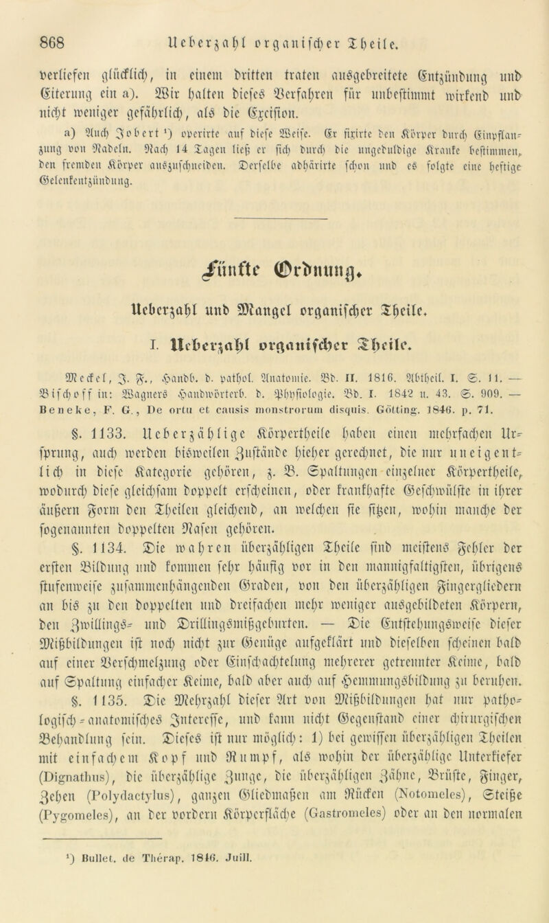 verliefen glitcflicb, in einem britten traten auSgcbreitete (Sntjünbung unb (Siterung ein a). 2Bir galten biefeg Verfahren für unbeftimmt wtrfenb nnb nicht weniger gefährlich, als bic djeifton. a) 9tucl) Robert rj operirte auf biefe SBeife. ®r fijirte ben Körper bnrcf) ßinpflan- jung von fRabcln. 9tad) 14 Xagen lief? er fiel) burd) bie ungebutbige Traufe beftiiutneu, ben frembeit körper auSjufdjueiben. SDerfelbe abbärirte fclioit uub e$ folgte eine heftiger ©eleitfentjünbung. fünfte ©rimuitg* Ucbcr^al)! unb Mangel orgattifeper I. Ucfcei*£alj( pr$aittfd)ct 3.bciU\ SUtcefel, 3* %‘t ^anbb. b. patl)ol. Qlnatoinie. 33b. II. 1816. 9(btl)cil. I. 0. 11. — 58ifcl)off in: SöagnerS .‘paubivövtevb. b. ^fiifologie. 33b. I. 1842 u. 43. 0. 909. — Beneke, F. G., De ortu et causis monstrorum disquis. Gotting. 1846. p. 71. §. 1133. Ucberjählige körpertheife paben einen mehrfachen lli> fptung, and) werben bisweilen guftänbe I;icl>er gerechnet, bic nur uiteigenG lieb in biefe Kategorie geboren, z* 33. Spaltungen einzelner körpertf;eilc, woburd) biefe glcid;fant hoppelt erfcp einen, ober trau ff affe ©efd)wülfie in if;rer äußern gorm ben Xl;eilen gleid;enb, an welchen fte ftgen, wol;in manche ber fogenannten hoppelten 9iafeu geboren. §. 1134. &ie wahren überjäbtigen Steile firtb meiftenö gebier her erfteu 33ilbttng unb fomnten fel;r b^ufig oor in ben manitigfaltigffcn, übrigen^ fhtfenweife jufammenbängenben ©rabeit, oou ben überzähligen gingcrgliebcrn an bis §u ben hoppelten uub breifacben mehr weniger auSgebilbeten Körpern, beit ß'rÜüng^' unb SDrillingSmiggcburten. — 2)ie GutftcbungSwcifc biefer ÜDÜgbilbungeit ift nod; nid;t zur (genüge aufgeflärt unb biefelben fdjeinen balb auf einer 23erfcf>mel^itng ober (Einfd;ad;telung mehrerer getrennter keime, balb auf Spaltung einfacher keime, balb aber and) auf #emmungSbilbung jit beruhen. §. 1135. 33ic fDfebrzabl biefer 3trt non 2JÜgbilbitngen pat nur patl;o^ logifd)* anatomiftped gutcreffc, uub fann nid;t ©egenftanb einer djintrgifdien Sebaublung fein. &iefeS ift nur möglich: 1) bei gewiffen überzähligen Jbcilcn mit ein fad; ent köpf nnb IRumpf, als wohin ber überzählige Unterfiefer (Dignathus), bic überzählige 3ungc, bic überzähligen gähne, Prüfte, ginger, gehen (Polydactylus), ganzen ©liebma&en am Otücfcn (Notomelos), Steige (Pygomeles), att her Porbertt körpcrfläd;e (Gastromeies) ober an ben normalen *) Bullet, de Therap. 1816. Juill.