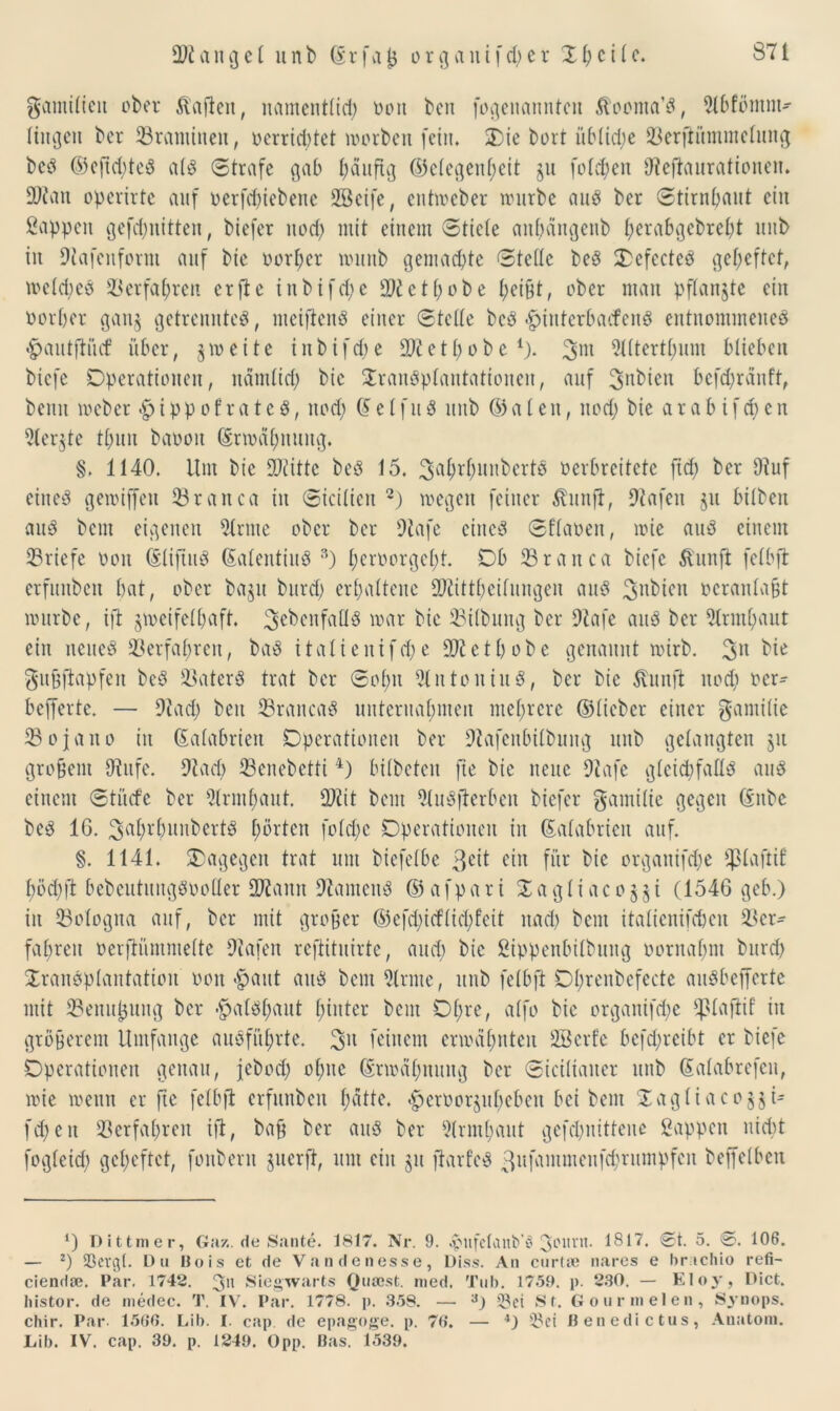 gamilicu ober Mafien, namentlich oott bcn fogenannteu ^oonta’S, Olbfömm- lingett ber Vrantinen, oerricbtet worben [ein. X)ie bort üf>tid;e Verfiümmelung beS ©eftd)teS als Strafe gab häufig ©elegenheit ju fotzen Oleftaurationen. 2)?an opcrirte auf oerfchiebene 2öcife, entweber würbe aus ber Stirnbant ein Sappen gefcbnitten, btefer uod) mit einem Stiete anbängenb f;erab^ebre£;t unb in Olafeitform auf bie oorber wnnb gemachte Steile beS OefecteS geheftet, weldwS Verfahren crftc inbifcfye ct[;obe i;ei§t, ober man pflangte ein Oorber gau§ getrenntes, meiftenS einer Stelle beS -fpiuterbacfenS entnommenes ■§>autftücf über, 5 w e i t e i n b i f d) e 90t e t b 0 b e *). 3m Slltertbum blieben bicfe Operationen, nämlich bie Transplantationen, auf 3nbien befd)ränft, beim weber $ippofrateS, nod; (£eIfuS unb ©aien, noch bie arabifd)cn 51er$te tbnn baooit (Erwähnung. §. 1140. Um bie OJlittc beS 15. ^ahrhunbertS oerbreitete fid) ber 9tuf eines gewiffert Vranca in Siciiien 2) wegen feiner Äunft, Olafen §u bilben ans bem eigenen dritte ober ber Olafe eines Sflaoen, wie ans einem Vriefe oon ©liftuS (EalentiuS 3) beroorgefjt. Ob Vranca biefc ft'unfi feibft erfunben bat, ober ba$u burd) erhaltene OOlittbcilungeu aitS 3nbien oeranlabt würbe, ift zweifelhaft, ^ebenfalls war bie Vilbung ber Olafe aitS ber 2lrmhaut ein neues Verfahren, baS italienifd)e 90t et höbe genannt wirb. 3U bie gufjftapfen beS 23aterS trat ber Sohn OlntoniuS, ber bie 5lunft noch oer- befferte. — Stach beit VrancaS unternahmen mehrere ©lieber einer gamiüe Vojjano in (Ealabrieit Operationen ber Otafenbilbung unb gelangten ju grobem Stufe. Otad) Venebetti4) bilbeten fte bie neue Olafe gleichfalls aus einem Stücfe ber 9(rmf)aut. OOlit bem OluSfterbeu biefer gamilie gegen ©nbe beS 16. SahrbunbertS hörten foldje Operationen in (Ealabrien auf. §. 1141. dagegen trat um biefelbe ßcit ein für bie organifche Cßlaftif höchft bebcutuugsooder 901 amt OlamenS ©afpari Tagliacoyi (1546 geb.) in Bologna auf, ber mit grober ©efd)itflid)fcit nad) bem itatienifeben Ver- fahren oerftümmette Olafen reftituirte, and) bie Sippenbilbung oornahm burd) Transplantation oon §aut aus bem Olrnte, unb feibft Ohrenbefecte auSbefferte mit Vemt|jung ber -^alstjaut hinter bem Of;re, alfo bie organifche *ßlaflif' in gröberem Umfange ausführte. 3U feinem erwähnten OBcrfe befd;rcibt er biefe Operationen genau, jebod) ohne ©rwähnung ber Siciliaiter unb (Ealabrefen, wie wenn er fte feibft erfunben hätte. ^croorjubeben bei bem Tagliaco^i- fd)eit Verfahren ift, bab ber aitS ber Slrmhaut gefdjnittene Sappen nicht fogleid) geheftet, foubern juerft, um ein $u ftarfeS 3ufammeufd)rumpfen beffelben *) Dittmer, Gaz. de Sante. 1817. Nr. 9. ^nfclanb’ö 3c'l,nt- *817. ®t- 5. 0. 109. — 2) SSergt. Du Uois et de Vandenesse, Diss. Au curla; nares e hrtchio refi- cienda;. Par. 1742. 3>i Siegwarts Qusest. med. Tub. 1759. p. 230. — Eloy, Dict. histor. de medec. T. IV. Par. 1778. p. 358. — a) Sei St. Gourmelen, Synops. chir. Par- 1566. Lib. I. cap de epagoge. p. 76. — 4) Sei flenedictus, Anatom. Lib. IV. cap. 39. p. 1249. Opp. Bas. 1539.