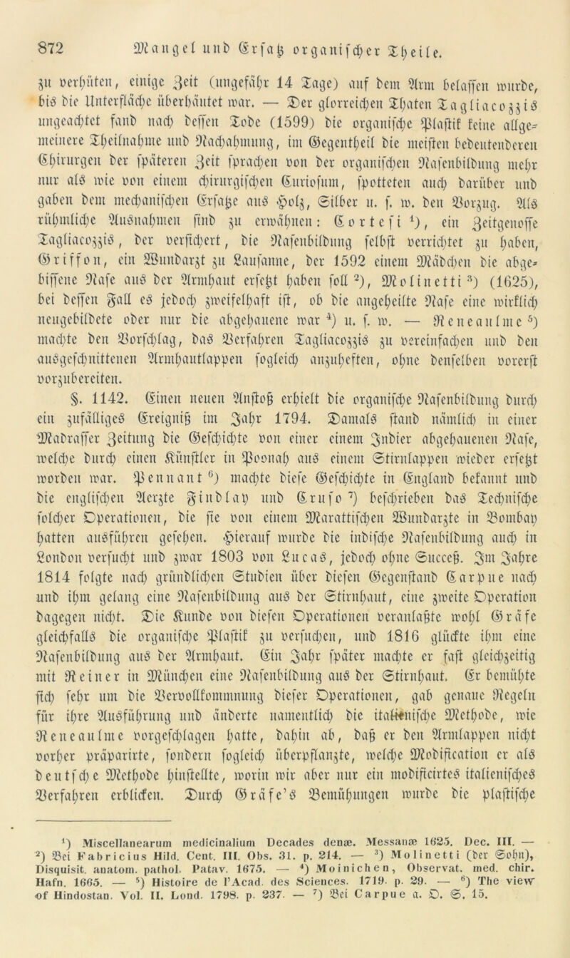 3« o er hüten, einige Beit (ungefähr 14 läge) auf bera Arm beiaffen würbe, bis bie Unter flädjic überbautet war. — Der glorreichen $l)aten DagliacoäjiS ungeachtet fanb nach beffen lobe (1599) bie organifche $piaftif feine allge- meinere STheilnahme unb Dtachahmung, im ©egentheil bie meijien bebeutenberen ©f)irurgen ber fpateren 3eit fprad;en twn ber organifcheu 9?afenbilbung mehr nur al$ wie twn einem chirurgifchen ©uriofum, fpotteten and) barüber unb gaben bem med)anifd)en ©rfafce aus £cl$, Silber u. f. w. ben Borzug. 511« rühmliche Ausnahmen ftnb ju erwähnen : © o r t e f i *), ein ßeitgenoffe lagliaco^is, ber oerfichert, bie 9tafeubilbung felbft oerrid)tet §u haben, ©riffon, ein SBunbargt 51t gaufanne, ber 1592 einem Stäbchen bie abge- biffene 9tafe au« ber Armhaut erfefct fmben feil* 2), olinetti 3) (1625), bei bejfen galt cS jeboch zweifelhaft ift, ob bie angeheilte 9tafe eine mirflid) neugebilbete ober nur bie abgehauene war4) u. f. w. — Cteneaulme5) machte ben Borfd)lag, baS Verfahren DagliacozjiS ju oereinfachen unb ben auögefchnittenen Armhautlappen fogleid) anzuheften, ohne benfelben oorerft porjubereiten. §. 1142. ©inen neuen Anftoü erhielt bie organifche Dtafenbilbung burd) ein anfälliges ©reigni& im 3a^r 1794. damals ftanb nämlich in einer fDfabraffer 3oitung bie ©efd)id>te twn einer einem 3nbier abgehauenen Dtafe, welche burd) einen Zünftler in pönal) au« einem Stirnlappen wieber erfejjt worben war. Sßennant6) machte biefe ©efd)id)te in ©nglanb befaunt unb bie eitglifchen Aeqte gtublap unb ©rufe7) befd)riebeit baS 2ed)nifd)e folcher Operationen, bie fte oon einem 9J?arattifd)en SBunbar^te in Bombap hatten ausführen gefel)eu. hierauf würbe bie inbifche Dtafenbilbung and) in gonbon oerfud)t unb jwar 1803 twn gucas, jebod) ohne Succc&. 3m 3ahre 1814 folgte nach grüublichcn ©tubien über biefen ©egenftanb ©arpue nad) unb ihm gelang eine Dtafenbilbung aus ber ©tirnhaut, eine zweite Operation bagegen nid)t. Oie Äfunbe oon biefen Operationen oeraulajjtc wohl ©räfe gleichfalls bie organifche Paftif §u oerfud)en, unb 1816 glucfte ihm eine ■föafenbilbung aus ber Armhaut. ©in 3flhr fpäter machte er faft gleichzeitig mit 9t ein er in 9)tünd)cn eine 9tafenbilbung aus ber Stirnhaut, ©r bemühte ftd) febr um bie BerPoflfommnung biefer Operationen, gab genaue Otegeln für ihre Ausführung unb änberte namentlich bie itattöiifhe SWcthobe, wie 9t eite au Im e oorgefchlagen haHc r bahin , ba§ er ben Armlappen nicht oorher präparirte, fonbern fogleid) überpflanzte, welche ÜRofciftcation er als beutfehe 99tethobe htnfieöte, worin wir aber nur ein mobificirteS italienifd)eS Verfahren erblicfcn. Durch ©räfc’S Bemühungen würbe bie plaftifd)e 4) Miscellaaearum medicinalium Decades den*. Messanse 1625. Dec. III. — 2) Sei Fabricius Hild. Cent. III. Obs. 31. p. 214. — 3) Molinetti (ber 0oljn), Disquisit. anatom. pathol. Patav. 1675. — 4)Moinichen, Observat. med. chir. Hafn. 1665. — 5) Histoire de l’Acad. des Sciences. 1719. p. 29. — 6) The view of Hindostan. Vol. II. Lond. 1798. p. 237. — 7) Sei Carpue a. O. 0. 15.