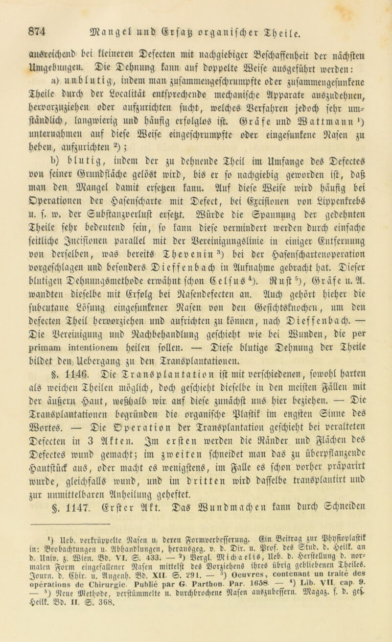 auSrcid)cnb bet flcineren Oefectcn mit nachgiebiger 33efd;affenbcit bcr ndd)ften Umgebungen. Oie SDehiumg fann auf hoppelte Söeife auPgcführt werben: a) unblutig, inbent mau pfammengefchrumpfte ober jufammengefunfene Xpeile burd) ber ßocalitdt entfpred)cnbc me^auifdje Apparate aiiöjubel;nen, beroorjujieljcu ober aufprid)teu fud)t, weld)cb Verfahren jebod) fcl)r um- ftdnblid), langwierig unb ^duftg erfolglob ift. ©rdfc unb SBattmaun >) unternahmen auf biefe SBeife eingefdjrnmpftc ober eingefunfenc Diafcn §u heben, aufjurichten 2) ; b) blutig, inbent ber ju bel;itenbe Xl)eil im Umfange beb OefectcS oon feiner ©runbfläche gelobt wirb, bib er fo nachgiebig geworben ift, bafj man ben Mangel bannt erfefjen fann. 5luf biefe SBeifc wirb häufig bei Operationen ber §afenfd;arte mit Oefect, bei (Sjciftonen oon 2ippcnfrcbb u. f. w. bcr ©iibftan^ocrluft erfept. SSiirbe bie ©pannung ber gebeuten Jl;eile fel;r bcbeutenb fein, fo fann biefe oenuinbcrt werben burd; einfache fcitlidjc 3;iicifionen parallel mit ber 23ereinigungblinie in einiger Entfernung oon berfelbcn, wab bereitb Xheoenin3) bei ber £afenfd)artenoperation oorgefd)lagen unb befouberb Oicffenbad) in Aufnahme gebracht l)ut. Oicfer blutigen Oehnungbmctbobc erwähnt fd;on (Eelfub4). Dtuft5), ©rdfe u. 91. wattbteu biefelbe mit Erfolg bei Dtafenbefecten an. 5lud) gehört I)ieher fubcutane Söfuug eingefunfener Dtafen oon ben ©cftd)tSfnod)cn, um ben befecten Xheil hcroor^iehen unb aufrichten $u fönnen, nad) Oicffenbad). — Oie Bereinigung unb 9fad)behanblung gefd)iel)t wie bei SBunbcn, bie per primam intentionem h^fen follen. — Oiefe blutige Oehnung bcr Xfwite bilbet ben Uebergang ju ben Transplantationen. §. 1146. Oie Transplantation ift mit oerfd)iebcnen, fowohl hurten alb weiden Xhcilen möglich, bod) gefd)iel)t biefelbe in ben mciften fallen mit ber du|crn #aut, wefthalb wir auf biefe §unäd)fl unb h^r beziehen. — Oie Transplantationen begrünben bie organifd;e *|3laftif im engften Sinne beb SBortcb. — Oie Operation ber Tranbplantation gefd)iel)t bei oeralteten Oefecten in 3 Elften. 3m erften werben bie Dtänber unb gldcben beb Oefecteb wunb gemacht; im 5weiten fd;ncibet man bab gu überpflanjcnbe <£>autftücf aub, ober macht cb wenigflenb, im gatte eb fchon oorher präparirt würbe, gleid)faüS wunb, unb int brüten wirb baffelbe traubplantirt unb $ur unmittelbaren Slnheilung geheftet. §. 1147. Er ft er 5tft. Oab SButtbmad)eit fann burd) Schncibett *) Heb. »ertri'wvelte 9ia[ett n« bereit ^ornmerbefferung. din 33citrag jur ^Phpiftoplctftif in: S3eobachtungen u. 2lbfeanblungen, fecratWgeg. ü. b. üDir. u. ^3rof- beö 0tub. b. «peilt, an b. Itnin. 5. fflien. 33b. VI. ©. 433. — 2) «Bergt. SWidjaeliS, liefe, b. £erfieflung b. nor-- malen ^ornt eingefallener sJlafcit mittelft beö S3orjiefeenö i^reö übrig gebliebenen Xt>eüeö. 3ourn. b. dbir. n. Stugenfe. 33b. XII. ©. 291. — 3) Oeuvres, coutenant uu traite des operations de Chirurgie- Publie par 6- Parthon. Par. 1658 4) Iiib. VII. cap. 9. — 5} iJlene lüietl;obe, »erftiimmelte tt. bnrcf)brocl)ene «Jtafen aiWjubefjent. OJtagaj. f. b. gef. £eitf. 33b. II. ©. 368.