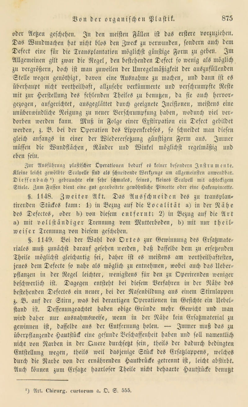 ober 21epcn gefc^e^en. 3n ben metfien gatten ift baS erflere Borju^iepett. 2>aS 2ßunbmad;en f;at nid;t bloS ben 3roecf §n oerwunben, fonbern and; bem £)efect eine für bie Transplantation möglitpft günfitge gorm jn geben. 3m 2lttgcmeinen gilt $war bie tttegel, ben beftepenben Oefect fo wenig als ntoglicp ju Dergrößent, bod; ift man juwetlen ber Uuregelmaßigfeit ber aitSjufüttenben ©teile wegen genötigt, baooit eine 2tuSnapme $u machen, nnb bann ift eS überhaupt nid;t oortl;eill;aft, att^ufepr oerfünunerte nnb oerfd;rnmpfte tttefte mit jnr #erftettung beS fcplenbett TpeileS gu Bennien, ba fte and) peroor- ge^ogen, anfgerid;tet, auSgeglättet burep geeignete Sncijtonen, meiftenS eine nniiberivinblid;e Neigung 31t neuer 23erfcprumpfung paben, wobttrd; oiel oer- borbeu werben fann. 2J?uß in golge einer (Ejfiirpation ein Oefect gebübet werben, 3. 23. bei ber Operation beS ßtppenfrebfeS, fo fepneibet man biefeit gleid; anfangs in einer ber 2Biebercrfeßung günftigen gorm aus. 3miner miiffcn bie 2Bunbflad;en, ttlanbcr nnb 2ßinfel mög(id;ft regelmäßig nnb eben fein. 3nr 91it$fiipruug ptaftifefjer Operationen öebarf e§ feiner öefonbern 3nßru nt entc. kleine teiept gewölbte ©catpefle ftitb als fdjneibenbe SBevfjeuge am aflgemeinften amrenbbar. SDieffenöacl) l) gebrauchte ein fepr fcpmateö, feiiteö, Heines ©catpefl mit adjtecfigent ©tiele. 3um gaffen bient eine gut gearbeitete gewöhnliche ^incette ober eine £afenpincette. §. 1148. 3lüeiler 21 ft. T)aS 91uSfepn eiben bcS 311 trauSplan- tirenben ©tiicfeS fann: 1) in 23e$ug auf bie ßoealität a) in ber 9täpe bcS OefccteS, ober b) 001t biefent entfernt; 2) in 23e$ug auf bie 2t rt a) mit ool Iftchtbiger Trennung 00m £Oiuttcrboben, b) mit nur tpcil- weifer Trennung Bott biefent gcfd;el;en. §. 1149. 23ei ber SBapl beS DrteS jur ©ewinnung beS (Srfaßmate- rialeS muß gutiacpjt barauf gefepeit werben, baß baffelbe bem 31t erfeßenben Tpetle möglid;ft gleichartig fei, baper ift eS meiftenS am nortpeilpaftcften, jenes bem Oefccte fo nape als ntöglid; $u entnepmen, wobei and; baS lieber- pflanzen in ber Siegel leid;ter, wenigftenS für ben gu Operirenben weniger befd;wcrlid; ift. dagegen entftept bei biefent 23erfapren in ber Stäbe beS beftepenben OefecteS ein neuer, bei ber Stafenbilbung aus einem ©tirnlappen j. 18. auf ber ©tint, was bei berartigen Operationen tut ©eftd;te ein Hebel- ftanb ift. 2)cffenungead;tet paben obige ©rürtbe ntepr ©ewiept unb man wirb baper nur auSnapmSwetfe, wenn in ber Stäpe fein (Erfapmaterial ju gewinnen ift, baffelbe aus ber (Entfernung polen. — ^mntcr muß baS ju überpflanjenbe £autftüd? eine gefunbe 23eftpaffenpeit pabett unb fott namentlich nid;t oott Farben in ber Gutere burepfeßt fein, tpeils ber baburep bebingten (Entftcttuug wegen, tpeils weil baSjcttige ©tue! bcS (ErfaplappcnS, wcld;cS burep bie Siarbe oon ber ernäpreuben <£autbrücfe getrennt ift, Icidd abftirbt. 21ud; fömten §um (Erfaße paarlofcr Tpcile nid)t bepaarte «gmutftücfe benußt *) 5h't. Chirurg, curtorum a. SD. ©. 555.