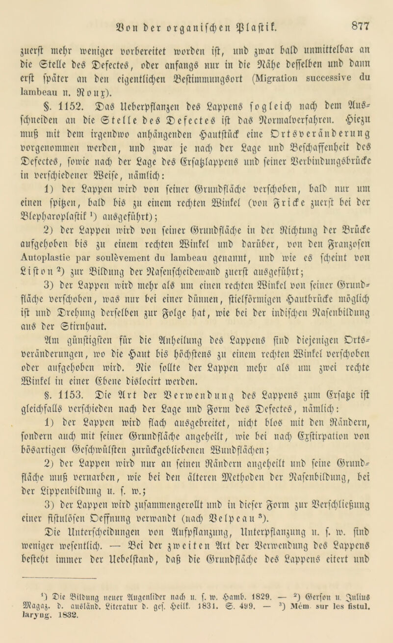 gucrfi mef)r weniger vorbereitet toorben ift, itnb jwar halb unmittelbar an bie ©teile beS 2)efecteS, ober anfangs nur in bie 9iäl;e bejfelben unb bann crft (pater an ben eigentlichen $eftimmungSort (Migration successive du lambeau n. IHouj). §. 1152. 5£)aS llebcrpflan^cit beS SappenS fogleich nad; bem 51uS- fd;neiben an bie ©teile beS 2)efecteS ift baS 9tormaIoerfal;reit. #ie$u muf{ mit bem irgenbwo anfydngenben «^autftüd eine DrtSoeränberung oorgenommeit werben, unb jwar je nad; ber Sage unb $efd;affenbeit beS £>efecteS, fomie nad; ber Sage beS (Erfa^lappenS unb feiner $erbinbungSbrücfe in »erfcfyiebenet SBetfe, nämlid;: 1) ber Sappen wirb oon feiner ©runbfläche oerfchoben, halb nur unt einen fpijjen, halb bis ju einem red;ten SBtufel (von Briefe juerft bei ber $IepI;aropIaftif1) auSgefiU;rt); 2) ber Sappen mirb oon feiner ©runbfläd;e in ber 9iid;tung ber 33rücfe aufgehoben bis §u einem redeten 2Btitfel unb barüber, oon ben gran^ofen Autoplastie par soulevement du lambeau genannt, unb wie cS febeint oon Siftoit 2) §ur 33ilbung ber 9tafenfd;eibemanb guerft auSgcfüI;rt; 3) ber Sappen mirb mehr als um einen redeten 2BinfcI oon feiner ©runb- ftäd;e oerfdwbett, loaS nur bei einer bünnen, flielförmigen 4pautbriicfc möglich ift unb £)rel;uttg berfelben jur golge I;at, toie bei ber inbifcfyeit Dtafenbilbung aitS ber ©tirnfjaut. 51m günftigften für bie 21ttl;eilung beS SappenS ftnb biejenigen DrtS- oerdnberungen, loo bie $aut bis l;öd;fteitS ju einem redeten SBtnfel oerfchoben ober aufgehoben wirb. 9?ie follte ber Sappen mehr als unt jtoei rechte SBinfel in einer ©beite biSlocirt werben. §. 1153. 2)ie 51 rt ber $erwcnbuitg beS SappenS jum ©rfaj-je ift gleichfalls oerfdiieben nad; ber Sage unb gorm beS 3)efecteS, nämlich: 1) ber Sappen wirb flach auSgebrcitet, itidd bloS mit ben Räubern, fonberit and; mit feiner ©runbfläche angeheilt, wie bei nad; ©jftirpation oon bösartigen ©efd;wülften juritcfgcbliebcncit 5BuubfIäd;eit; 2) ber Sappen wirb nur au feinen 97änberrt angeheilt unb feine ©runb- fldd;e muß oernarben, wie bei ben älteren ^ctI;obeit ber 9?afcnbilbung, bei ber Sippeubilbung u. f. w.j 3) ber Sappen wirb jufantmeitgerollt unb in biefer gönn §ur $erfd;liejjmtg einer ftfhtlöfeit Deffnung oerwanbt (nad; $elpeau3). 3)ic Unterfcheibungen oon Slufpflaitjung, Hittcrpflanjung tt. f. w. ftnb weniger mefeutlid;. — $ei ber iweiten 5lrt ber üBcrwcnbung beS SappenS beftebt immer ber Uebelftanb, bafj bie ©runbfläd;c beS SappettS eitert unb *) Die IBilbung neuer 9UtgenIibcr nad) u. f. w. ^amb. 1829. — 2) ©erfou u. 3idiu§ 9D7aqa5. b. auelänb. Literatur b. gef <£>eüf. 1831. 499. — 3) Mem sur les fistul. larjug. 1832.