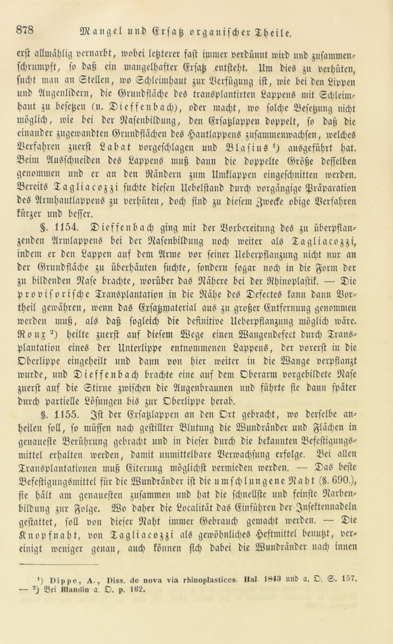 crft admäplig vernarbt, wobei festerer faft iumicr t>erbünrit wirb unb pfammen^ fcprumpft, fo ba§ ein mangelhafter ©rfafc entfielt. Um bie« p oerpüten, fuept man an ©teilen, wo ©d)leintpaut pr Verfügung ifl, wie bei ben Sippen unb 51ugenlibern, bie ©runbfläcpe be« tran«plantirten Sappen« mit ©cpleint-- bant p beferen (n. Oieffenbad)), ober macht, wo folcpe SBefepung niept ntoglid), wie bei bet* Dtafenbilbung, ben ©rfajjlappen hoppelt, fo bajj bie einaitber pgewanbten ©runbfläd)en be« <£>autlappen« pfammenwaepfen, weldje« S3erfapren perfi Sabat oorgefd)lageit unb Sl.afiu« 4) au«gefüprt pat. Seim 5Iu«fcpneiben be« Sappen« mu§ bann bie hoppelte ©röfjc beffelben genommen mtb er an ben Zaubern pm Umflappen eingefepnitten werben. Sercit« £ag!iacoyi fuepte biefen Uebelftanb burd) oorgängige Separation be« iHrmpautlappen« p oerpüten, bod) jtnb p biefem ßweefe obige Verfahren fürpr unb beffer. §. 1154. Oieffcnbacp ging mit her Vorbereitung be« p übcrpflan- pnbeit Slrmlappen« bei her Dtafenbilbung uod) weiter al« Xagliacopi, inbem er ben Sappen auf bem 51rme oor feiner Uebcrpflaitpng niept nur an her ©riutbfläd)e p überpauten fud)te, fonbern fogar uod) in bie gönn her p bilbenben Dtafe bradde, worüber ba« 9täpere bei her Otpinoplaftif. — Oie proöiforifcpe Jran«plantatipn in bie Dtäpe be« Oefecte« fann bann Sor= tpcil gewäpren, wenn ba« ©rfajpiaterial au« p großer Entfernung genommen werben mu§, al« ba£ fogleid) bie beftnitioe Ucberpflanpng mögltd) wäre. Utouj2) peilte perft auf biefeni 2öege einen Söaugcnbefcct burd) $ran«- plantation eine« her Unterlippe entnommenen Sappen«, her oorerft in bie Oberlippe eingepeilt unb bann oon pier weiter in bie 23ange oerpflanjt würbe, unb Oieffenbad) bradde eine auf bem Oberarm üorgebilbete 9tafe guerfi auf bie ©tirnc pnfepen bie Slugcnbraunen unb füprte fte bann fpätcr burd) partielle Söfuugcn bi« pr Oberlippe perab. §. 1155. ^er ©rfa^lappen an ben Ort gebradd, wo bcrfelbe an= peilen foH, fo ntitffen nad) gefüllter Slutung bie SBunbränbcr unb gläepen in genauere Seritprnng gebradd unb in biefer burd) bie befannten Sefeftigung«* mittel crpalten werben, bamit unmittelbare Scrwadptng erfolge. Sei allen £ran«plantationen mu§ (Siterung möglid)ft oermicben werben. — Oa« befie Sefeftigung«mittcl für bie SBunbränbcr ift bie umfcplungene 5tapt (§. 690.), fte pält am genaueren pfamnten unb pat bie fcpnellfic unb feiitftc Starben- bilbung pr golge. SBo baper bie Socalität ba« ©infüprcit her ^nfeftcuuabcln geftattet, foll oon biefer 5tapt immer ©ebraud) gcmad)t werben. — Oie Jlnopfnapt, oon Oagliacopi al« gewöpnlid;e« -^eftmittcl beuupt, ocr- einigt weniger genau, and) fönnett jtep babei bie SBunbränbcr nad) innen ‘) Dippe, A., Diss. de nova via rhinoplastices. Hai 1843 unb a. D. ©. 157. — 2) Vei Blandin a. D. p. 162.