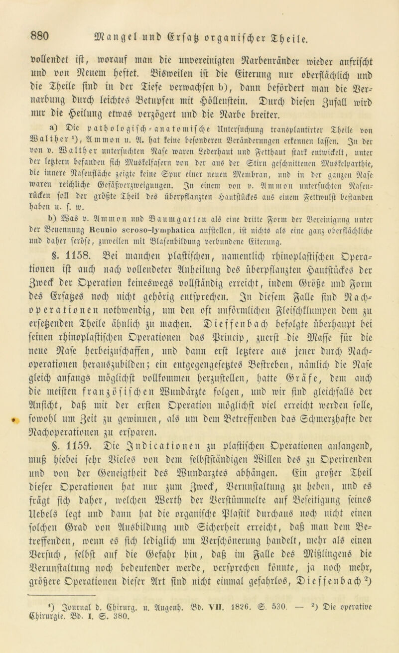 Oottenbet ift, worauf man bie ungereinigten 9tarbenränber wieber anfrifebt unb tum Steuern I;cftct. 23iSweiten ift bic (Eiterung nur oberf(äd)(ich unb bie Zfyäte ftitb in ber 2iefe oermad;>fcn b), bann beförbert man bic 33er- narbung burd; leichtes betupfen mit fpötlcnftein. Ourd) biefen ßufatt wirb nur bie Reifung etwaö oerzögert unb bie 9tarbe breiter. a) SDic pathologifch-anatomifche ltntcrfuct^iing traneptantirter Xf>citc oon 2Battf;er 4), 3t m m o n u. 3t. bat feine befonberen Seränberungen erfennen taffen. 3u ber nen o. SBalther untevfncbten -Dtafc waren geberbaut unb ftetthaut ftarf entwitfelt, unter ber tefjtent befanben fiel) SJhtSfelfaferit »en ber aus ber ©tirn gefchnittenen SiuSfetpavthie, bie innere 3tafenf(äct)e jeigte feine ©pur einer neuen Membran, unb in ber ganzen 9tafe waren reichliche ©efäfwerjwetgungen. 3n einem non w. Slnnuon unterfuditen 9tafeu- rüden feft ber größte £t)ed beS überpftanjten .pautftütfeS aus einem ^ettvoutft beftanben haben u. f. w. b) 2BaS n. Stmmon unb Saum garten atS eine britte g-ornt ber ^Bereinigung unter ber ^Benennung Keunio seroso-Iymphatica aufftetten, ift nichts als eine ganj oberflächliche unb baher feröfe, juweiten mit Stafenbitbung nevbnnbene (Eiterung. §. 1158. 33ei mannen ptafiifd/)en, namentlich rf>inop 1 aflifd>en Opera^ tionen ift and; nach ootteubeter Slnheitung beS überpflanzten pautftiicfeS ber 3wecf ber Operation feineSwegS ooltftdnbig erreicht, inbern (Gräfe unb gönn beS (SrfajjeS noch nid;t gehörig entfpred;en. 3U biefem gälte ftitb 9tadi- op er a tionen notbwenbtg, um beit oft unförmlichen gteifepftumpen beut zu erfejjeitbeit Zl)dk ähnlich Zu ntaepen. Oieffenbad; befolgte überhaupt bet feinen rhinoplaftifchen Operationen baS Cßriitcip, zuerft bic SJiaffe für bie neue 9tafe hcröeizufd;affeit, unb bann erft festere aus jener bttrd; 9tadj- operatioiten fwntuSzubitbeu j eilt entgegengefejjteS 33eftreben, näntltd; bie Olafe gteiih anfangs mögtichft oodfommen herSuftetten, h^tte (Gräfe, bem auch bie meiften frait§öfifcpeit Sßunbärzte folgen, unb wir ftitb gteidjfatlS ber Slnftcpt, baf mit ber erfreu Operation mögtidtft oiet erreicht werben fotte, • fowoht um 3eit gewinnen, als um bem 23ctreffeitben baS Schmerzhafte ber 01ad;operatioiten zu erfparen. §. 1159. Oie pubica tionen zu plaflifd;en Operationen antangenb, muf hiebet fehr 53icteS oon bem fetbfijlcinbigen SBitten bcS zu Operirenben unb ooit ber (Geneigtheit bcS 2Bunbar§tcS abhängeit. (Gilt grober £heit biefer Operationen fmt nur zum 3wetf, S3erunfialtung zu heben, unb cS fragt ftd; baher, welchen SBcrtp ber 33erftümmette auf SSefeitigung feines ItebetS legt unb bann tmt bie organifche tptaftif burcpauS noch nicht einen fotepen (Grab oon 9luSbitbung unb Sicherheit erreidjt, baf man bem ®e^ treffenben, wenn cS fiep tebigtiep um 33erfd)önerung panbelt, mehr als einen 33erfucp, felbft auf bie (Gefahr hin, baff int gatte beS 2J2ijjtingenS bie 33crunfiattung nod; bebeutenber werbe, ocrfpred;cn fönnte, ja nod; mehr, gröbere Operationen biefer 2trt ftnb nicht einmal gefahrlos, Oicffcitbad;2) ‘) 3ournat b. (Sljiturg. u. Slugenf). Sb. VII. 1826. ©. 530. — 2) -Die operative Chirurgie. Sb. I. ©. 380.