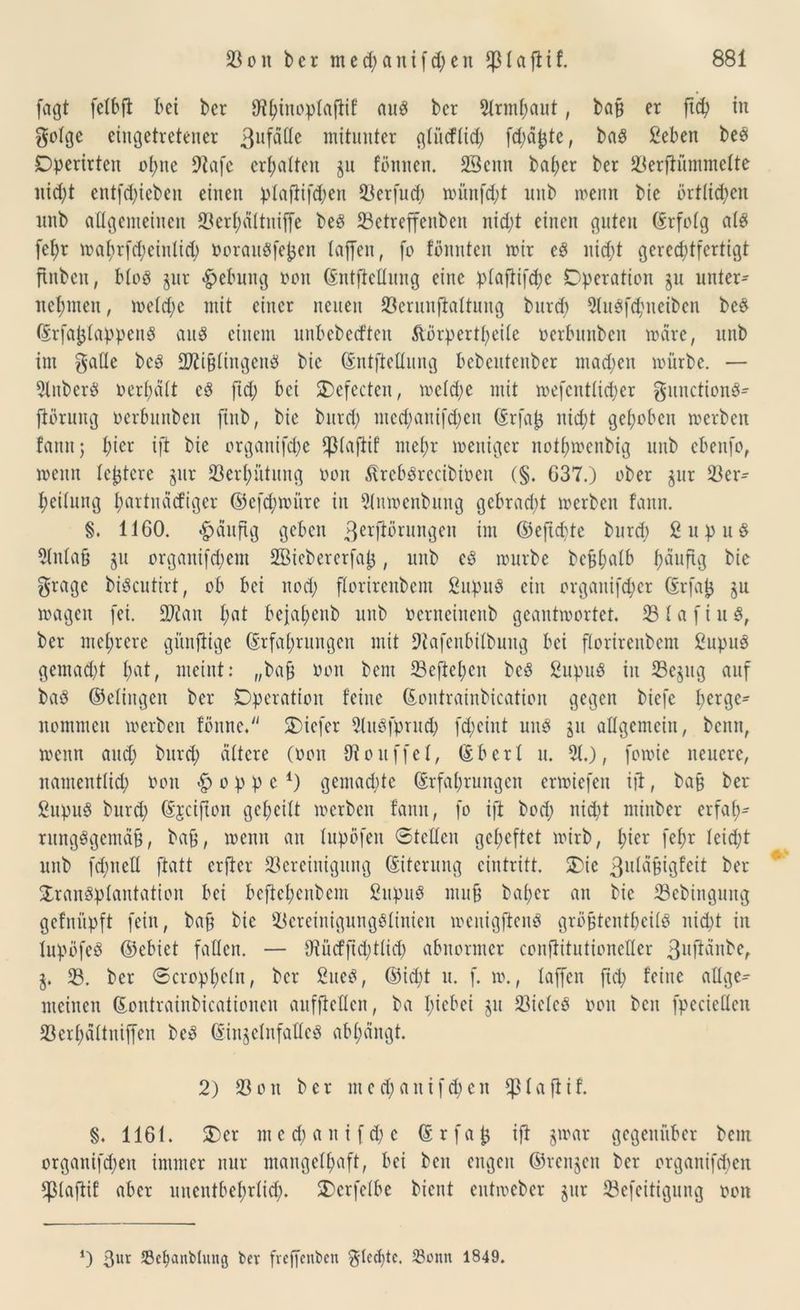 (agt felbft bet ber 9t^inopta[tif aus ber 2lrmhant, ba§ er fiep in gofge eingetretener 3ufäüe mitunter glitcflid; fd;ä£te, baS ßeben bes Dpcrirteit ol;tte 9tafe erhalten gu tonnen. 23enn bal;cr ber 23erftümmelte nicht entfliehen einen plaftifcpen 23erfud; münfd;t unb meint bie örtlichen nnb allgemeinen 33erl;ältniffe beS 23etreffenbett nicht einen guten (Erfolg als fe^r mahrfd;einlid; oorauSfefcen taffen, fo tonnten mir es nicht gerechtfertigt finben, bloS gur Hebung oon Entfettung eine ptaftifdje Operation gu unter- nehmen , melcpe mit einer netten 23erunftaltung burd) 2luSfd;ueiben bes ErfaplappeuS aus einem unbebecften ,ftörpertl;eile oerbuttben märe, unb im gatte bcS ttfti&lingettS bie Entftettung bebcuteuber machen mürbe. — 2lubcrS oerhält es ftd; bei Ocfecteu, meld;e mit mefentlicher gunctionS- jtörung oerbunbett finb, bie burd; mcd;anifd;eu Erfa£ nicht gehoben merbett fann; h^r ift bie organifche fpiaflif mehr mettiger nothmenbig unb cbenfo, meint festere gur Verhütung oon ßrcbSrccibiocit (§. 637.) ober gur 23er- hcilung hortnäcfiger ©efcpmiire iit 21umenbnng gebracht merbcn fann. §. 1160. häufig geben ßerftörungeit im ©efid;te burd; ßupuS 21ttla§ gu organifd;em 2Biebererfa|*, unb cö mürbe befeh^tb häufig bie gragc biScutirt, ob bei ttod; florirenbem ßupus ein organifd;er Erfap gu magett fei. üDfait fmt bejaheub unb oerneinenb geantmortet. 231 a f i u S, ber mehrere günfiige (Erfahrungen mit tttafenbilbnitg bei florirenbem ßupuS gemad;t fmt/ meint: „baü oon bent 23eftepen bcS ßupuS iit ^Begug auf baö ©eliitgeit ber Operation feine Eontrainbication gegen biefe perge^ nommen merben tonne. SDiefer 2luöfprud; fd;eint uns gu allgemein, bettn, mettn and; burd; ältere (oon tttouffel, (Sber! u. 21.), fomie neuere, nantentlid; oott <£> o p p c 4) gemad;tc Erfahrungen ermtefen ift, bafc ber ßupuS burd; Ejcifton geheilt merbcn tarnt, fo ift bod; nicht ntinber erfah- rungsgemäß , baß, meint an lupöfett ©teilen geheftet mirb, hier fehr leid;t unb fd;ttett ftatt erfter Bereinigung Eiterung eintritt. Oie 3uläßigfeit ber Transplantation bei bcftebeitbcm ßupuS muß bal;er an bie 23ebingung gefnüpft fein, baß bie 23eretnigungSlinien meitigfieitS größtcntOcÜS nicht itt lupöfeS ©cbict fallen. — tttücfftchtlich abnormer conflitutionetter 3llfiänbe, g. 23. bcr ©doppeln, bcr fiueS, ©iept u. f. m., laffctt ftd; feine attge- meinen Eontrainbicationcn aufftetten, ba I;iebei gu BiclcS oon ben fpecietten SBerpältniffen beS EingelnfatteS abpängt. 2) 23ott ber mcd;aitifd;eit fßlaftif. §. 1161. Oer mcd;aitifd;c Erfap ift gmar gegenüber bern orgaitifd;eit immer nur mangelhaft, bei beit engen ©rengen ber organifepen fßlaftif aber unentbehrlich. Ocrfelbe bient eutmeber gur 23efeitiguttg oott *) ßur Sefyanbhtng ber frejfenben ^Iccpte. Sonn 1849.