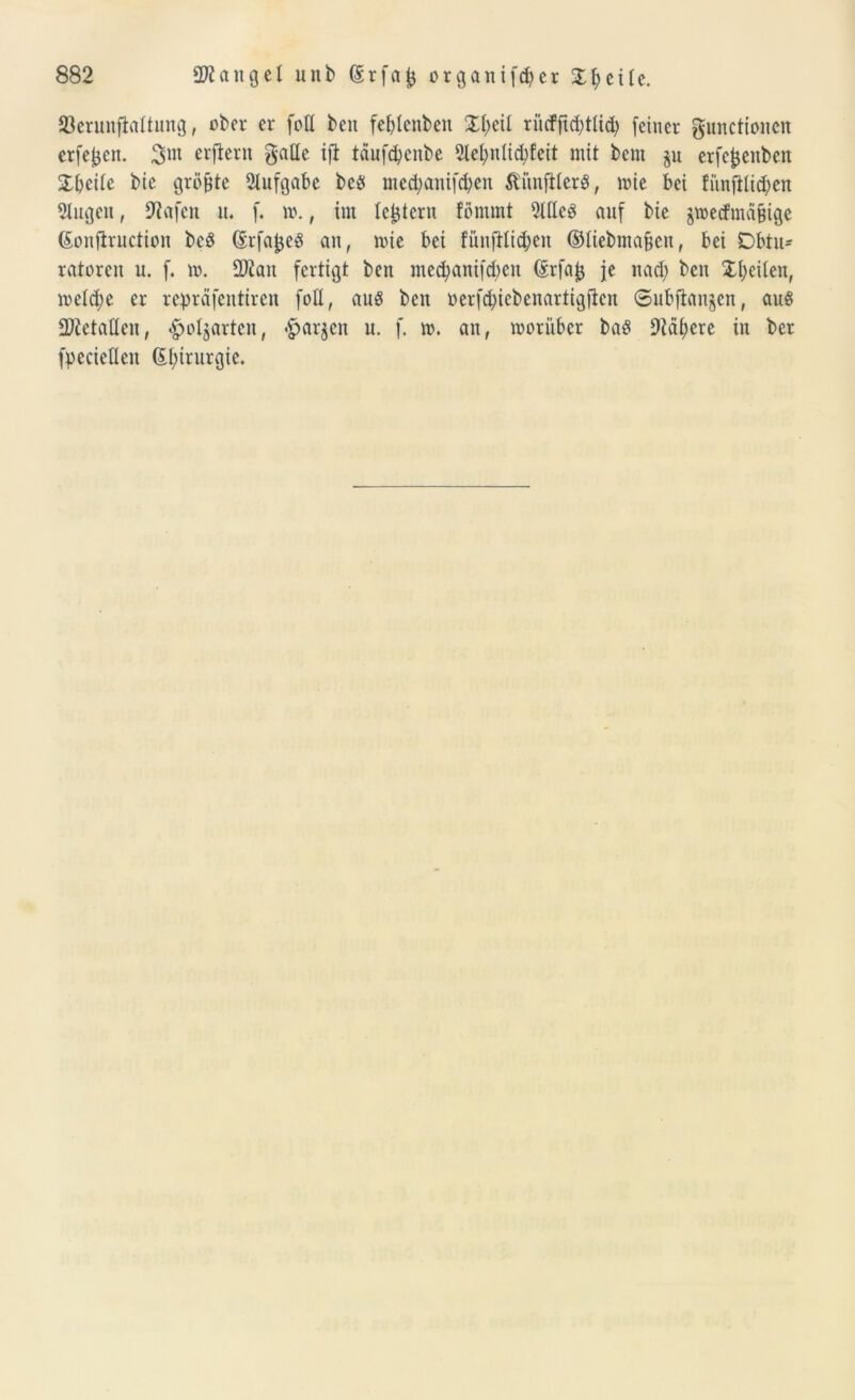 23erunftattung, ober er fott beit febtenben Xfytil rütfji$tli<b (einer gunctionen erfejjen. 3m erftent gatte ifl täufdjenbe 5let;n(id)Ceit mit bern §u erfe^eitbeit X\)cik bie grüßte Aufgabe beö me^anifeben ÄitnjHerS, toie bei fiinfiticben 2lugen, Olafen it. f. 10., im Icijtcru förnmt 9ltte$ auf bie jtoecfma&tge ßonffructton be$ (SrfaJjeS an, toie bei fünftlicben ©tiebmafjen, bei Obtu- ratoren u. f. io. OJiait fertigt ben mecbani[d)cn (Srfa^ je it ad) beit Xbeileit, ioetd;e er repräfentiren fott, auö ben oerfd)iebenartigfieit Subjianjen, an§ ttftetaüeit, -^o^arten, <£jar$en u. f. 10. an, looriibcr ba$ 9icü)ere in ber fpeciettett 6t)trurgie.