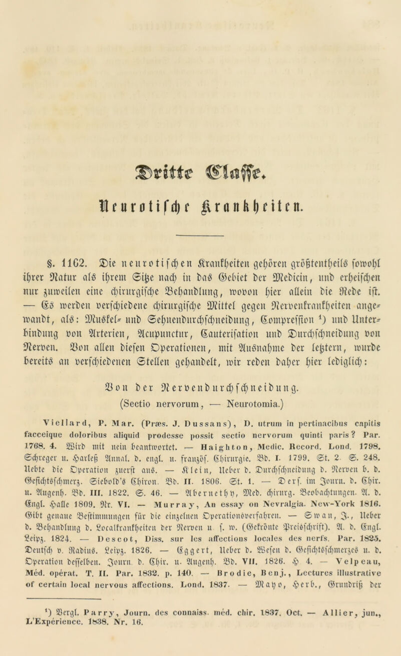 (Haff?. Ifurotifd)f JvronhlKttfn. §. 1102. SDie ncurotifd)cn &raufi)citen gehören grö§tenti;eii3 fowof)i ifyrer Statur aiö tfwem Sitje nad; in baS ©einet ber 2Kcbicin, unb eri)eifd;en nur juweiien eine d)irurgifd)e 23ebanblnng, woppu i;icr allein bie Diebe ift. — ©5 werben perfdnebenc d)irurgifd;e bittet gegen 9?erpenfranffjeitcn angc- wanbt, aU: ÜDiuSfei- unb Scf)ncnburd)fd;ueibung, ©putprefftpu *) unb Unter- binbung ppn Arterien, 9tcupnnctur, ©auterifatipn unb 3)urd)fdnteibung ppu Kerpen. 93pu allen biefen Dperatipncu, mit 2iu3nai)inc ber ieptern, würbe bereite an pcrfdnebcneit Steilen ge^anbelt, wir reben bai;cr i;ier iebigiid;: 33pn ber 9teröenburd)fd)neibnng. (Sectio nervorum, -— Neurotomia.) Viellard, P. Mar. (Prses. J. Dussans), D. otruni in pertinacibus capitis facceique doloribus aliquid prodesse possit sectio nervorum quinti paris? Par. 1768. 4. 3öirb mit nein beantwortet. — Haighton, Medic. Record. Loud. 1798. 0d)reger lt. £artefj Slutiat. b. engt. u. fraitjöf. (Eljtrurgie. 33b. I. 1799. 0t. 2 0. 248. Itebte bie Operation juerfl anö. — Ä teilt, lieber b. ©urdjfdnteibung b. Herren b. b. @eftct)töfct)incrj. 0iebolb’§ (Eturon. 33b. II. 1806. 0t. 1. — Oerf. int 3curi1* b. (Efyir. tt. 3tugentj. 33b. III. 1822. 0. 46. — 3Ibernett)p, 2>teb. Chirurg. 23cobacf)tungen. 3t. b. ©ngl. Eäafic 1809. Dir. VI. — Murray, An essay on Nevralgia. New-York 1816. ©ibt genaue 33eflintmungen für bie einzelnen Operationöoerfatjren. — 0watt, 3-< Heber b. 33ct)anbtuug b. Soealfranfljeitcn ber fernen n f. w. (©efronte tpreiefcfyrift). 3t. b. (Engt. £eipj. 1824. — Des cot, Diss, sur les affections locales des nerfs. Par. 182.5. Oeittfd) o. StabiuP. Öcipj. 1826. — (Eggert, lieber b. SGBefen b. @cfid)t6fd)mer$eP u. b. Operation beffetben. 3Ln,vu b. &l)ix. u. 3tugenf). 33b. VII. 1826. Sq 4. — Velpeau, Med. operat. T. II. Par. 1832. p. 140. — Br o die, Benj., Lectures illustrative of certain local nervous alfections. Lond. 1837. — SJJtatyo, £>erb.f ©runbrif? ber *) 23ergt. Parry, Journ. des connaiss. med. cliir. 1837. Oct. — Allier, jun.,