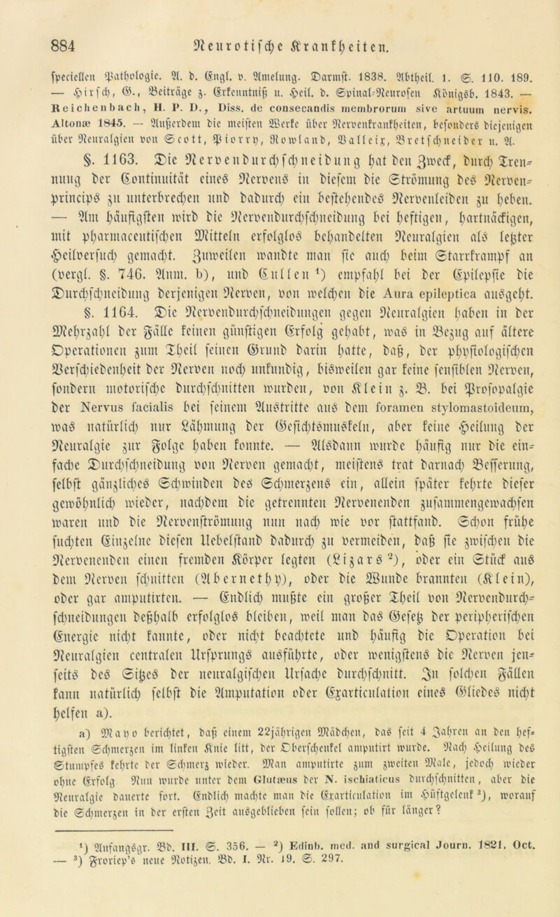 fpeciefleit fßatpologte. 21. b. dngl. ». 21melung. SDarmft. 1838. 2lbtpeil. l. ©. 110. 189. — £ i r f cp, ®., Beiträge 5. (Erfenntuifj 11. £eil. b. ©pinat-'Neurofen ÄbnigSb. 1843. — Reichenbach, II. P. D., Diss. de consecandis membrorum sive artuum nervis. Alton» 1845. — 21ufjerbem bie weiften 2Berfe über Nemnfranfpeiten, befonberS biejenigett über Neuralgien »on ©cott, «piorrp, 9t 0 ml an b, 23 all eis, 93retf c£>neiber lt. 21. §. 11G3. Oie Neroe 111> 11 rd)fd)neibung pat ben 3w>ctf, bnrcp Tren- nung ber Kontinuität eines Ncroenß in biefem bie Strömung beß Nernen- ptincipß §u unterbrechen unb baburd) ein beftepenbeß Neroentcibcn §u beben. — Stm päufigften roirb bie Ncroenburcpfdjmeibung bei heftigen, partnäefigen, mit pparmaceutif^eu Spitteln erfotgtoß behanbetten Neuralgien als tejjtcr «£>eitnerfud) gemalt, ßmoeiten inanbte man fic and; beim ©tarrframpf an (bergt. §. 74G. Slum, b), unb Kutten *) empfahl bei ber Kpitcpfie bie 2>ur(pfcpncibung berjenigen Nernen, non metd;eu bie Aura epileptica außgept. §. 11G4. Oie Neroeitburd)fd)neibuitgeit gegen Neuratgien haben in ber ÜNepr§apt ber gatte feinen gituftigen Kr folg gehabt, maß in 53e§ug auf dttcre Operationen §11111 Xpcit feinen ©runb barin t;atte, baß, ber pppftotogifepen SBerfcpiebenpeit ber Nernen und) nnfunbig, bißtoeiten gar feine fenftblen Nomen, fottbern motorifepe burd)fd)nitten mürben, non Ätein §. 53. bei ffkofopatgie ber Nervus facialis bei feinem Nußtritte auß bem foramen stylomastoideum, maß natürtid) nur Zähmung ber ©eftd)tßmußfetit, aber feilte Leitung ber Neuratgie §ur gotge hüben fonnte. — Ntßbann mürbe häufig nur bie eiu^ fad>c Ourdpcpneibung non Nernen gemacht, meifieitß trat barnad; 53efferung, fetbft gänjlicpeß ©cptoiitben beß ©d)mer§enß ein, altein fpätcr feprte biefer getoöpnlicp mieber, nadjbem bic getrennten Nernenenbcn §ufammengeioacpfen marett unb bie Neroenflrömung nun 11 ad) roic nor ftattfanb. ©d)on frühe fuepten Kiu§ctitc biefcit Itebelfianb babitrd) §u nermcibcn, baß fte §toifd)en bie Ncrnencubeu einen fremben Körper fegten (2i§arßi) 2), ober ein ©titef auß bem Nernen fchuitten (Nbcrnetpp), ober bie SBunbe brannten (£ teilt), ober gar amputirten. — Knbtid) mu§te ein großer Xpeit non Neroenburd)- fcpneibuugcit befcpatb erfotgtoß bteiben, toeit man baß ©efetj ber peript)erifd)en Kttergic nid)t fannte, ober nicht beamtete unb päuftg Operation bei Neuratgien centraten Itrfprungß außführte, ober toenigftenß bie Nernen jen^ feitß beß ©itjcß ber neuratgifd)en Urfacpe burd)fd)uitt. ßit fotepen gatten fann natürtid) fetbft bie Nmputation ober Kjarticntation eineß Ktiebeß niept pctfeit a). a) Nt a t) 0 berieptet, baß einem 22jäprigeit SDtäbcpen, ba$ feit 4 3'aprcu an l>cn pef* tigften ©cpnicrjeu im Itnfen Äitie litt, ber Oberfcpenfet amputirt mürbe. Naep Leitung bc$ ©tumpfeS fcpvtc ber ©cpmerj mieber. SDtan amputirte jum jmeiteit SNale, jeboep mieber eptte (Erfolg Nun mürbe unter bem Glutseus ber N. ischiaticus burcplcpnitten, aber bie Neuralgie bauerte fort, ßnblicp maepte man bie Krartiadation im &üftgelcnf3), moranf bie ©epmerjeu in ber erften 3cit auSgeblieben fein füllen; ob für länger? i) 2Iufangf’gr. 23b. III. ©. 356. — 2) Edinb. med. and surgical Journ. 1821. Oct. — 3) groriep’o neue Nötigen. 23b. I. Nr. 19. ©. 297.