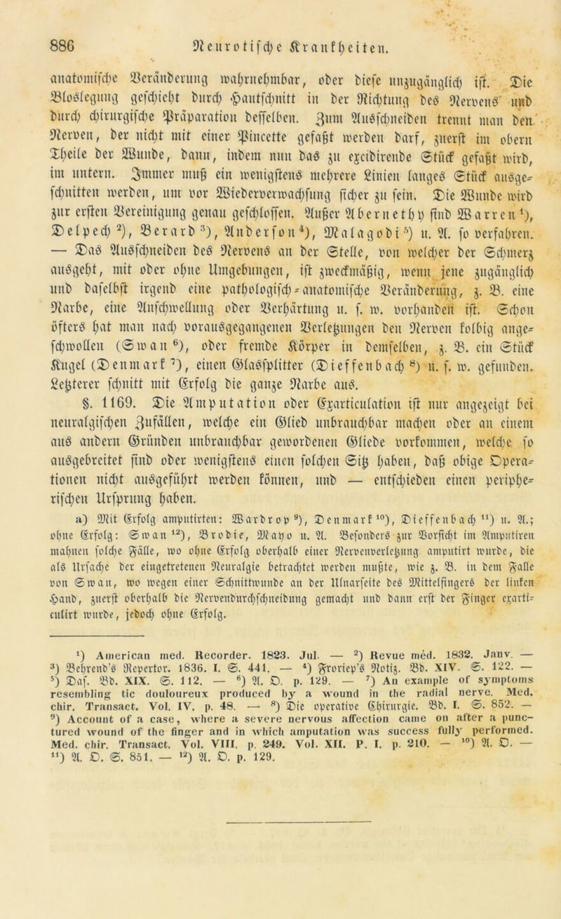 anatomiftye Bcränberung wahrnehmbar, ober biefe unzugänglich iff. SDic Belegung gedieht burch '£autf<hnitt in ber Dichtung bea Berocna unb burd; dnrurgifcbe fpräparatiou beffelben. ßum *Miiöfd;neiben trennt man ben Heroen, ber nicht mit einer fßincette gefaxt werben barf, zuerft im obern ZbtiU ber SBuube, bann, inbem nnn baa jit ejcibireitbe Stücf gefaxt wirb, im untern. Smmer muff ein wenigftena mehrere ßinien tangea <Stücf auage-- fchnitten werben, um oor 2Bteberoermad)fung freier zu fein. £)ie SBunbe wirb Sur erfteu Bereinigung genau gesoffen. Au&cr Ahetnethp ftnb SBarren1), 5)cIped) 2), Berarb 3), Anberfon4 *), SWalagobi*) u. A. [o »erfahren. — SDaö Au8|<hncibcn bea 9leroena an ber Stelle, oon weldjer ber Sd;merz auageht, mit ober ohne Umgebungen, ift zweefmäffig, wenn jene zugänglich unb bafelbft irgenb eine pathologifch*auatomif<he Bcränberung, j. B. eine 9tarbe, eine Aufd;weliung ober Berhärtnng u. f. w. porhanben ift. Schon ijftera hat man nach porauögegangenen Berle^ungen ben Dterocn folbtg äuge* fchwoden (Swan6), ober frembe Körper in bemfelben, §. B. ein Stücf ^ugcl (Denniarf 0, einen ©laafplitter (SDieffenbach 8) u. f. w. gefuuben. ßejjterer fd>nitt mit (Erfolg bie ganze 9tarbe aua. §. 1169. SDie Amputation ober djarticulation ift nur angegeigt bei neuratgifchen Zufällen, welche ein ©lieb unbraud;bar mad;en ober an einem aua anbern ©rünben unbrauchbar geworbenen ©liebe oorfommen, weld;e fo anagebreitet ftnb ober wenigftena einen fotzen Sil$ haben, baff obige Dpera- tionen nicht au8geführt werben fönnen, unb — entfliehen einen peripl;e- rifd;en Urfpntug haben. h) 9Jtit (Erfolg ampntirten: SEBarbrop9), 25enmarf10 *), SDieffeub ad) n) it. 3t.; ohne (Erfolg: 0wan 12), Srobie, -Dtapo u. 3t. SefonberS jur Sorftcbt im 3tmpntiren mahnen foldfe $älle, wo ohne (Erfolg oberhalb einer Steroenoerlc^nng amputirt nutrbe, bie als Urfadfe ber eingetretenen Neuralgie betrachtet werben muffte, wie 5. 33. in bem $alle »on 0wait, wo wegen einer ©chnittwunbe an ber ttlnarfeite beb Aiittelftngere ber linfen £anb, jnerft oberhalb bie Aeroenburdjfchneibnng gemacht nitb bann erft ber Ringer ejarti- cnlirt wnrbe, jebod) ohne (Erfolg. ‘) American med. Recorder. 1823. Jul. — 2) Revue med. 1832. Janv. — 3) Sehrenb’P Aepertor. 1836. I. 0. 441. — 4) ftroriep’S Aotij. Sb. XIV. 0. 122. — 5) 25af. Sb. XIX. 0. 112. — 6) 3t. SD. p. 129. — 7) An example of Symptoms resembling tic douloureux produced b3r a wound in tbe radial nerve. Med. chir. Transact. Vol. IV. p. 48. •—• 8) ®ie operatioe (Ehwurgie. Sb. I. 0. 852. — 9) Account of a case, where a severe nervous afFection came on after a punc- tured wound of the finger and in which amputation was success fully' performed. Med. chir. Transact. Vol. VIII. p. 24.9. Vol. XII. P. I. p. 210. - 10) 3t. SD. — “) 3t. SD. 0. 851. — ,2) 3t. D. p. 129.