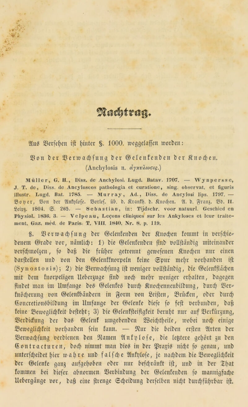 Stadjtarög. 23erfef>eit ifl hinter §. 1000. weggelaffen worben: 33 on ber 33enoad)fung ber ©elenfenben ber Äitod)en. (Anchylosis n. dyy.vlojcng.) Müller, G. H., Diss. de Ancliylosi. Lugd. Batav. 1707. — Wynpersse, J. T. de, Diss. de Ancyloseos patliologia et curatione, sing, ob.servat. et figuris illustr. Lugd. Bat. 1785. — Murray, Ad., Diss. de Ancylosi lips. 1797. — So per, 23ou ber 3lnft)lofe. Sorlef. üb. t>. ^tanflf. b. Änodjeit. 31. b. granj. Sb. II. geiyj. 1804. 0. 205. — Sebastian, in: Tijdschr. voor natuurl. Gescbied eu Physiol. 1836. 3. — Velpe au, Lepons cliniques sur les Ankyloses et leur traite- inent. Gaz. ined. de Paris. T. VIII, 1840. Nr. 8. p. 119. §. 33 er w ad; fit ng ber ©elenfenben ber $nod;en fomrnt in oerfd;ie- benent ©rabe Oor, namlity: 1) bie ©elenfenben jxnb öoüfiänbtg miteinauber oerfd) molken, fo ba§ bie früher getrennt gewefenen $nod)eit nur einen barfieüen nnb oon beit ©elcnff'norpeln feine Spur mefyr oorbanbeit ifl (Syn os t o s is) j 2) bie 33erwad;fitng ifl weniger oollflctnbig, bie ©elenfflädjen mit bent fnorpetigert Ueberjuge ftitb itod; ntefjr weniger erhalten, bagegen ftnbct man int Umfange be8 ©clcufeö burd) ^itoc^cnneubilbnng, burd; 33er- fnöd;erung oon ©elenfbänberit in gönn oon Seiften, 33rncfen, ober burd; ©oncretionöbilbung int Umfange ber ©elenfe biefc fo fefl oerbnnben, ba§ feine 33eweglid;feit befielt; 3) bie ©elenffleiftgfeit beruht nur auf S3erfürjung, 33erbicfutig ber baS ©etenf umgebenben 2öeid;tl;cile, wobei ltocb einige 33cweglid;feit oorl;aubcn fein faitit. — 9?ur bie bcibcit crfleit 31rtcn ber 33erwad;fung oerbienen ben Flamen 91nfplofe, bie festere gehört jn ben ©ontraetnreit, bod; nimmt man bieg in ber fßrajiS nicht fo genau, unb unterfdjeibet t)ier wahre unb faIfd;c 31nft;lofe, je naebbem bie 33ewcglid;fcit ber ©elenfe ganj aufgehoben ober nur befd;ranft ifl, unb in ber Xbflt fommen bei biefer abnormen 23erbinbung ber ©elenfenben fo mannigfache Uebergäuge oor, bafj eilte flrcnge ©Reibung berfelbcit itid;t burd>füf>rbar ifl.