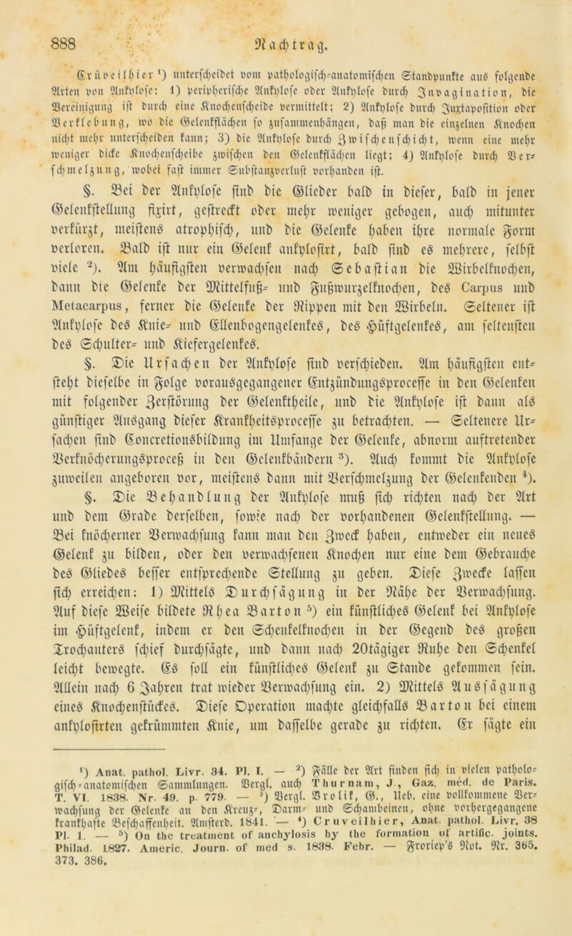 ©riiveilf)ter‘) unterfdjeibet wo nt p a t c 1 o 13 i fd; - a n a 10 nt t fet) c n 0tanbpunfte auö folgcnbe 3lrten von Slnfpfofe: 1) peripberifebe Slnfplofe ober 2lnfplofe burd) 3 ^ t> a g i n a ti c n, bie ^Bereinigung ift burd) eine Änodfenfcbeibe vermittelt; 2) 21nft)lofe burd) Sustapofitton über IBerflebnng, wo bie ©elenffladjen fo jufammenbängen, baß man bie einzelnen Jtnodjett nid)t met)r unterfdjeiben faitn; 3) bie 3lnfi)lofe burd) 3 w i fd) c n [d) i d) t, wenn eine meßt weniger biefe Änod)enfd)eiOe jwifdjen ben ©elenffladjen liegt; 4) Slnftjlofe burd) 23er- fdjmeljung, wobei faft immer ©ubftanjvcrluft vorbanben ift. §. Sei t>er 51nfplofe ftitb bie ©lieber halb in biefer, halb in jener ©elenffMung fijirt, geftreeft ober mefjr weniger gebogen, and; mitunter oerf’iirjt, meiftettS atropbifd), mtb bie ©clenfe l;abeit iljre normale gorm oerlorcn. 23alb ift nur ein ©elenf anfploftrt, halb ftttb es mehrere, felbfi oicle 2). 51tn fjaufigftett oerwadjfeit ttad) Sebafiian bie 2Birbelfnod;en, bann bie ©elcnfc ber üftittelfnß- mtb gitßwurselfnodien, beS Carpus mtb Metacarpus, ferner bie ©elcttfe ber Otippen mit ben Söirbeltt. Seltener ifl 51nfplofe beS ftnie- mtb ©llenbogengelenfeS, beS «jpiiftgelcnfeS, ant feltcnftcn beö Sdmlter^ mtb ftiefergelenfcS. §. Die Urfachen ber 51ttfplofe ftnb oerfdtieben. 51m büiiftgitcn ent- fiel)! bicfelbe in golge oorauSgegangettcr ©utjünbmtgSproccffe itt ben ©elcnfcit mit folgender ßerfiörmtg ber ©elcitftfjcile, mtb bie 51itfplofe ift bann als günftiger 5luSgang biefer $ranff)eitSproceffe ju bctradjten. — Seltenere Ur* fad;en ftnb ©oncrctionSbilbmtg im Umfange ber ©elcttfe, abnorm anftretenber SerfitödjcrungSproceß itt ben ©elenfbänbcrn 3). 51ud) fommt bie 51nfi)lofe zuweilen angeboren oor, nteiflenS bann mit Serfdjmelgung ber ©elenfenbcn 4). §. Die Sefjanblung ber Qlttfplofe nruß ftd; rieten nad) ber 51rt mtb betn ©rabe berfelben, fowie itad) ber üorljaitbeiteit ©elenffteHung. — Sei fuödjeriter Serwadjfung fann mau beit 3n>ccf fmben, cittmeber ein neues ©elenf jtt bilbeit, ober ben oermad)feneit Änocfyen nur eine beut ©ebraudje beS ©liebes beffer entfprcd;enbe Stellung jtt geben. Diefe 3ll,c^e taffen ftd; erreichen: 1) StittelS Durdjfagung in ber 9?afje ber Serwadjfuttg. 5luf biefe 2Beife bilbete 0tf;ea Sarton 5) ein fünfllt^eS ©elenf bei 51nfplofe im £>üftgelenf, inbent er bett Sd)cnfelfnod;eu in ber ©egeitb beS großen DrodjauterS fdjief burdffagte, mtb bann nad> 20tagiger Oitt^e beit Scpenfel leidjt bewegte. ©S foll ein fünftlidjeS ©elenf §tt Staube gefontnten fein. 5tllcin itad; 6 3a()rcn trat wieber Serwadjfung ein. 2) Mittels 51 uSfagung eines Äno#enfiücfeS. Diefe Operation mad;te glcidifalls Sarton bei einem anfploftrteit gefrümmtcit Änte, um baffclbe gerabc ju ridjten. ©r fügte ein Anat. pathol. Livr. 34. Pl. I. — 2) ftcille ber 2trt ftnben ftd) in vielen pat^olo- gifd)--anatontifd)en 0ammlungen. IBevgl. aud) Thurnam, J , Gaz. nied. de Paris. T. VI. 1838. Nr. 49. p. 779. — :,j 93ctgt. 93rolif, ©., Heb. eine vollfontmene 23er- wad)fung Per ©clenfe an beit Ärcuj-, SDarm- mtb 0d)ambeinen, ebne vorbergegangene franfbafte 23efd)affenl)eit. 2lmftcrb. 1841. — *) Cruveilhier, Anat. pathol. Livr. 38 Pl. 1. — 5) On the treatment of auchylosis by the forinatiou ot artific. joints. Philad. 1827. Americ. Journ. of med s. 1838. Febr. — ftroriep’ö 9tot. 91r. 365. 373. 386.