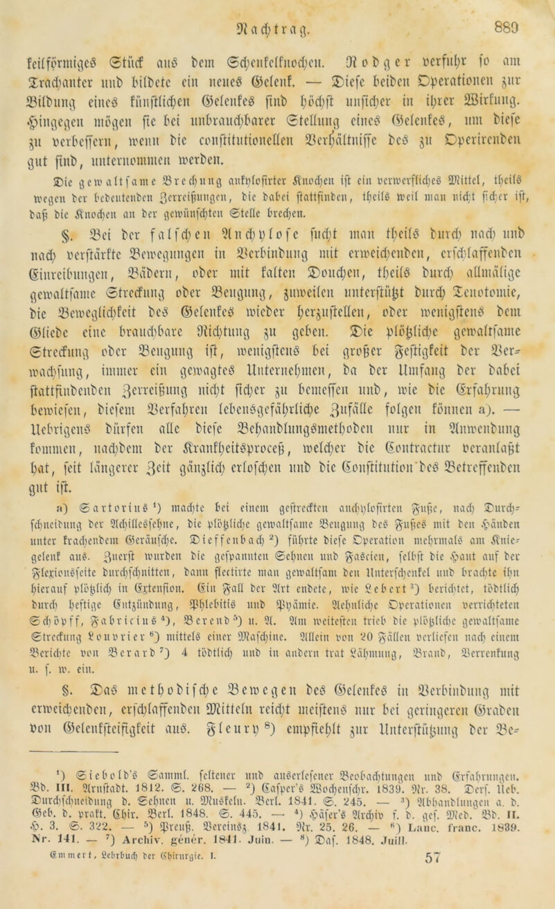 fcitförmigeö ©ti'icf aus bem ©d;cnfctfnod;en. (Jt o b g e r »erfuhr fo am ©rad;autcr itub Xufbctc ein neues ©ctcuf. — 3)iefe beiben Operationen jut Silbung eines fünfilic&en ©efenfeS ftnb f;öd;ft unftd;er in il;rer Sßirfung. hingegen mögen fte bei unbraud;barer ©telfung eiltet ©etcnfcS, inn biefc oerbefferu, meint bic confUtutionelfen Scrfjättniffc bcS 311 Dperircnben gut fittb, unternommen toerbeit. 2)te gern altfatne Bredjuitg anftytoftrter Knochen ift ein oertoerfticbeS Biittct, tt>ei(ö tvegen ber bebeutenben ßerreifiuugeu, bic habet ftattfinbeu, tX;citg Weit ntan nicht fid;er ift, baj? bie $nod)en ait ber gettuinfdjten ©teile brechen. §. Sei ber faffd;eit 9lnd;t;fofc fud;t man tf;eifs burd; nad) itnb nad; oerftdrftc Setoegnngen in Serbtnbuug mit enoeid;enbcn, erfddaffenben Einreibungen, 23äbern, ober mit falten £)oud;cu, tf;eitS burd; aflntäfige geioaltfame ©treefung ober Seugung, jmocifcn unterftüfjt burd) ©euotomie, bic Sciocgtid;f’cit bcS ©efeufcS toi eher f;erju[telfen, ober toenigffeuS bem ©tiebe eine braud;barc 9iid;tuug 51t geben. 2)ie pföfcficpe getoaftfame ©treefung ober Seugung ift, loenigfteuS bei grober geftigfeit ber Scr- madjfung, immer ein gewagtes Unternehmen, ba ber Umfang ber babei ftattftubcnben 3cvrc^ull3 nid;t ftd;cr gu bemeffen itub, toic bic Erfahrung beioiefen, biefent Verfahren Iebenögefährüc^e 3uf^e fo!öen fönnen a). — UebrigenS bitrfen alte biefc SchanbtungSmethobcn nur in 5fmoenbung fontmen, nad;bent ber ßranfheitSproceß, toefd;er bic Eontractur »cranfafct bat, feit tangerer 3cü gänjfid; ertofd;en unb bic Eonftitution beS Setrcffcnbcn gut ift. n) ©artoriitS1) machte bei einem geftreeften aud)l)foftrteu guge, nach Ourd)- fdmcibuug her 3td)ifteSfebne, t>ie ptö|5tid)e geioaltfame Beugung bcS gupeS mit beit .ftatibeit unter frad)enbem ©eraufebe. Oieffcitbad) 2) führte biefc Operation mehrmals am Änic- geteitf aus. ßuerft würben bic gekannten ©ebnen unb ^aecicn, fetbft bie £aut auf ber ^-tcpiouSfcite burchfdjnitteu, bann ftcctirte mau gcioattfam bcu ttuterfdjenfet unb brachte ihn hierauf plötjtid) in (Epteujton. (Ein $-att ber Qlrt cubctc, wie Sebevt3) berichtet, tbbttid) burd) heftige (Sutjünbnng, ^blcbitiS unb ^pämic. 3tel)utid)c Operationen verrichteten ©d)öpff, $abriciuS4), Bcrcnb5) n. 91. 2tnt loeitefteu trieb bic ptöjjticbe geioaltfame ©treefung honorier b) mittels einer 9Jtafd)inc. 3lttein oon 20 Ratten vertiefen nach einem Berichte oon Berarb7) 4 tbbttid) unb in anbern trat Sähmuug, Braitb, Verrentung u. f. m. ein. §. $£>aS mctI;obifd;e Sei» egen bcS ©efeufcS in Serbinbung mit erweich enben, erfcfylaffenbcn Stittctn reicht inciftenö nur bei geringeren ©rabeit Oon ©etenfiteiftgfeit auS. gteurl;8) empfiehlt §ur Unterftft^ung ber Se- ’) ©iebotb’S ©ammt. fettener unb auScrtcfcner Beobachtungen unb (Erfahrungen. Bb. in. Slrnftabt. 1812. ©. 268. — 2) (Eafper’S 2Öod)cufd)r. 1839. 9tr. 38. überf. Heb. Ourd)fd)neibung b. ©ebnen u. BtuSfctu. Bert. 1841. ©. 245. — 3) Otbbaubtuugen a. b. 65cb. b. praft/ßhir. Bert. 1848. ©. 445. —■ 4) Käfers 3trd)io f. b. gef. Bteb. Bb. II. £. 3. ©. 322. — 5) <]3rcuh. BcrcinSj 1841. 9tr. 25. 26. — K) Laue, franc. 1839. Nr. 141. — 7) Archiv, geiler. 1841. Juin. — 8) Oaf. 1848. Juill. ßmmert, Ccbrl'ud) ber C?l)iruröie. 1. 57