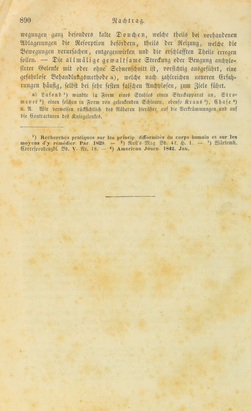 Regungen gan$ befottberö falte 2)üud)cn, meldic tljcils bei iwrfjcuibeuen Ablagerungen bie Dtefor^tion befördern, tbeilü ber Dicijuug, welche bie Verlegungen ücrurfad;en, cntgegennurfcu nnb bie crfdflajften Xl)ei(e erregen füllen. — £ie all nt alt ge geroaltfame Streifung ober Seugung aud)t)lO' firter ©elenfe mit über ül;ne Sebnenfdmitt ift, üürftd)tig auSgefiiljrt, eine gefaf;rlüfe Vcf)aubluftg3mctf)übc a), welche nad; gasreichen neueren ©rfah* rungen Imitftg, fclbft bei fel;r feften falfd;en And)i)lo[en, juni Biele führt. a) Safonb *) roanbte iu $ovni eines ©tuI)leS einen Strecfapparat an, St re- inerer2) einen folgen in $orm wen gelenfeitben ©cfnenen, ebenfo ÄvanS3), Gfyafe 4) n. 9t. SBir nemeifen rncffubtticl) beS Afif;eten hierüber auf bie ©erfrüinntungen nnb auf bie Gontvactnren bcS ÄniegetenfcS. *) Recherches pratiques sur les prftacip. difformites du corps lnirnain et sur les moyens d’y remedier. Par. 1820. — 2) Oinft’S 9)tag 23b. 4^. 1. — 3J SBürtemb. ßerrefponbenjM. 23b. V- Ar. 18. — 4) American Journ. 1842. Jan.