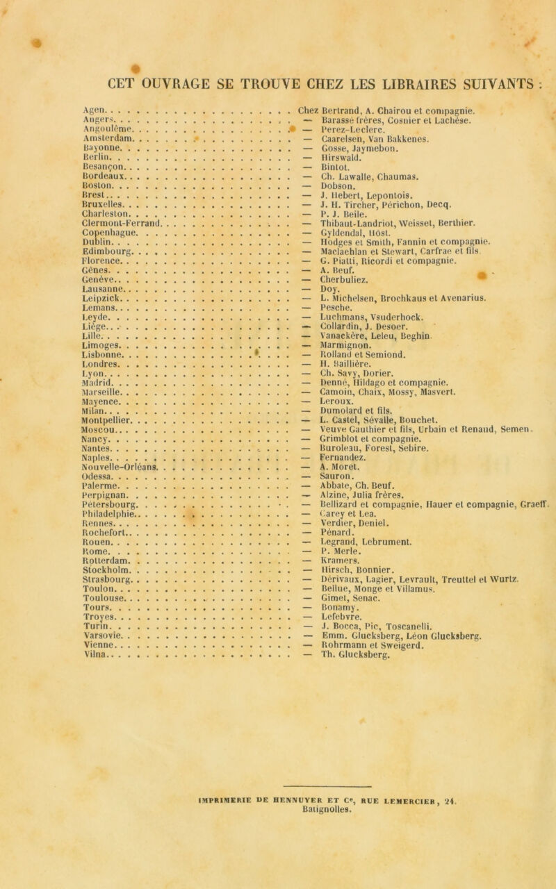 CET OUVRAGE SE TROUVE CHEZ LES LIBRAIRES SUIVANTS : Agen Chez Bertrand, A. Chairou et compagnie. Angers . — Barassé frères, Cosnier et Lachèse. Angoulème .• — Perez-Leclerc. Amsterdam .• — Caarelsen, Van Bakkenes. Bayonne — Gosse, Jaymebon. Berlin — Hirswald. Besançon — Bintot. Bordeaux — Ch. Lawalle, Chaumas. Boston — Dobson. Brest — J. llebert, Lepontoi9. Bruxelles — J. II. Tircher, Périchon, Decq. Charleslon — P. J. Beile. Clermont-Ferrand — Thibaut-Landriot, Weis9et, Berthier. Copenhague — Gyldendal, llôst. Dublin — Ilodges et Smith, Fannin et compagnie. Edimbourg — Maclaehlan et Stewart, Carfrae et fils. Florence — G. Pialti, Ricordi et compagnie. Gènes — A. Beuf. _ , Genève — Cherbuliez. Lausanne — Doy. Leipzick — L. Michelsen, Brochkau9 et Avenarius. Lemans — Pesche. Leyde — Luchmans, Vsuderhock. Liège... — Collardin, J. Desoer. Lille — Vanackère, Leleu, Beghin Limoges — Marmignon. Lisbonne *. . . . — Rolland et Semiond. Londres — H. Baillière. Lyon — Ch. Savy, Dorier. Madrid — Denné, Hildago et compagnie. Marseille — Camoin, Chaix, Mossy, Masvert. Mayence — Leroux. Milan — Dumolard et fils. Montpellier — L. Castel, Sévalle, Bouchet. Moscou — Veuve Gauthier et fils, Urbain et Renaud, Semen Nancy — Grimblot et compagnie. Nantes * . . . — Buroleau, Forest, Sebire. Naple9 — Fernandez. Nouvelle-Orléans — A. Moret. Odessa — Sauron. Palerme — AbbaLe, Ch. Beuf. Perpignan — Alzine, Julia frères. Pétersbourg. • . — Bellizard et compagnie, Hauer et compagnie, Graeff. Philadelphie — Carey et Lea. Rennes — Verdier, Deniel. Rochefort . — Pénard. Rouen — Legrand, Lebrument. Rome — P. Merle. Rotterdam — Ivramers. Stockholm — Hirsch, Bonnier. Strasbourg — Dérivaux, Lagier, Levrault, Treuttel et Wurtz, Toulon — Bellue, Monge et Villamus. Toulouse « — Gimet, Senac. Tours — Bonamy. Troyes — Lefebvre. Turin — J. Bocca, Pic, Toscanelli. Varsovie — Emm. Glucksberg, Léon Glucksberg. Vienne — Rohrmann et Sweigerd. Vilna — Th. Glucksberg. IMPRIMERIE UE HENNUYER ET C®, RUE LEMERCIER , 24. Baiignolles.