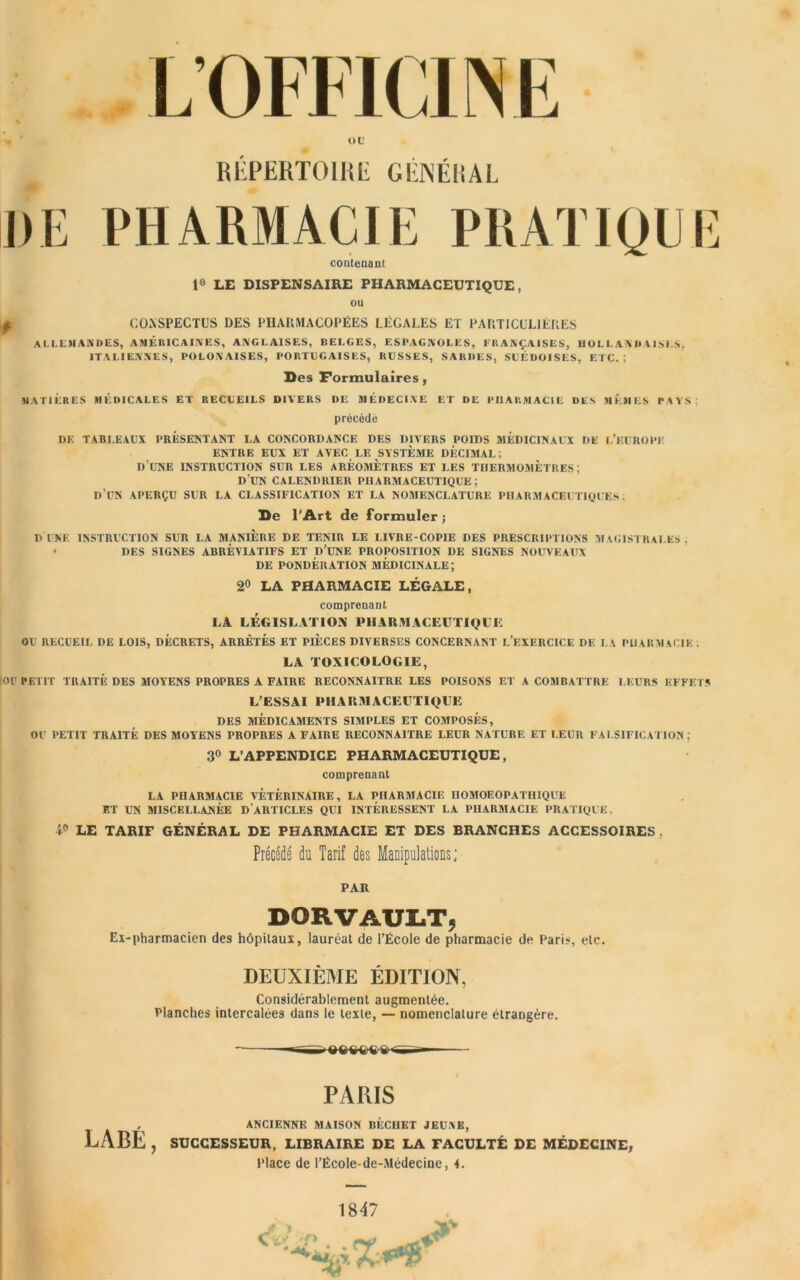 oc RÉPERTOIRE GÉNÉRAL DE PHARMACIE PRATIQUE contenant 1° LE DISPENSAIRE PHARMACEUTIQUE, ou pF CONSPECTUS DES PHARMACOPÉES LÉGALES ET PARTICULIÈRES allemandes, américaines, anglaises, belges, espagnoles, françaises, hollandaises, ITALIENNES, POLONAISES, PORTCGAISES, RUSSES, SARDES, SUÉDOISES, ETC.: Des Formulaires, MATIÈRES MÉDICALES ET RECUEILS DIVERS DE MÉDECINE ET DE PHARMACIE DES MÊMES PAYS. précédé DE TABLEAUX PRESENTANT LA CONCORDANCE DES DIVERS POIDS MÉDICINAUX DE L’EUROPE. ENTRE EUX ET AVEC LE SYSTEME DECIMAL; D UNE INSTRUCTION SUR LES AREOMETRES ET LES THERMOMETRES; DUN CALENDRIER PHARMACEUTIQUE; D UN APERÇU SUR LA CLASSIFICATION ET LA NOMENCLATURE PHARMACEUTIQUES: De l'Art de formuler; DUNE INSTRUCTION SUR LA MANIERE DE TENIR LE LIVRE-COPIE DES PRESCRIPTIONS MAGISTRALES: • DES SIGNES ABRÉVIATIFS ET D’UNE PROPOSITION DE SIGNES NOUVEAUX DE PONDÉRATION MÉDICINALE; 20 LA PHARMACIE LÉGALE, comprenant LA LÉGISLATION PHARMACEUTIQUE OU RECUEIL DE LOIS, DÉCRETS, ARRÊTÉS ET PIÈCES DIVERSES CONCERNANT L’EXERCICE DE LA PHARMACIE. LA TOXICOLOGIE, 01 PETIT TRAITÉ DES MOYENS PROPRES A FAIRE RECONNAITRE LES POISONS ET A COMBATTRE LEURS EFFETS L’ESSAI PHARMACEUTIQUE DES MÉDICAMENTS SIMPLES ET COMPOSÉS, OU PETIT TRAITÉ DES MOYENS PROPRES A FAIRE RECONNAITRE LEUR NATURE ET LEUR FALSIFICATION; 3° L’APPENDICE PHARMACEUTIQUE, comprenant LA PHARMACIE VETERINAIRE, LA PHARMACIE HOMOEOPATHIQUE ET UN MISCELLANÉE D ARTICLES QUI INTERESSENT LA PHARMACIE PRATIQUE. î° LE TARIF GÉNÉRAL DE PHARMACIE ET DES BRANCHES ACCESSOIRES, Précédé du Tarif des Manipulations; PAR DORVAULT, Ex-pharmacien des hôpitaux, lauréat de l’École de pharmacie de Paris, etc. DEUXIÈME ÉDITION, Considérablement augmentée. Planches intercalées dans le texte, — nomenclature étrangère. PARIS , ANCIENNE MAISON DÉCHET JEUNE, LABE , SUCCESSEUR, LIBRAIRE DE LA FACULTÉ DE MÉDECINE,