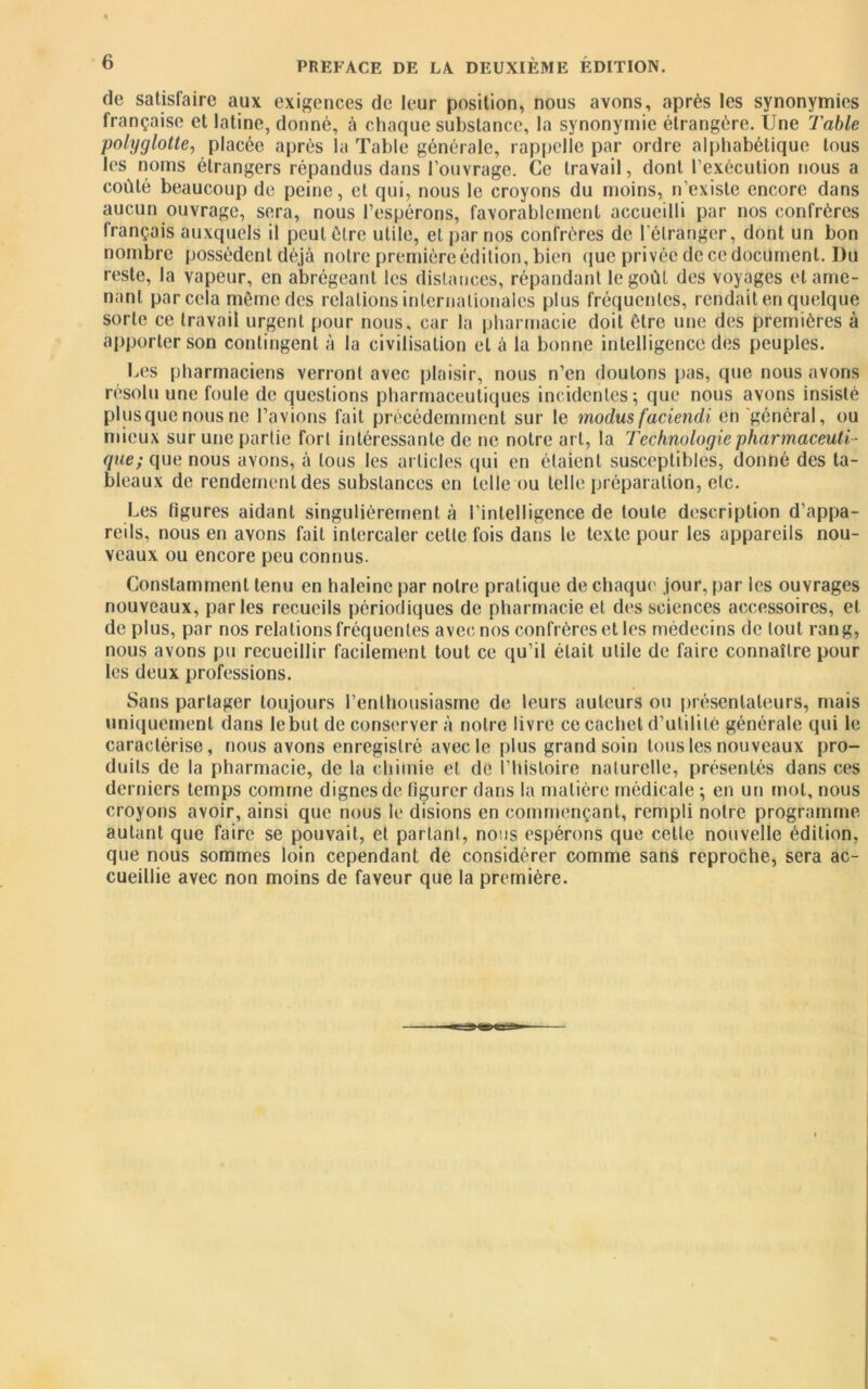 de satisfaire aux exigences de leur position, nous avons, après les synonymies française et latine, donné, à chaque substance, la synonymie étrangère. Une Table polyglotte, placée après la Table générale, rappelle par ordre alphabétique tous les noms étrangers répandus dans l’ouvrage. Ce travail, dont l’exécution nous a coûté beaucoup de peine, et qui, nous le croyons du moins, n’existe encore dans aucun ouvrage, sera, nous l’espérons, favorablement accueilli par nos confrères français auxquels il peut être utile, et par nos confrères de l'étranger, dont un bon nombre possèdent déjà notre première édition, bien que privée de ce document. Du reste, la vapeur, en abrégeant les distances, répandant le goût, des voyages et ame- nant par cela même des relations internationales plus fréquentes, rendait en quelque sorte ce travail urgent pour nous, car la pharmacie doit être une des premières à apporter son contingent à la civilisation et à la bonne intelligence des peuples. Les pharmaciens verront avec plaisir, nous n’en doutons pas, que nous avons résolu une foule de questions pharmaceutiques incidentes; que nous avons insisté plusquenous ne l’avions fait précédemment sur le modus faciendi en général, ou mieux sur une partie fort intéressante de ne notre art, la Technologie pharmaceuti- que; que nous avons, à tous les articles qui en étaient susceptibles, donné des ta- bleaux de rendement des substances en telle ou telle préparation, etc. Les figures aidant singulièrement à l’intelligence de toute description d’appa- reils, nous en avons fait intercaler cette fois dans le texte pour les appareils nou- veaux ou encore peu connus. Constamment tenu en haleine par notre pratique de chaque jour, par les ouvrages nouveaux, parles recueils périodiques de pharmacie et des sciences accessoires, et de plus, par nos relations fréquentes avec nos confrères et les médecins de tout rang, nous avons pu recueillir facilement tout ce qu’il était utile de faire connaître pour les deux professions. Sans partager toujours l’enthousiasme de leurs auteurs ou présentateurs, mais uniquement dans le but de conserver à notre livre ce cachet d’ulililé générale qui le caractérise, nous avons enregistré avec le plus grand soin tous les nouveaux pro- duits de la pharmacie, de la chimie et de l’histoire naturelle, présentés dans ces derniers temps comme dignes de figurer dans la matière médicale ; en un mot, nous croyons avoir, ainsi que nous le disions en commençant, rempli notre programme autant que faire se pouvait, et parlant, nous espérons que cette nouvelle édition, que nous sommes loin cependant de considérer comme sans reproche, sera ac- cueillie avec non moins de faveur que la première.