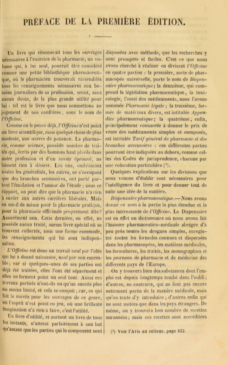 Un livre qui résumerait tous les ouvrages nécessaires à l’exercice de la pharmacie; un vo- lume qui, à lui seul, pourrait être considéré comme une petite bibliothèque pharmaceuti- que, où le pharmacien trouverait rassemblés tous les renseignements nécessaires aux be- soins journaliers de sa profession, serait, sans aucun doute, de la plus grande utilité pour lui : tel est le livre que nous soumettons au jugement de nos confrères, sous le nom de l’Officine. Comme on le pense déjà, l’Officine n’est point un livre scientifique, mais quelque chose de plus modeste, une œuvre de patience. La pharma- cie, comme science, possède nombre de trai- tés qui, écrits par des hommes haut placés dans notre profession cl d’un savoir éprouvé, ne laissent rien à désirer. Les uns, embrassant toutes les généralités, les autres, ne s’occupant que des branches accessoires, ont porté par- tout l’émulation et l’amour de l’étude ; sous ce rapport, on peut dire que la pharmacie n’a rien à envier aux autres carrières libérales. Mais en est-il de même pour la pharmacie pratique, 1 pour la pharmacie officinale proprement dite? Assurément non. Cette dernière, en effet, ne possède aucun traité, aucun livre spécial où se trouvent collectés, sous une forme commode, les renseignements qui lui sont indispen- sables. L’Officine est donc un travail neuf par l’idée qui lui a donné naissance, neuf par son ensem- ble; car si quelques-unes de ses parties ont déjà été traitées, elles l’ont été séparément et elles ne forment point un seul tout. Aussi ces travaux partiels n’ont-ils eu qu’un succès plus ou moins limité, et cela se conçoit ; car, ce qui fait le succès pour les ouvrages de ce genre, où l’esprit n’est point en jeu, où une brillante imagination n’a rien à faire, c’est l’utilité. Un livre d’utilité, et surtout un livre de tous les instants, n’alleint parfaitement à son but qu’aulant que les parties qui le composent sont disposées avec méthode, que les recherches y sont promptes et faciles. C’est ce que nous avons cherché à réaliser en divisant l’Officine en quatre parties : la première, sorte de phar- macopée universelle, porte le nom de Dispen- saire pharmaceutique; la deuxième, qui com- prend la législation pharmaceutique, la toxi- cologie, l’essai des médicaments, nous l’avons nommée Pharmacie légale ; la troisième, for- mée de matériaux divers, est intitulée Appen- dice pharmaceutique; la quatrième, enfin, principalement consacrée à donner le prix de vente des médicaments simples et composés, est intitulée Tarif général de pharmacie et des branches accessoires : ces différentes parties pourront être indiquées an dehors, comme cel- les des Codes de jurisprudence, chacune par une coloration particulière ('). Quelques explications sur les divisions que nous venons d’établir sont nécessaires pour l’intelligence du livre et pour donner tout de suite une idée de la matière. Dispensaire pharmaceutique.— Nous avons i donné ce nom à la partie la plus étendue et la plus intéressante de l’Officine. Le Dispensaire est en effet un dictionnaire où nous avons fait l’histoire pharmaceutico-médicale abrégée d’à peu près toutes les drogues simples, enregis- tré toutes les formules connues et dispersées dans les pharmacopées, les matières médicales, les formulaires, les traités, les monographies et les journaux de pharmacie et de médecine des différents pays de l’Europe. On y trouvera bien des substances dont l’em- ploi est depuis longtemps tombé dans l’oubli ; d’autres, au contraire, qui ne font pas encore nettement partie de la matière médicale, mais qu’on tente d’y introduire ; d’autres enfin qui ne sont usitées que dans les pays étrangers. De même, on y trouvera bon nombre de recettes surannées; mais ces recettes sont accréditées (*) (*) Voir l’Avis au relieur, page 822.