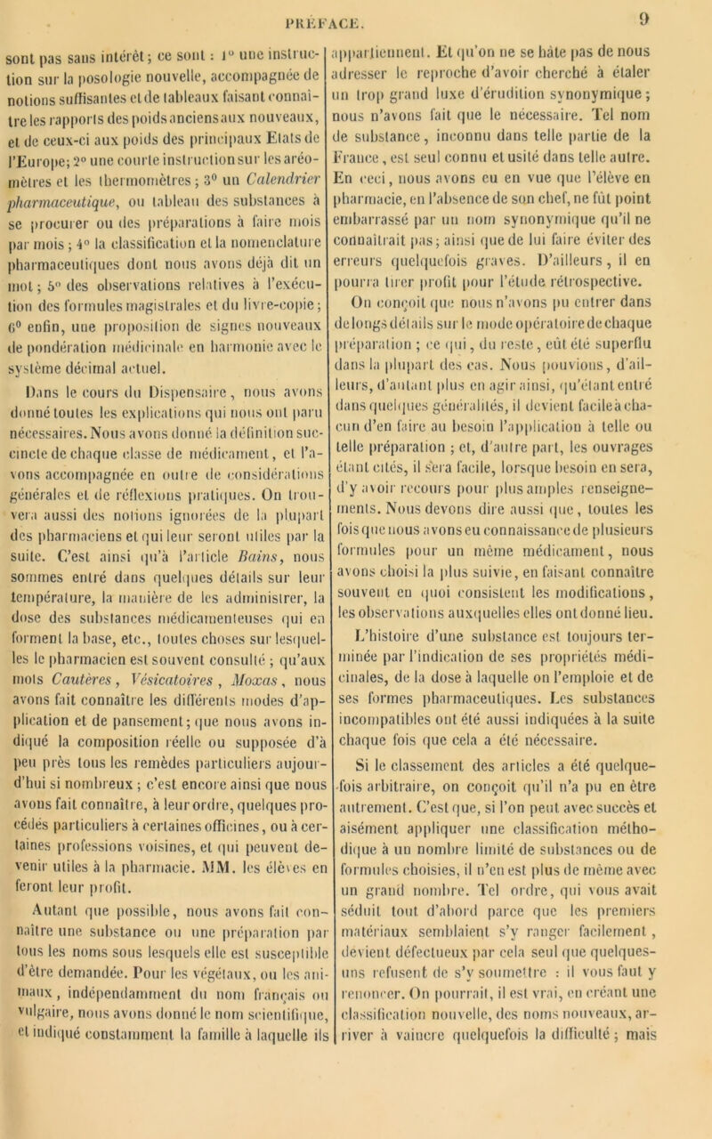 sont pas sans intérêt; ce sont : iu une instino- tion sur la posologie nouvelle, accompagnée de notions suffisantes eide lableaux faisant connaî- tre les rapports des poidsanciensaux nouveaux, et de ceux-ci aux poids des principaux Etats de l’Europe; 2° une courte inslructionsur les aréo- mètres et les thermomètres; 3° un Calendrier pharmaceutique, ou tableau des substances à se procurer ou des préparations à faire mois par mois ; 4° la classification et la nomenclature pharmaceutiques dont nous avons déjà dit un mol; 5° des observations relatives à l’exécu- tion des formules magistrales et du livre-copie ; (i° enfin, une proposition de signes nouveaux de pondération médicinale en harmonie avec le système décimal actuel. Dans le cours du Dispensaire, nous avons donné toutes les explications qui nous ont paru nécessaires. Nous avons donné la définition suc- cincte de chaque classe de médicament, et l’a- vons accompagnée en outre de considérations générales et de réflexions pratiques. On trou- vera aussi des notions ignorées de la plupart des pharmaciens et qui leur seront utiles par la suite. C’est ainsi qu’à l’article Bains, nous sommes entré dans quelques détails sur leur température, la manière de les administrer, la dose des substances médicamenteuses qui en forment la base, etc., toutes choses sur lesquel- les le pharmacien est souvent consulté ; qu’aux mots Cautères, Vésicatoires, Moxas, nous avons fait connaître les différents modes d’ap- plication et de pansement; que nous avons in- diqué la composition réelle ou supposée d’à peu près tous les remèdes particuliers aujour- d’hui si nombreux ; c’est encore ainsi que nous avons fait connaître, à leur ordre, quelques pro- cédés particuliers à certaines officines, ou à cer- taines professions voisines, et qui peuvent de- venir utiles à la pharmacie. MM. les élèves en feront leur profit. Autant que possible, nous avons fait con- naître une substance ou une préparation par tous les noms sous lesquels elle est susceptible d’ètre demandée. Pour les végétaux, ou les ani- maux , indépendamment du nom français ou vulgaire, nous avons donné le nom scientifique, et indiqué constamment la famille à laquelle ils appartiennent. Et qu’on ne se hâte pas de nous adresser le reproche d’avoir cherché à étaler un trop grand luxe d’érudition synonymique; nous n’avons fait que le nécessaire. Tel nom de substance, inconnu dans telle partie de la Erauce, est seul connu et usité dans telle autre. En ceci, nous avons eu en vue que l’élève en pharmacie, en l’absence de son chef, ne fût point embarrassé par un nom synonymique qu’il ne connaîtrait pas ; ainsi (pie de lui faire éviter des erreurs quelquefois graves. D’ailleurs, il en pourra tirer profit pour l’élude rétrospective. On conçoit que nous n’avons pu entrer dans de longs détails sur le mode opératoire de chaque préparation ; ce qui, du reste, eût été superflu dans la plupart des cas. Nous pouvions, d’ail- leurs, d’autant plus en agir ainsi, qu’étant entré dans quelques généralités, il devient facile à cha- cun d’en faire au besoin l’application à telle ou telle préparation ; et, d'autre part, les ouvrages étant cités, il sera facile, lorsque besoin en sera, d’y avoir recours pour plus amples renseigne- ments. Nous devons dire aussi que, toutes les fois (pie nous avons eu connaissance de plusieurs formules pour un même médicament, nous avons choisi la plus suivie, en faisant connaître souvent eu quoi consistent les modifications, les observations auxquelles elles onldonné lieu. L’histoire d’une substance est toujours ter- minée par l’indication de ses propriétés médi- cinales, de la dose à laquelle on l’emploie et de ses formes pharmaceutiques. Les substances incompatibles ont été aussi indiquées à la suite chaque fois que cela a été nécessaire. Si le classement des articles a été quelque- fois arbitraire, on conçoit qu’il n’a pu en être autrement. C’est que, si l’on peut avec succès et aisément appliquer une classification métho- dique à un nombre limité de substances ou de formules choisies, il n’en est plus de même avec un grand nombre. Tel ordre, qui vous avait séduit tout d’abord parce que les premiers matériaux semblaient s’v ranger facilement, devient défectueux par cela seul que quelques- uns refusent de s’v soumettre : il vous faut y renoncer. On pourrait, il est vrai, en créant une classification nouvelle, des noms nouveaux, ar- river à vaincre quelquefois la difficulté ; mais