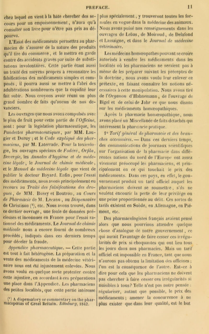 chez lequel on vient à la htàte chercher des se- cours pour un empoisonnement, n’aura qu’à consulter son livre pour n’être pas pris au dé- pourvu. L’Essai des médicaments permettra au phar- macien de s’assurer de la nature des produits qu’il tire du commerce, et le mettra en garde contre des accidents graves par suite de substi- tutions involontaires. Cette partie étant aussi un traité des moyens propres à reconnaître les falsifications des médicaments simples et com- posés, il pourra aussi se mettre à l’abri des adultérations nombreuses que la cupidité leur fait subir. Nous croyons avoir réuni un plus grand nombre de faits qu’aucun de nos de- vanciers. Les ouvrages que nous avons compulsés avec le plus de fruit pour cette partie de l'Officine, sont : pour la législation pharmaceutique, les Pandectes pharmaceutiques, par MM. Lau- gier et Duruy ; et le Code expliqué des phar- maciens, par M. Laterrade. Pour la toxicolo- gie, les ouvrages spéciaux de Fodéré, Or fila, Devergie, les Annales d'hygiène et de méde- cine légale, le Journal de chimie médicale, et le Manuel de médecine légale que vient de publier le docteur Bayard. Enfin, pour l’essai des médicaments, nous avons principalement eu recours au Traité des falsifications des dro- gues , de MM. Bussy et Boutron, au Cours de Pharmacie de M. Lecanti, au Dispensaire de Chrislison (*}, etc. Nous avons trouvé, dans ce dernier ouvrage, une foule de données pré- cieuses et inconnues en France pour l’essai ra- tionnel des médicaments. Le Journal de chimie médicale nous a encore fourni de nombreux procédés, indiqués dans ces derniers temps pour déceler la fraude. Appendice pharmaceutique. — Celle partie est tout à fait hétérogène. La préparation et la vente des médicaments de la médecine vétéri- naire nous ont été injustement enlevées. Nous avons voulu en quelque sorte protester contre cette injustice, en accordant à ces préparations une place dans l’Appendice. Les pharmaciens des pelites localités, que cette partie intéresse (') A dispensa tory or conuncntary on the phar- macopocias of Gréai Britain. Edinburg, 1842. plus spécialement, y trouveront toutes les for- mules en vogue dans la médecine des animaux. Nous avons puisé nos renseignements dans les ouvrages de Lebas, de Moiroud, de Delafond et Lassaigne, et dans le Journal de médecine vétérinaire. Les médecins homœopathes pouvant se croire autorisés à vendre les médicaments dans les localités où les pharmaciens ne seraient pas à même de les préparer suivant les préceptes de la doctrine, nous avons voulu leur enlever ce prétexte, en faisant connaître les notions né- cessaires à celte manipulation. Nous avons tiré de VOrganon d’Hahnernann, de l’ouvrage de Bigel et de celui de Jahr ce que nous disons sur les médicaments homoeopathiques. Après la pharmacie homœopatbique, nous avons placé un Miscellanée de faits détachés qui intéressent la pharmacie pratique. \0 Tarif général de pharmacie et des bran- ches accessoires. — Dans ces derniers temps, des communications de journaux scientifiques sur l’organisation de la pharmacie dans diffé- rentes nations du nord de l’Europe ont assez vivement préoccupé les pharmaciens, et prin- cipalement en ce qui touchait ie prix des médicaments. Dans ces pays, en effet, le gou- vernement produit un tarif officiel auquel les pharmaciens doivent se soumettre, s’ils ne veulent encourir la perte de leur privilège ou une peine proportionnée au délit. Ces sortes de tarifs existent en Suède, en Allemagne, en Pié- mont, etc. Des pharmacologistes fiançais avaient pensé alors que nous pourrions attendre quelque chose d’analogue de notre gouvernement , ce qui aurait l’avantage de faire cesser ces irrégu- larités de prix si choquantes qui ont lieu tous les jours dans nos pharmacies. Mais un tarif officiel est impossible en France, tant que nous n’aurons pas obtenu la limitation des officines ; l’un est la conséquence de l’autre. Est-ce à dire pour cela que les pharmaciens ne doivent pas chercher à faire cesser ces irrégularités si nuisibles à tous? Telle n’est pas notre pensée : régulariser, autant que possible, le prix des médicaments ; amener la concurrence à ne plus exister que dans leur qualité, est le but