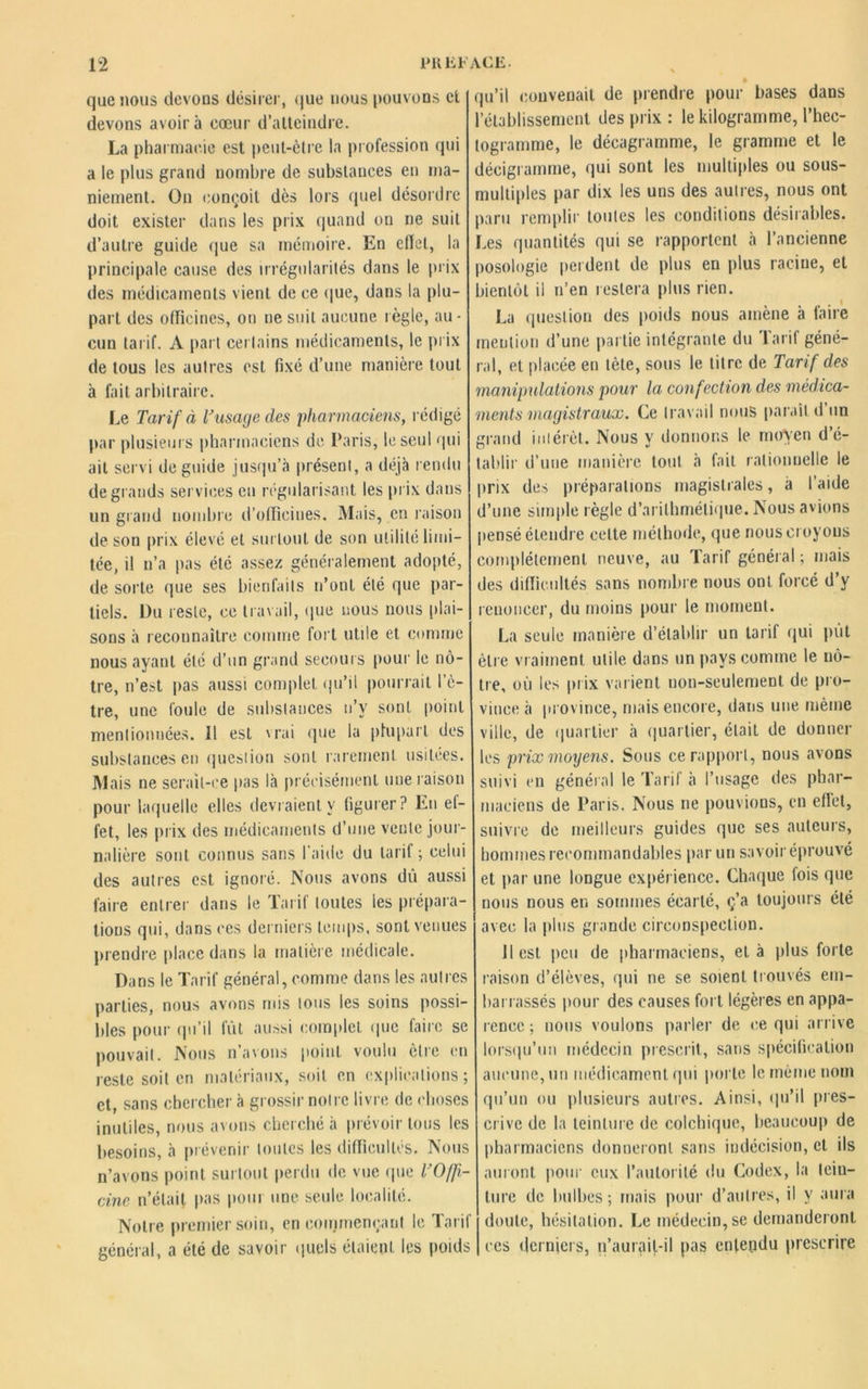 que nous devons désirer, que nous pouvons et devons avoir à cœur d’atteindre. La pharmacie est peut-être la profession qui a le plus grand nombre de substances en ma- niement. On conçoit dès lors quel désordre doit exister dans les prix quand on ne suit d’autre guide que sa mémoire. En effet, la principale cause des irrégularités dans le prix des médicaments vient de ce que, dans la plu- part des officines, on ne suit aucune règle, au- cun tarif. A part certains médicaments, le prix de tous les autres est fixé d’une manière tout à fait arbitraire. Le Tarif à T usage des pharmaciens, rédigé par plusieurs pharmaciens de Paris, le seul qui ait servi de guide jusqu’à présent, a déjà rendu de grands services en régularisant les prix dans un grand nombre d’officines. Mais, en raison de son prix élevé et surtout de son utilité limi- tée, il n’a pas été assez généralement adopté, de sorte que ses bienfaits n’ont été que par- tiels. Du reste, ce travail, que nous nous (liai- sons à reconnaître comme fort utile et comme nous ayant été d’un grand secours pour le nô- tre, n’est pas aussi complet qu’il pourrait l'ê- tre, une foule de substances n’v sont point mentionnées. Il est 'rai que la plupart des substances en question sont rarement usitées. Mais ne serait-ce pas là précisément une raison pour laquelle elles devraient y figurer? En ef- fet, les prix des médicaments d’une vente jour- nalière sont connus sans l’aide du tarif ; celui des autres est ignoré. Nous avons dû aussi faire entrer dans le Tarif toutes les prépara- tions qui, dans ces derniers temps, sont venues prendre place dans la matière médicale. Dans le Tarif général, comme dans les autres parties, nous avons mis tous les soins possi- bles pour qu’il fût aussi complet que faire se pouvait. Nous n’avons point voulu être en reste soit en matériaux, soit en explications ; et, sans chercher à grossir notre livre de choses inutiles, nous avons cherché à prévoir tous les besoins, à prévenir toutes les difficultés. Nous n’avons point surtout perdu de vue que l’O/fi- cine n’était pas poui une seule localité. Notre premier soin, en commençant le Tarif général, a été de savoir quels étaient les poids qu’il convenait de prendre pour bases dans l’établissement des prix : le kilogramme, l’hec- togramme, le décagramme, le gramme et le décigramme, qui sont les multiples ou sous- multiples par dix les uns des autres, nous ont paru remplir toutes les conditions désirables. Les quantités qui se rapportent à l’ancienne posologie perdent de plus en plus racine, et bientôt il n’en restera plus rien. La question des poids nous amène à faire mention d’une partie intégrante du Tarif géné- ral, et placée eu tète, sous le titre de Tarif des manipulations pour la confection des médica- ments magistraux. Ce travail nous parait d’un grand intérêt. Nous y donnons le moyen d’é- tablir d’une manière tout à fait rationnelle le prix des préparations magistrales, à l’aide d’une simple règle d’arithmétique. Nous avions pensé étendre celte méthode, que nous croyons complètement neuve, au Tarif général ; mais des difficultés sans nombre nous ont forcé d’y renoncer, du moins pour le moment. La seule manière d’établir un tarif qui put être vr aiment utile dans un pays comme le nô- tre, où les prix varient non-seulement de pro- vince à province, mais encore, dans une même ville, de quartier à quartier, était de donner les prix moyens. Sous ce rapport, nous avons suivi en général le Tarif à l’usage des phar- maciens de Paris. Nous ne pouvions, en effet, suivre de meilleurs guides que ses auteurs, hommes recommandables par un savoir éprouvé et par une longue expérience. Chaque fois que nous nous en sommes écarté, ç’a toujours été avec la plus grande circonspection. Il est. peu de pharmaciens, et à plus forte raison d’élèves, qui ne se soient trouvés em- barrassés pour des causes fort légères en appa- rence ; nous voulons parler de ce qui arrive lorsqu’un médecin prescrit, sans spécification aucune, un médicament qui porte le même nom qu’un ou plusieurs autres. Ainsi, qu’il pres- crive de la teinture de colchique, beaucoup de pharmaciens donneront sans indécision, et ils auront pour eux l’autorité du Codex, la tein- ture de bulbes; mais pour d’autres, il y aura doute, hésitation. Le médecin, se demanderont ces derniers, n’aurait-il pas entendu prescrire