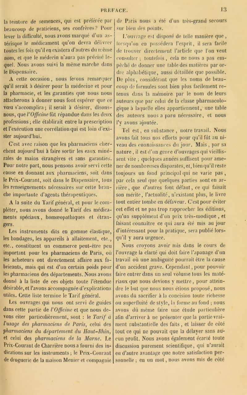 la teinture de semences, qui est préférée par beaucoup de praticiens, ses confrères? Pour lever la difficulté, nous avons marqué d’un as- térisque le médicament qu’on devra délivrer toutes les fois qu’il en existera d’autres du même nom, et que le médecin n’aura pas précisé le- quel. Nous avons suivi la même marche dans le Dispensaire. A cette occasion, nous fêtons remarquer qu’il serait à désirer pour la médecine et pour la pharmacie, et les garanties que nous nous attacherons à donner nous font espérer (pie ce vœu s’accomplira ; il serait à désirer, disons- nous, que VOffcine fût répandue dans les deux professions; elle établirait entre la prescription et l’exécution une corrélation qui est loin d'exi- ster aujourd’hui. C’est avec raison que les pharmaciens cher- chent aujourd’hui à faire sortir les eaux miné- rales de mains étrangères et sans garanties. Pour notre part, nous pensons avoir servi celte cause en donnant aux pharmaciens, soit dans le Prix-Courant, soit dans le Dispensaire, tous les renseignements nécessaires sur celle bran- che importante d’agents thérapeutiques. A la suite du Tarif général, et pour le com- pléter, nous avons donné le Tarif des médica- ments spéciaux, homœopathiques et étran- gers. Les instruments dits en gomme élastique, les bandages, les appareils à allaitement, etc., etc., constituent un commerce peut-être peu important pour les pharmaciens de Paris, où les acheteurs ont directement affaire aux fa- bricants, mais qui est d’un certain poids poul- ies pharmaciens des départements. Nous avons donné à la liste de ces objets toute l’étendue désirable, et l’avons accompagnée d’explications utiles. Cette liste termine le Tarif général. Les ouvrages qui uous ont servi de guides dans cette partie de l’Officine et que nous de- vons citer particulièrement, sont : le Tarif à l’usage des pharmaciens de Paris, celui des pharmaciens du département du Haut-Rhin, et celui des pharmaciens de la Marne. Le Prix-Courant de Charrière nous a fourni des in* dicationssur les instruments; le Prix-Courant de droguerie de la maison Menier et compagnie de Paris nous a été d’un très-grand secours sur bien des points. L’ouvrage est disposé de telle manière que , lorsqu’on en possédera l’esprit, il sera facile de trouver directement l’article que l'on veut consulter ; toutefois , cela ne nous a pas em- pêché de donner une table des matières par or- dre alphabétique, aussi détaillée que possible. De plus, considérant que les noms de beau- coup de formules sont bien plus facilement re- tenus dans la mémoire par le nom de leurs auteurs (pie par celui de la classe pharmacolo- gique h laquelle elles appartiennent, une table des auteurs nous a paru nécessaire, et nous l’y avons ajoutée. lel est, en substance, notre travail. Nous avons fait tous nos efforts pour qu’il fût au ni- veau des connaissances du jour. Mais, par sa nature , il est d’un genre d’ouvrages qui vieillis- sent vile ; quelques années suffisent pour ame- ner de nombreuses disparates, et, bien qu’il reste toujours un fond principal (pii ne varie pas , par cela seul que quelques parties sont en ar- rière, que d’autres font défaut, ce (pii faisait son mérite, l’actualité, n’existant plus, le livre tout entier tombe en défaveur. C’est pour éviter cet effet et ne pas trop rapprocher les éditions, qu’un supplément d’un prix très-modique , et faisant connaître ce qui aura été mis au jour d’intéressant pour la pratique, sera publié lors- qu’il y aura urgence. Nous crovons avoir mis dans le cours de •j l’ouvrage la clarté qui doit faire l’apanage d’un travail où une ambiguité pourrait être la cause d’un accident grave. Cependant, pour pouvoir faire entrer dans un seul volume tous les maté- riaux que nous devions y mettre, pour attein- dre le but que nous nous étions proposé, nous avons dù sacrifier à la concision toute richesse ou superfluité de style, la forme au fond ; nous avons dû même faire une élude particulière afin d’arriver à ne présenter que la partie vrai- ment substantielle des faits, et laisser de côté tout ce qui ne pouvait que la délayer sans au- cun profit. Nous avons également écarté toute discussion purement scientifique, qui n’aurait eu d’autre avantage que notre satisfaction per- sonnelle ; en un mot,nous avons mis de côté