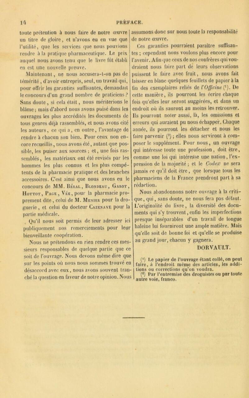 toute prétention à nous faire de notre œuvre un titre de gloire, et n’avons eu en vue que l’utilité, que les services que nous pouvions rendre h la pratique pharmaceutique. Le piix auquel nous avons tenu que le livre fût établi en est une nouvelle preuve. Maintenant, ne nous accusera-t-on pas de témérité , d’avoir entrepris, seul, un travail qui, pour offrir les garanties suffisantes, demandait le concours d’un grand nombre de praticiens? Sans doute , si cela était, nous mériterions le blâme ; mais d’abord nous avons puisé dans les ouvrages Les plus accrédités les documents de tous genres déjà rassemblés, et nous avons cité les auteurs, ce qui a, en outre, l’avantage de rendre à chacun son bien. Pour ceux non en- core recueillis, nous avons été, autant que pos- sible, les puiser aux sources ; et, une fois ras- semblés, les matériaux ont été révisés par les hommes les plus connus et les plus compé- tents de la pharmacie pratique et des branches accessoires. C’est ainsi que nous avons eu le concours de MM. Béral, Blondeau, Garot, Hottot, Page, Vée, pour la pharmacie pro- prement dite, celui de M. Menier pour la dro- guerie , et celui du docteur Cazenave pour la partie médicale. Qu’il nous soit permis de leur adresser ici publiquement nos remerciements pour leur bienveillante coopération. Nous ne prétendons en rien rendre ces mes- sieurs responsables de quelque partie que ce soit de l’ouvrage. Nous devons même dire que sur les points où nous nous sommes trouvé en désaccord avec eux, nous avons souvent tran- ché la question en faveur de notreopiniou. Nous assumons donc sur nous toute la responsabilité de notre œuvre. Ces garanties pourraient paraître suffisan- tes ; cependant nous voulons plus encore pour l’avenir. Afm que ceux de nos confrères qui vou- draient nous faire part de leurs observations puissent le faire avec fruit, nous avons fait laisser en blanc quelques feuillets de papier à la fin des exemplaires reliés de l'OfJicine (4). De cette manière, ils pourront les écrire chaque fois qu’elles leur seront suggérées, et dans un endroit où ils sauront au moins les retrouver. Ils pourront noler aussi, là, les omissions et erreurs qui auraient pu nous échapper. Chaque année, ils pourront les détacher et nous les faire parvenir (2) ; elles nous serviront à com- poser le supplément. Pour nous, un ouvrage qui intéresse toute une profession, doit être, comme une loi qui intéresse une nation, l’ex- pression de la majorité ; et le Codex ne sera jamais ce qu’il doit être, que lorsque tous les pharmaciens de la France prendront part à sa rédaction. Nous abandonnons notre ouvrage à la criti- que, qui, sans doute, ne nous fera pas défaut. L’originalité du livre, la diversité des docu- ments qui s’y trouvent, enfin les imperfections presque inséparables d’un travail de longue haleine lui fourniront une ample matière. Mais qu’elle soit de bonne foi et qu’elle se produise au grand jour, chacun y gagnera. DORVAULT. (') Le papier de l’ouvrage étant collé, on peut faire, à l’endroit même des articles, les addi- tions ou corrections qu’on voudra. (4) Par l’entremise des droguistes ou par toute autre voie, franco.