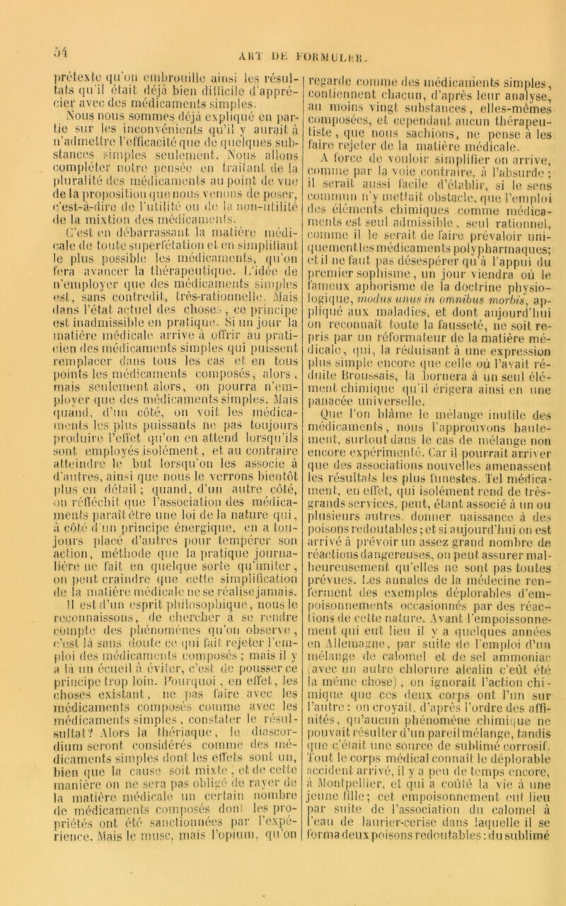 A K T DE lOKMULl-li. prétexte qu'un embrouille ainsi les résul- tats qu'il était déjà bien difficile d'appré- cier avec des médicaments simples. Nous nous sommes déjà expliqué en par- tie sur les inconvénients qu’il y aurait à n’admettre l’efficacité que de quelques sub- stances simples seulement. Nous allons compléter notre pensée en traitant de la pluralité des médicaments au point de vue de la proposition que nous venons de poser, c’est-à-dire de l’utilité ou de la non-utilité de la mixtion des rnédicamenls. C’est en débarrassant la matière médi- cale de toute superfétation et en simplifiant le plus possible les médicaments, qu’on fera avancer la thérapeutique, l/idée de n’employer que des médicaments simples est, sans contredit, très-rationnelle. Mais dans l’état actuel des choses , ce principe est inadmissible en pratique. Si un jour la matière médicale arrive à offrir au prati- cien des médicaments simples qui puissent remplacer dans tous les cas et en tous points les médicaments composés, alors, mais seulement alors, on pourra n’em- ployer que des médicaments simples. Mais quand, d’un côté, on voit les médica- ments les plus puissants ne pas toujours produire l’effet qu’on en attend lorsqu’ils sont employés isolément, et au contraire atteindre le but lorsqu’on les associe à d'autres, ainsi que nous le verrons bientôt plus eu détail ; quand, d’un autre côté, ou réfléchit que l’association des médica- ments parait être une loi de la nature qui, à côté d’un principe énergique, en a tou- jours placé d’autres pour tempérer son action, méthode que la pratique journa- lière ne fait eu quelque sorte qu’imiter, on peut craindre que cette simplification de la matière médicale ne se réalise jamais. U est d’un esprit philosophique, nous le reconnaissons, de chercher à se rendre compte des phénomènes qu’on observa;, c’est là sans doute ce qui fait rejeter l’em- ploi des médicaments composés ; mais il y a là un écueil à éviter, c’est de pousser ce principe trop loin. Pourquoi, en effet, les choses existant, ne pas faire avec les médicaments composés comme avec les médicaments simples, constater le résul- sultat? Alors la thériaque, le diascor- diurn seront considérés comme des mé- dicaments simples dont les effets sont un, bien que la cause soit mixte , et de cette manière on ne sera pas obligé de rayer de la matière médicale un certain nombre de médicaments composés dont les pro- priétés ont été sanctionnées par l’expé- rience. Mais le musc, mais l’opium, qu on regarde comme des médicaments simples, contiennent chacun, d’après leur analyse, au moins vingt substances, elles-mêmes composées, et cependant aucun thérapeu- tiste, que nous sachions, ne pense à les faire rejeter de la matière médicale. A force de vouloir simplifier on arrive, comme par la voie contraire, à l’absurde; il serait aussi facile d’établir, si le sens commun n’y mettait obstacle, que l’emploi des éléments chimiques comme médica- ments est seul admissible, seul rationnel, comme il le serait de faire prévaloir uni- quement les médicaments polypharmaques; et il ne faut pas désespérer qu a l’appui du premier sophisme, un jour viendra où le laineux aphorisme de la doctrine physio- logique, modusunusin omnibus morbis, ap- pliqué aux maladies, et dont aujourd’hui on reconnaît toute la fausseté, lie soit re- pris par un réformateur de la matière mé- dicale, qui, la réduisant à une expression plus simple encore que celle où l’avait ré- duite Broussais, la bornera à un seul élé- ment chimique qu’il érigera ainsi en une panacée universelle. Que l’on blâme le mélange inutile des médicaments, nous l’approuvons haute- ment, surtout dans le cas de mélange non encore expérimenté. Car il pourrait arriver que des associations nouvelles amenassent les résultats les plus funestes. Tel médica- ment, en effet, qui isolément rend de très- grands sen ices, peut, étant associé à un ou plusieurs autres, donner naissance à des poisons redoutables ; et si aujourd’hui on est arrivé à prévoir un assez grand nombre de réactions dangereuses, on peut assurer mal- heureusement qu’elles ne sont pas toutes prévues, fies annales de la médecine ren- ferment des exemples déplorables d'em- poisonnements occasionnés par des réac- tions de cette nature. Avant l’empoissonne- ment qui eut lieu il y a quelques années en Allemagne, par suite de l’emploi d’un mélange de calomel et de sel ammoniac (avec un autre chlorure alcalin c’eût été la même chose), on ignorait l’action chi- mique que ces deux corps ont l’un sur l’autre : on croyait, d’après l’ordre des affi- nités, qu’aucun phénomène chimique ne pouvait résulter d’un pareil mélange, tandis que c’était une source de sublimé corrosif. Tout le corps médical connaît le déplorable accident arrivé, il y a peu de temps encore, à Montpellier, et qui a coûté la vie à une jeune tille; cet empoisonnement eut lieu par suite de l’association du calomel à l’eau de laurier-cerise dans laquelle il se forma deux poisons redoutables : du sublimé