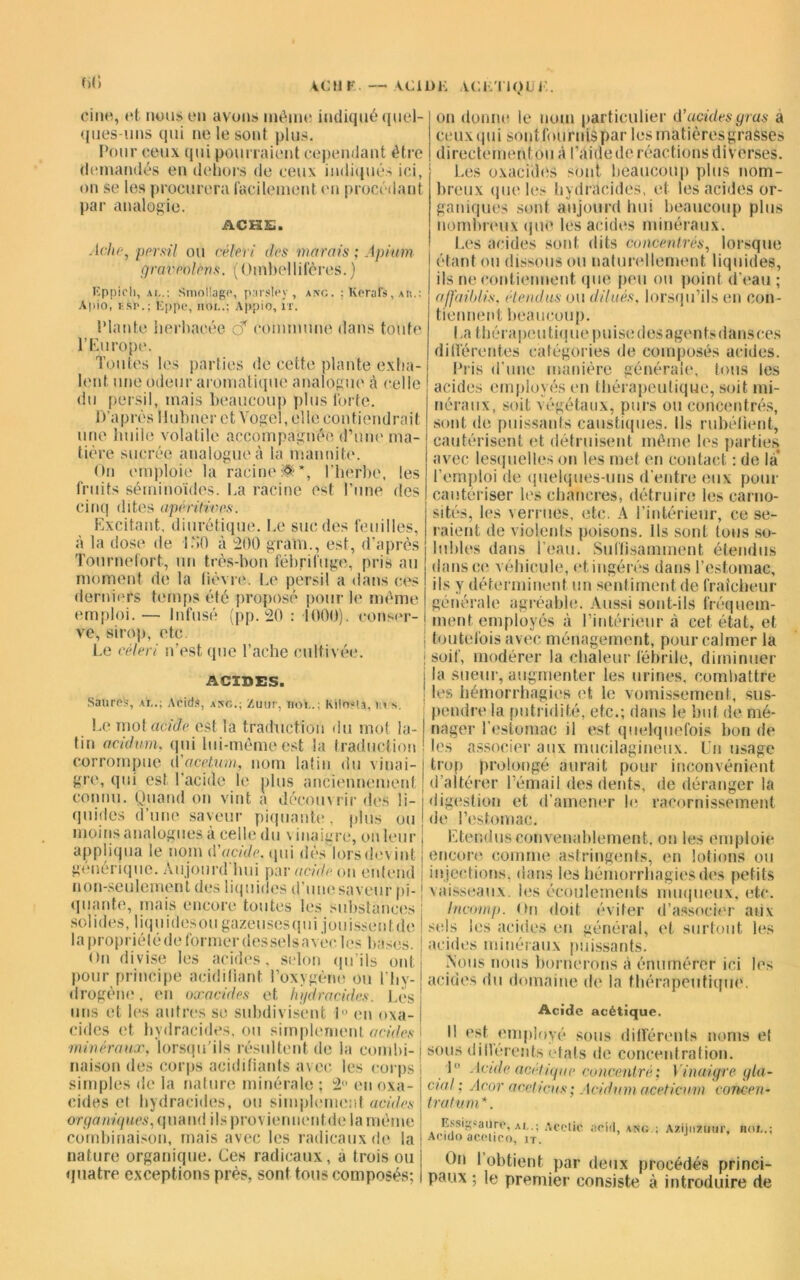 cine, et nous en avons même indiqué quel- ques-uns qui ne le sont plus. Pour ceux qui pourraient cependant être demandés en dehors de ceux indiqués ici, on se les procurera facilement en procédant par analogie. ACHS. Ache, persil ou céleri des marais ; Apium f/rai'polcns. (Ombellifères. ) Keraîî AK. on donne le nom particulier d’acides gras a eeuxqui sonilournispar les matières grasses directement ou à l’aide de réactions diverses. Les oxacides sont beaucoup plus nom- breux que les hydracides, et les acides or- ganiques sont aujourd hui beaucoup plus nombreux que les acides minéraux. Les acides sont dits concentrés, lorsque étant ou dissous ou naturellement liquides, ils ne contiennent que peu ou point d'eau ; affaiblis. étendus ou dilués, lorsqu’ils en con- tiennent beaucoup. La t héra peu tique puise des agents dansces différentes catégories de composés acides. générale Eppich, ai..: Smollagc, parslev , ang Apio, i:sr.; Eppe, iiOL.; Appio, il'. Plante herbacée o* commune dans toute l’Europe. 1 ouïes les parties de cette plante exha- Pris d’une manière générale, tous les lent une odeur aromatique analogue à celle ! acides employés en thérapeutique, soit mi- du persil mais beaucoup plus forte. néraux, soit végétaux, purs ou concentrés, 1) apres Ilubner et Vogel,ellecontiendrait sont de puissants caustiques. Ils rubéfient, une huile volatile accompagnée d’une ma- cautérisent et détruisent même les parties ' avec lesquelles on les met en contact : de la tière sucrée analogue à la manniti On emploie la racine:®*, l’herbe, les fruits séminoïdës. La racine est l’une des cinq dites apéritives. Excitant, diurétique. Le suc des feuilles, à la dose de L’>0 à 200 gram., est, d’après Tournefort, un très-bon fébrifuge, pris au moment de la fièvre. Le persil a dans ces derniers temps été proposé pour le même emploi. — Infusé (pp. 20 : 1000). conser- ve, sirop, etc. Le céleri n’est que Lâche cultivée. ACIDES. Sanre's, ai..; Acids, asc.; Zuur, noY..; kilosta. In s. Le mot acide est la traduction du mot la- tin acidum, qui lui-même est la traduction corrompue d'acetum, nom latin <iu vinai- gre, qui est l’acide le plus anciennement connu. Quand on vint a découvrir des li- quides d’une saveur piquante, plus ou moins analogues à celle du \ inaigre, on leur 'emploi de quelques-uns d’entre eux pour cautériser les chancres, détruire les earno- sités, les verrues, etc. A l’intérieur, ce se- raient de violents poisons. Us sont tous so- lubles dans l’eau. Suffisamment étendus dans ce véhicule, et ingérés dans l’estomac, ils y déterminent un sentiment de fraîcheur générale agréable. Aussi sont-ils fréquem- | ment employés à l’intérieur à cet état, et j toutefois avec ménagement, pour calmer la : soif, modérer la chaleur fébrile, diminuer la sueur, augmenter les urines, combattre | les hémorrhagies et le vomissement, sus- pendre la putridité, etc.; dans le but de mé- nager l’estomac il est quelquefois bon de les associer aux mucilagineux. Un usage trop prolongé aurait pour inconvénient d’altérer l’émail des dents, de déranger la digestion et d’amener h; racornissement de l’estomac. Etendus convenablement, on les emploie appliqua le nom d acide, qui des lors devint ; encore comme astringents, en lotions ou générique. Aujourd lmi par acide on entend injections, dans les hémorrhagies des petits non-seulement des liquides d’une saveur pi quante, mais encore toutes les substances sol i des, I i q u i d es ou gazeu ses q u i j o 11 issé n t de lapropriétédeformerdesselsavècles bases. <>n divise les acides, selon qu’ils ont pour principe acidifiant l’oxygène ou l’hy- drogène, en oxacides et hydracides. Les uns et les autres se subdivisent 1° en oxa- cides et hydracides, ou simplement acides minéraux, lorsqu’ils résultent de la combi- naison des corps acidifiants avec les corps simples de la nature minérale ; 2 en oxa- cides et hydracides, ou simplement acides organiques, quand ilsproviennentde la même combinaison, mais avec les radicaux de la nature organique. Ces radicaux, à trois ou quatre exceptions près, sont tous composés; vaisseaux, les écoulements muqueux, etc Incomp. Ori doit éviter d’associer aux sels les acides en général, et surtout les acides minéraux puissants. .Nous nous bornerons à énumérer ici les acides du domaine de la thérapeutique. Acide acétique. Il est employé sous différents noms et sous difiérents états de concentration. 1° Acide acétique concentré; Vinaigre gla- cial; Acor aceticns ; Acidum aceticum concen- trât uni *. Essigsaure, ai..; Acelic Acido acolico, it. On I paux ; acid, ang ; Azijnzinir, uni.. obtient par deux procédés princi- le premier consiste à introduire de