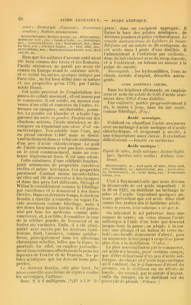 CS A Cl DH ARSKNIEUX. AC1DK AZOTIQUE. sente; Dent oxyde d’arsenic; Arsenicum orudum; Acidum arsenicosum. Arsenichtesaure, Weissor arsenic, al. ; Wliilearsenic, Arsenious acid , akc. ; Turab ul lialic., ak.; Kotlekrudt, dan. ; Arsenico blanco, esc.; Holtenkruid, iiol.; Sum- bu hkar, un. ; Arsenico bianco , rr ; Sum ull'ar, j»kk.; Arszenikbiala, pol.; Mischiakovislaia kiiosia, nus.; liwit ralt};ift, su. Bien que les sulfures d’arsenic natif aient été bien connus des Grecs et des Itomains, l’acide arsénieux ne paraît pas avoir été connu en Europe avant le onzième siècle, et ce métal lui-même, quoique indiqué par Paracelse , ne fut bien défini dans sa nature et ses propriétés qu’en 17Ô2, par l’alchi- miste Brand. Cet acide provient de l’exploitation des mines de cobalt arsenical, et est fourni par le commerce. 11 est solide, en masses con- vexes d’un côté et concaves de l'autre, vi- treuses ou opaques, saccharoïdes, pesan- tes. l.a poudre est blanche et a toute l’ap- parence du sucre en poudre. Projeté sur des charbons ardents, lacide arsénieux se dé- compose en répandant une odeur d’ail ca- ractéristique. Peu soluble dans l’eau, qui en prend environ I /400e, mais se dissol- vant facilement dans ce véhicule additionné d’un peu d’acide chlorhydrique. Le goût de l'acide arsénieux n’est pas acre, comme on le croit communément, mais au con- traire légèrement doux, il est sans odeur. Cette substance, d’une célébrité funèbre, jouit néanmoins de propriétés curatives réelles et môme héroïques. Ces propriétés paraissent d’autant moins incontestables quelles ont été découvertes à des époques et dans des pays fort différents. SIevogt et Willan le considéraient comme le fébrifuge par excellence et le donnaient à des doses élevées. Dans ces derniers temps, le docteur Boudin a cherché à remettre en vogue l’a- cide arsénieux comme fébrifuge, mais à des doses bien moins hardies. 11 est préco- nisé par tous les médecins comme anti- cancéreux, et, à ce titre, il constitue la base de la célèbre poudre de Rousselot et de toutes ses variantes. Enfin, il a été admi- nistré avec succès par les docteurs Gard- lestone, Riett, Cazenave, comme antidar- treux, principalement dans les affections chroniques rebelles, telles que la lèpre, le psoriasis. En effet, on emploie journelle- inentdans certaines alfectionsdela peau les liqueurs de Fowler et de Pearson, les pi- lules asiatiques (pii lui doivent leurs pro- priétés. Le docteur Boudin, cité plus haut, l’a aussi conseillé sous forme de cigares contre les névralgies, l’asthme. Dose, 2 à 0 milligram. (1/25 à I/8'1 de grain) dans un excipient approprié, il forme la base des pilules asiatiques, de diverses poudres et pâtes escharotiques. Le remède anticancéreux de Lefebvre de Saint- lldefonse est un soluté de 20 centigram. de cet acide dans 1 pinte d’eau distillée. Il l’administrait à l’intérieur par cuillerée, dans du lait édulcoré avec du sirop diacode, et à l’extérieur, en lotions ou associé à la pulpe de carotte. Imcompatib. : les hydrosulfates, l’eau de chaux, azotate d’argent, décodés astrin- gents. ACIDE ARSÉNIEUX LIQUIDE. Dans les hôpitaux allemands, on emploie sous ce nom un soluté de 0,05 d’acide arsé- nieux dans 250,0 d’eau distillée. Une cuillerée, portée progressivement à six, le matin à jeun, dans du lait sucré, comme fébrifuge. [Foy.) Acide arsénique. S’obtient en chauffant l’acide arsénieux avec un mélange d’acide azotique et d’acide chlorhydrique, et évaporant à siccité, à une température assez élevée. Il cristallise difficilement. — Inusité en médecine. Acide azotique *. Esprit, de nitre, Acide nitrique; Azotate hydri- que; Spiritus nitri acidus; Acidum azo- ticum. Salpelersaure, ai..; Acid spirit of nitre, Xitrie acid, ang.; Maulabker, au.; Salpetcrzuur, iiol. ; Aenlo nitri— co, Ossiscttonico , it.; Areki shora, peu ; S'dilrcnnaia kilosta, nus. C’est à Raymond-Lulle que nous devons a découverte de cet acide important : il a fit en 1225, en distillant un mélange de nitre et d’argile. Cependant quelques au- teurs prétendent que cet acide dilué était connu des Arabes dès le huitième siècle. Azotate de potasse. Acide sulfurique à 66° aa t’. E. On introduit le sel pulvérisé dans une cornue de verre; on verse dessus l’acide sulfurique à l’aide d’un tube qui descend . usque dans la panse ; on adapte à la cor- me une allonge et un ballon de verre tu- mlé; on chauffe doucement d’abord, puis on augmente lefeu jusqu’à cequ’il ne passe dus rien à la distillation, f Codex. ) Le plus souvent fourni par le commerce, cet acide n’a besoin, pour certains usages, que d’étre débarrassé d’un peu d’acide sul- urique, de chlore et d’acide hypo-azotique qu il contient. On le débarrasse d’abord du iremier. en b' distillant sur du nitrate de baryte, du second, par le nitrate d’argent, enfin du dernier, en le distillant sur du peroxyde de plomb. ( Pelouze. )