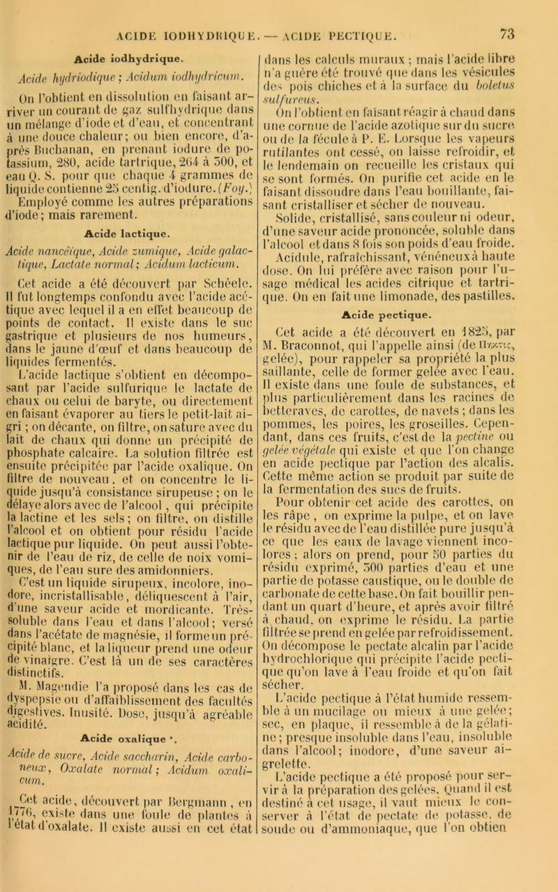 ACIDE IODHYDIUQUE. Acide iodhydrique. Acide hydriodique ; Acidum iodhydricum. On l’obtient en dissolution en faisant ar- river un courant de gaz sulfhydrique dans un mélange d’iode et d’eau, et concentrant à une douce chaleur; ou bien encore, d’a- près Buchanan, en prenant iodure de po- tassium, 280, acide tartrique, 264 à 500, et eau Q. 8. pour que chaque 4 grammes de liquide contienne 25 centig.d’iodure.(Foy.) Employé comme les autres préparations d’iode; mais rarement. Acide lactique. Acide nancêïque, Acide zumique, Acide galac- tique, Lactate normal ; Acidum lacticum . Cet acide a été découvert par Schèele. Il fut longtemps confondu avec l’acide acé- tique avec lequel il a en effet beaucoup de points de contact. 11 existe dans le suc gastrique et plusieurs de nos humeurs, dans le jaune d’œuf et, dans beaucoup de liquides fermentés. L’acide lactique s’obtient en décompo- sant par l’acide sulfurique le lactate de chaux ou celui de baryte, ou directement en faisant évaporer au tiers le petit-lait ai- gri ; on décante, on filtre, on sature avec du lait de chaux qui donne un précipité de phosphate calcaire. La solution filtrée est ensuite précipitée par l’acide oxalique. On filtre de nouveau. et on concentre le li- quide jusqu’à consistance sirupeuse; on le délaye alors avec de l’alcool, qui précipite la lactine et les sels; on filtre, on distille l’alcool et on obtient pour résidu l’acide lactique pur liquide. On peut aussi l’obte- nir de l’eau de riz, de celle de noix vomi- ques, de l’eau sure des amidonniers. C’est un liquide sirupeux, incolore, ino- dore, incristallisable, déliquescent à l’air, d'une saveur acide et mordicante. Très- soluble dans l’eau et dans l’alcool; versé dans l’acétate de magnésie, il forme un pré- cipité blanc, et la liqueur prend une odeur de vinaigre. C’est là un de ses caractères distinctifs. M. Magendie l’a proposé dans les cas de dyspepsie ou d’affaiblissement des facultés digestives. Inusité. Dose, jusqu’à agréable acidité. Acide oxalique *. Acide de sucre, Acide saccharin, Acide carbo- neux, Oxalate normal ; Acidum oxali- cum. Çet acide, découvert par Bergmann , en Lî~6, existe dans une foule de plantes à 1 état d’oxalate. 11 existe aussi en cet état — ACIDE PECTIQUE. dans les calculs muraux; mais l’acide libre n'a guère été trouvé que dans les vésicules des pois chiches et à la surface du boletus sulfureus. On l’obtient en faisant réagir à chaud dans une cornue de l’acide azotique sur du sucre ou de la fécule à P. E. Lorsque les vapeurs rutilantes ont cessé, on laisse refroidir, et le lendemain on recueille les cristaux qui se sont formés. On purifie cet acide en le faisant dissoudre dans l’eau bouillante, fai- sant cristalliser et sécher de nouveau. Solide, cristallisé, sans couleur ni odeur, d’une saveur acide prononcée, soluble dans l’alcool et dans «8 fois son poids d’eau froide. Acidulé, rafraîchissant, vénéneux à haute dose. On lui préfère avec raison pour l’u- sage médical les acides citrique et tartri- que. On en fait une limonade, des pastilles. Acide pectique. Cet acide a été découvert en 1825, par M. Braconnot, qui l’appelle ainsi (de gelée), pour rappeler sa propriété la plus saillante, celle de former gelée avec l’eau. 11 existe dans une foule de substances, et plus particulièrement dans les racines de betteraves, de carottes, de navets ; dans les pommes, les poires, les groseilles. Cepen- dant, dans ces fruits, c’est de la pectine ou gelée végétale qui existe et que l’on change en acide pectique par l’action des alcalis. Cette même action se produit par suite de la fermentation des sucs de fruits. Pour obtenir cet acide des carottes, on les râpe , on exprime la pulpe, et on lave le résidu avec de l’eau distillée pure jusqu’à ce que les eaux de lavage viennent inco- loi 'es ; alors on prend, pour 50 parties du résidu exprimé, 500 parties d’eau et une partie de potasse caustique, ou le double de carbonate de cette base. On fait bouillir pen- dant un quart d’heure, et après avoir filtré à chaud, on exprime le résidu. La partie filtrée se prend en gelée par refroidissement. On décompose le pectate alcalin par l’acide hydrochlorique qui précipite l’acide pecti- que qu’on lave à l’eau froide et qu’on fait sécher. L’acide pectique à l’état humide ressem- ble à un mucilage ou mieux à une gelée; sec, en plaque, il ressemble à de la gélati- ne; presque insoluble dans l’eau, insoluble dans l’alcool; inodore, d’une saveur ai- grelette. L’acide pectique a été proposé pour ser- vir à la préparation des gelées. Quand il est destiné à cet usage, il vaut mieux le con- server à l’état de pectate de potasse, de soude ou d’ammoniaque, que l’on obtien
