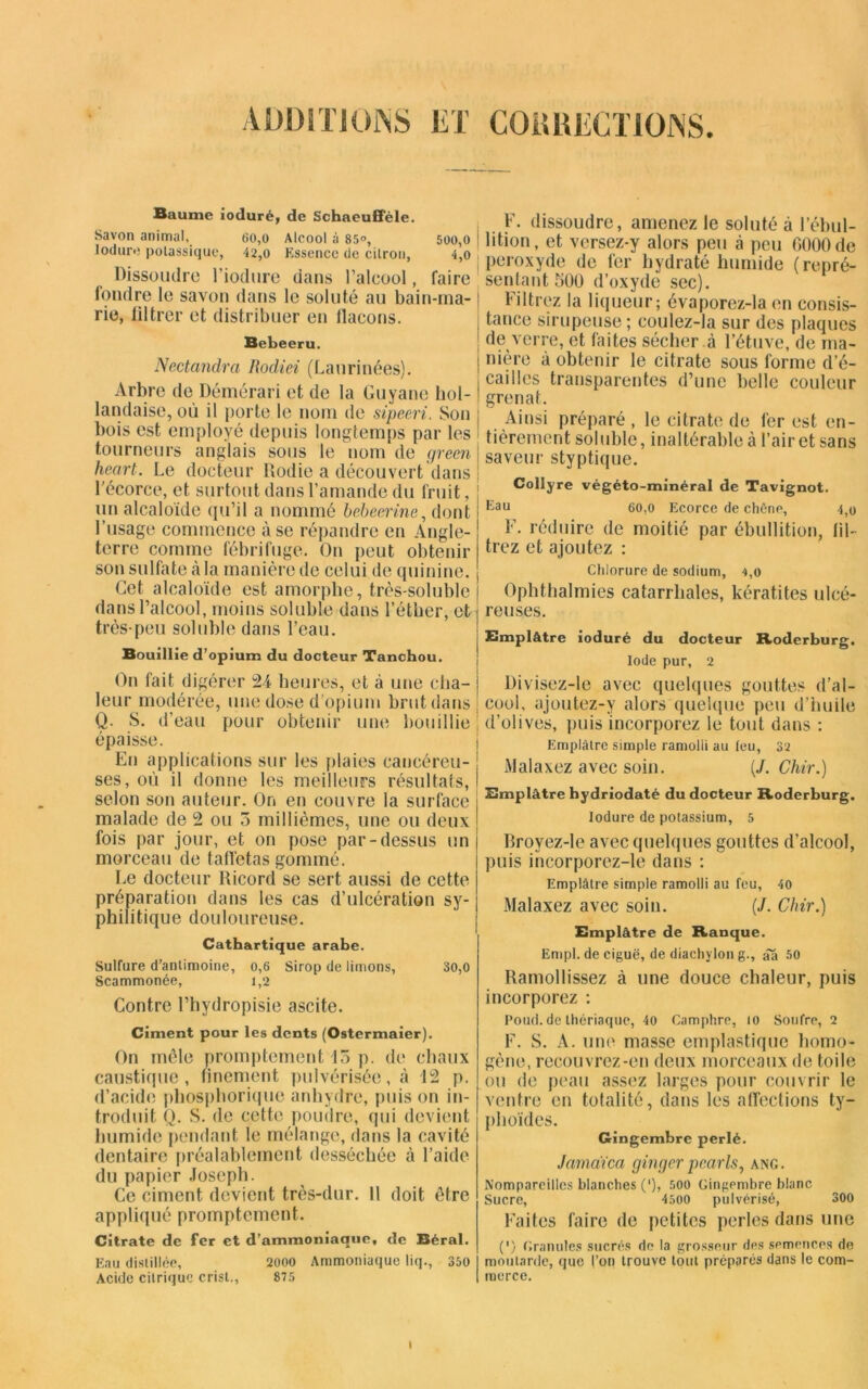 ADDITIONS ET CORRECTIONS Baume ioduré, de Schaeufiele. Savon animal, 60,o Alcool à 85°, 500,0 Ioduré potassique, 42,o Essence de citron, 4,0 Dissoudre l'iodure dans l’alcool, faire fondre le savon dans le soluté au bain-ma- rie, liltrer et distribuer en llacons. Bebeeru. Nectandra Rodiez (Laurinées). Arbre de Démérari et de la Guyane hol- landaise, où il porte le nom de sipeeri. Son bois est employé depuis longtemps par les tourneurs anglais sous le nom de green heart. Le docteur Rodie a découvert dans j l'écorce, et surtout dans l’amande du fruit, un alcaloïde qu’il a nommé bebeerine, dont l’usage commence à se répandre en Angle- terre comme fébrifuge. On peut obtenir son sulfate à la manière de celui de quinine. Cet alcaloïde est amorphe, très-soluble dans l’alcool, moins soluble dans l’étber, et très-peu soluble dans l’eau. Bouillie d’opium du docteur Tanchou. On fait digérer 24 heures, et à une cba- i leur modérée, une dose d’opium brut dans | Q. S. d’eau pour obtenir une bouillie i épaisse. En applications sur les plaies caneéreu- 1 ses, où il donne les meilleurs résultats,! selon son auteur. On en couvre la surface malade de 2 ou 5 millièmes, une ou deux fois par jour, et on pose par-dessus un morceau de taffetas gommé. Le docteur lticord se sert aussi de cette préparation dans les cas d’ulcération sy- philitique douloureuse. Cathartique arabe. Sulfure d’antimoine, 0,6 Sirop de limons, 30,0 Scammonée, 1,2 Contre l’hydropisie ascite. Ciment pour les dents (Ostermaier). On mêle promptement 15 p. de chaux caustique, finement pulvérisée, à 12 p. d’acide phosphorique anhydre, puis on in- troduit Q. S. de cette poudre, qui devient humide pendant le mélange, dans la cavité dentaire préalablement desséchée à l’aide du papier Joseph. Ce ciment devient très-dur. 11 doit être appliqué promptement. Citrate de fer et d’ammoniaque, de Béral. Eau distillée, 2000 Ammoniaque liq., 350 Acide citrique crist., 875 F. dissoudre, amenez le soluté à l’ébul- lition, et vcrsez-y alors peu à peu 0000 de peroxyde de fer hydraté humide (repré- sentant 500 d’oxyde sec). Filtrez la liqueur; évaporez-la en consis- tance sirupeuse ; eoulez-la sur des plaques de verre, et faites sécher .à l’étuve, de ma- nière à obtenir le citrate sous forme d’é- cailies transparentes d’une belle couleur grenat. Ainsi préparé, le citrate de fer est en- tièrement soluble, inaltérable à l’air et sans saveur styptique. Collyre végéto-minéral de Tavignot. Eau 60,0 Ecorce de chêne, 4,o F. réduire de moitié par ébullition, fil- trez et ajoutez : Chlorure de sodium, 4,0 Ophthalmies catarrhales, kératites ulcé- reuses. Emplâtre ioduré du docteur Roderburg. Iode pur, 2 Divisez-le avec quelques gouttes d’al- cool, ajoutez-y alors quelque peu d’huile d’olives, puis incorporez le tout dans : Emplâtre simple ramoiii au feu, 32 Malaxez avec soin. (J. Chir.) Emplâtre hydriodaté du docteur Roderburg. Ioduré de potassium, 5 Broyez-le avec quelques gouttes d’alcool, puis incorporez-le dans : Emplâtre simple ramolli au feu, 40 Malaxez avec soin. (J. Chir.) Emplâtre de Rauque. Empl. de ciguë, de diachylon g., âa 50 Ramollissez à une douce chaleur, puis incorporez ; Poud. de thériaque, 40 Camphre, to Soufre, 2 F. S. A. une masse emplastique homo- gène, recouvrez-en deux morceaux de toile ou de peau assez larges pour couvrir le ventre en totalité, dans les affections ty- phoïdes. Gingembre perlé. Jamaïcci ginger pearls, ang. Nompareilles blanches (’), 500 Gingembre blanc Sucre, 4500 pulvérisé, 300 Faites faire de petites perles dans une (*) Granules sucrés do la grosseur des semences de moutarde, que l’on trouve tout préparés dans le com- merce.