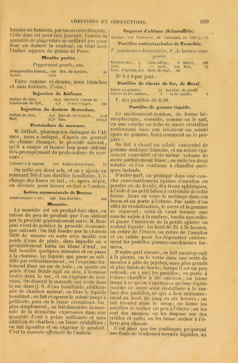 bassineau tonneau, parmi ouvrier dragiste. Cette dose est pour une journée. Comme la quantité de gingembre ne suffirait pas pour leur en donner la couleur, on teint avec l'infusé aqueux de graine de Perse. Menthe perlée. Peppermint pearls, ang. Nompareilles blanch., 500 Ess. de menllic, 30 Sucre, 4500 Faire comme ci-dessus, mais blanches et sans teinture. [Colas.) Injection de Insfranc. Sulfate de zinc, 10,0 Décocté vineux de Laudanum de Syd., 4,0 roses rouges, 100 Injection du docteur Roterdam. Sulfate de zinc, 8,0 Eau-de-vie campli., 15,0 Mtel, 32,0 Eau, 1000,0 Protoiodure de mercure. M. Ortlieb, pharmacien distingué de l’Al- sace, nous a indiqué, d’après un journal de chimie étranger, le procédé suivant, qu’il a essayé et trouvé bon pour obtenir très-promptement du proto-iodure de mer- cure : Calomel à la vapeur, 110 Iodure potassique, 76 On môle ces deux sels, et on y ajoute en remuant 360 d’eau distillée bouillante. L’é- change des bases se fait, et, après dépôt, on décante pour laisser sécher à l’ombre. Ijotion ammoniacale de Ducros. Ammoniaque à 22°, 100 Eau distillée, 400 Mannite. La mannite est un produit fort cher, en raison du peu de produit que l’on obtient par le procédé généralement suivi. M. llus- pini vient de publier le procédé économi- que suivant : On fait fondre par la chaleur 3000 de manne en sorte avec moitié son poids d’eau de pluie, dans laquelle on a préalablement battu un blanc d’œuf, on fait bouillir quelques minutes et on passe a la chausse. Le liquide qui passe se soli- difie par refroidissement; on l’exprime for- tement dans un sac de toile ; on ajoute un poids d’eau froide égal au sien, à la masse restée dans le sac, et on exprime de nou- veau. On dissout la mannite (pii reste dans le sac dansQ. S. d’eau bouillante addition- née de charbon animal ; on filtre le liquide bouillant ; on (ait évaporer le soluté jusqu’à pellicule, puis on le laisse cristalliser. Ou, plus simplement, 011 fait dissoudre la man- nite de la deuxième expression dans une quantité d’eau à peine suffisante et sans addition de charbon; on laisse cristalliser; on fait égoutter et on exprime le produit. C’est la marmite officinale de l’auteur. ? Onguent d’althæa (Schaeuflele). ! Axonge, 500 renugreo, 60 Curcnma, 65 Cire j., 15 Pastilles anticatarrhales de Tronchin. P. gommeuses kermétisées, P. de kermès com- posées. I Kermès min., 5 Gom. adrag., 8 Sucre, 100 Anis, 5 — arab., 250 Eau, 75 Extr. d'opium, 0,6 Extr. (le régi., 60 N° 6 à 8 par jour. Pastilles de citrate de fer, de Béral. Sucre on poudre, 16 Sacchar. de girofle Cilrate de for ammoii., 1 et de vanille, 1 F. des pastilles de 0,90. Pastilles de gomme liquide. Ce médicament-bonbon, de forme hé- misphérique, consiste, comme on le sait, en une couche ou robe de sucre cristallisé renfermant dans son intérieur un soluté épais de gomme. Voici comment on le pré- pare : On fait à chaud un soluté concentré de gomme arabique blanche, et un soluté éga- lement concentré et de même volume de sucre parfaitement blanc ; on mêle les deux solutés et l’on continue à chauffer quel- ques instants. D’autre part, on pratique dans une cou- che convenablement épaisse d’amidon en poudre ou de fécule, des trous sphériques, à l’aide d un petit bâton à extrémité decette forme. Alors on ver.se le mélange dans ces trous et on porte à l’étuve. Par suite d’un efiet de cristallisation, le sucre et la gomme se séparent; celui-là vient former une couche solide à la surface, tandis que celle- ci gagne l’intérieur de la petite sphère en restant liquide. Au bout de à 36 heures, on retire de l’étuve, on retire de l’amidon et on crible pour les dépoudrer entière- ment les pastilles gommo-saceharines for- mées. D’autre part encore, on fait un sirop cuit à la plume, on le verse dans une sorte de moules à pâte de jujubes, mais plus grands et plus hauts de bords ; lorsqu’il est un peu refroidi, 011 y met les pastilles; on porte à l’étuve chauffée à 40° environ ; on laisse jusqu’à ce qu’on s’aperçoive qu’une légère couche de sucre s’est cristallisée à la sur- face des pastilles, ce qui a lieu ordinaire- ment au bout de cinq ou six heures; on (ait écouler alors le sirop; on laisse les pastilles se sécher un peu à l’étuve ; on les sort des moules; on les dispose sur des cribles et enfin on les laisse sécher à l’é- tuve peu chaude. C’est ainsi que les confiseurs préparent une foule de bonbons à noyaux liquides, au