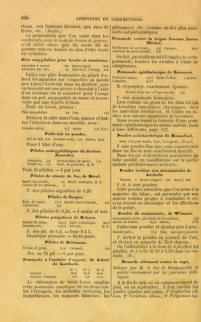 rhum, aux liqueurs diverses, aux sucs de fruits, etc. {Angles.) ha préparation que l’on vend chez les confiseurs, sous h; nom de boules de gomme, n’est autre chose que du sucre dit de pomme mis en boules au lieu d’étre roulé en cylindres. Pâte amygdaline pour loochs et émulsions. Amandes d. mond. 000 Sucre royal 600 Amandes am. dito. 60 Eau de 11. d’orang. iso Faites une pâte homogène en pilant d’a- bord les amandes sur lesquelles on ajoute peu à peu l’hydrolat dans un mortier, puis en broyant sur une pierre à chocolat à l’aide d’un rouleau. On la conserve pour l’usage dans un pot, saupoudrée de sucre et recou- verte par une feuille d’étain. Pour un looch, prenez : Pâte amygdaline 60 Eau 125 Délayez la pâte dans l’eau, passez et bat- tez l’émulsion dans un mortier, avec : Gomme adrag. o,7 Sucre 5,0 [Vée.) Petit-lait en poudre. Sel de lait, 8,0 Gomme arab., 2,0 Sucre, 30,0 Pour 1 litre d’eau. Pilules antisyphilitiques du docteur Assandon. Camphre, 1,0 Proloiodure de merc. 1,0 Goudron, 1,0 Exlr. de gentiane, Q. S. Pour 40 pilules. —2 par jour. Pilules de citrate de fer, de Béral. Sucre en poudre, 12 Mucii. arabique. Q. S. Citrate de fer ammon., 4 F. des pilules argentées de 0,20. Pilules de Cooper. Extr. de ciguë, 12,0 Soufre doré d’antim., 4,0 Calomélas, 4,0 F. des pilules de 0,24. — 1 matin et soir. Pilules purgatives de Dehaen. Résine de jalap, 125,0 Exlr. catholique, 30,0 Scammonée, 125,0 Alcool, Q.s. F. des pii. de 0,2. —Dose 2 à 5. Drastique puissant. — Hydropisie. Pilules de Rittmann. P.ésine de jalap, 15,0 Calomel, 2,0 Div. en 72 pii. — G par jour. Pommade à l’azotate d’argent, de Jobert de I«amballe. N° 1. No 2. N» 3. Axonge, 30,0 3o,0 30,0 Azotate d’argent, 4,0 8,0 12,0 Le chirurgien de Saint-Louis emploie cette pommade caustique en onctions con- tre l’érysipèle, les arthrites violentes, les hydarthroses, les tumeurs blanches, les phlegmons, etc., comme un des plus puis- sants antiphlogistiques. Pommade contre la teigne faveuse (baron Michel). isichlorure de mercure, 1,0 Axonge, 60,0 charbon de terre porph., 8,0 On fait, préalablement à l’emploi de cette pommade, tomber les croûtes à l’aide de cataplasmes. Pommade ophthalmique de Desmares. Précipité rouge, 0,15 Huile d’olive, l goutte. Camphre, ' 0,15 M. etporphyr. exactement. Ajoutez : Beurre frais lavé à l’eau chaude, 3,0 F. une pommade homogène. Gros comme un grain de blé dans les cas de kératites vasculaires chroniques, chez les individus scrofuleux, et contre les ta- ches non encore organisées de la cornée. Nous avons donné la formule d’une pom- made ophthalmique du même auteur, mais à base différente, page 113. Poudre antiotorrhéique de Bonnafout. Azot. d’argent fondu, Talc, Lycopode, a'a o,75 F. une poudre fine que vous conserverez dans un flacon noir exactement bouché. Dans les cas d’ulcérations purulentes du tube auditif, en insufflations sur la partie malade préalablement nettoyée. Poudre errhine non sternutatoire de Léchelle. Tannin, 1 Roses rouges, 200 Sucre, 500 F. S. A. une poudre. Cette poudre astrictive, que l’on prise à la manière du tabac, est présentée par son auteur comme propre â combattre le co- ryza récent ou chronique et les affections de la gorge. Poudre de scammonée, de Wimmer. Scammonée pure, précipité de la teinture, 3,0 Savon de Venise, 0,25 Sucre, 2,75 Faites une poudre et ajoutez peu à peu : Biscuit pulv., 24,0 Eau, quelques gouttes. F. sécher la poudre au contact de l’air, et divisez en paquets de 50,0 chacun. On l’administre à la dose de 0,40 chez les adultes, et â celle de 10 à 0,30 chez les en- fants. {Ab.) Remède allemand contre la rage, Indiqué par M. le duc de Doudeauville et publié récemment par les journaux poli- tiques. A la fin de mai ou au commencement de juin, ou en septembre, il faut cueillir les quatre plantes suivantes: 1°Euphorbia vil- losa, 2° Veratrum album, 5° Polygonum hy-