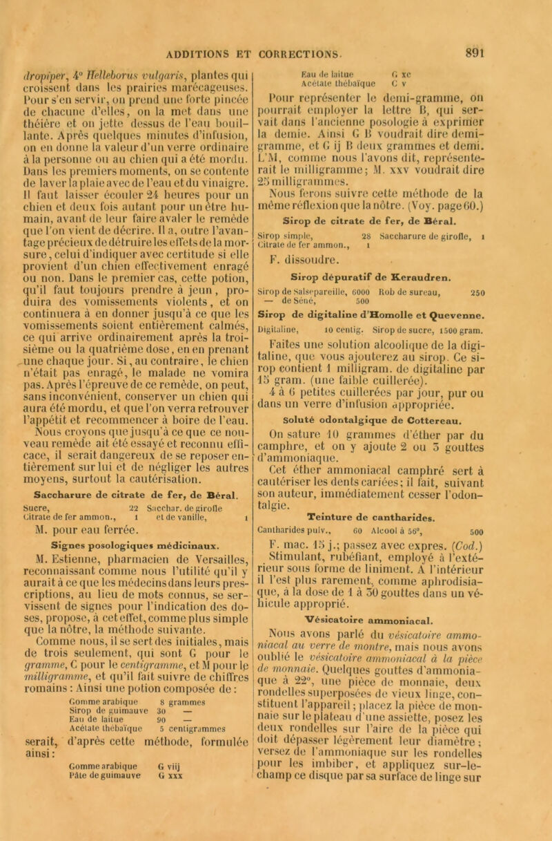 dropiper, 4° Helleborus vulgaris, plantes qui croissent dans les prairies marécageuses. Pour s’en servir, on prend une forte pincée de chacune d’elles, on la met dans une théière et on jette dessus de l’eau bouil- lante. Après quelques minutes d’infusion, on en donne la valeur d’un verre ordinaire à la personne ou au chien qui a été mordu. Dans les premiers moments, on se contente de laver la plaie avec de l’eau et du vinaigre. Il faut laisser écouler 24 heures pour un chien et deux fois autant pour un être hu- main, avant de leur faire avaler le remède que l’on vient de décrire. 11 a, outre l’avan- tage précieux de détruire les elfets de la mor- sure , celui d’indiquer avec certitude si elle provient d’un chien effectivement enragé ou non. Dans le premier cas, cette potion, qu’il faut toujours prendre à jeun, pro- duira des vomissements violents, et on continuera à en donner jusqu’à ce que les vomissements soient entièrement calmés, ce qui arrive ordinairement après la troi- sième ou la quatrième dose, en en prenant une chaque jour. Si, au contraire, le chien n’était pas enragé, le malade ne vomira pas. Après l’épreuve de ce remède, on peut, sans inconvénient, conserver un chien qui aura été mordu, et que l’on verra retrouver l’appétit et recommencer à boire de l’eau. Nous croyons que jusqu’à ce que ce nou- veau remède ait été essayé et reconnu effi- cace, il serait dangereux de se reposer en- tièrement sur lui et de négliger les autres moyens, surtout la cautérisation. Saccharure de citrate de fer, de Béral. Sucre, 22 Siicchar. de girolle Citrate de fer ammon., 1 et de vanille, i M. pour eau ferrée. Signes posologiques médicinaux. M. Estienne, pharmacien de Versailles, reconnaissant comme nous l’utilité qu’il y aurait à ce que les médecins dans leurs pres- criptions, au lieu de mots connus, se ser- vissent de signes pour l’indication des do- ses, propose, à cet effet, comme plus simple que la nôtre, la méthode suivante. Comme nous, il se sert des initiales, mais de trois seulement, qui sont G pour le gramme, C pour le centigramme, et M pour lp milligramme, et qu’il fait suivre de chiffres romains : Ainsi une potion composée de : Gomme arabique 8 grammes Sirop de guimauve 30 — Eau de laitue 90 — Acétate thébaïque 5 centigrammes serait, d’après cette méthode, formulée ainsi : Gomme arabique G viij Pâte de guimauve G xxx Eau de laitue G xc Acétate thébaïque C v Pour représenter le demi-gramme, on pourrait employer la lettre B, qui ser- vait dans l’ancienne posologie à exprimer la demie. Ainsi G B voudrait dire demi- gramme, et G ij B deux grammes et demi. L’AI, comme nous l’avons dit, représente- rait le milligramme; M. xxv voudrait dire 25 milligrammes. Nous ferons suivre cette méthode de la même réflexion que la nôtre. (Voy. pageGO.) Sirop de citrate de fer, de Béral. Sirop simple, 28 Saccharure de girofle, i Citrate de fer ammon., t F. dissoudre. Sirop dépuratif de Xeraudren. Sirop de Salsepareille, 6000 Rob de sureau, 250 — de Séné, 500 Sirop de digitaline d’Homolle et Quevenne. Digitaline, 10 centig. Sirop de sucre, i500 gram. Faites une solution alcoolique de la digi- taline, (pie vous ajouterez au sirop. Ce si- rop contient J milligram. de digitaline par 15 grarri. (une faible cuillerée). 4 à G petites cuillerées par jour, pur ou dans un verre d’infusion appropriée. Soluté odontalgique de Cottereau. On sature 10 grammes d’éther par du camphre, et on y ajoute 2 ou 5 gouttes d’ammoniaque. Cet éther ammoniacal camphré sert à cautériser les dents cariées; il fait, suivant son auteur, immédiatement cesser l’odon- talgie. Teinture de cantharides. Cantharides pulv., 60 Alcool à 56°, 500 F. mac. 15 j.; passez avec exprès. (Cod.) Stimulant, rubéfiant, employé à l’exté- rieur sous forme de liniment. À l’intérieur il l’est plus rarement, comme aphrodisia- que, à la dose de 1 à 50 gouttes dans un vé- hicule approprié. Vésicatoire ammoniacal. Nous avons parlé du vésicatoire ammo- niacal au verre de montre, mais nous avons oublié le vésicatoire ammoniacal à la pièce de monnaie. Quelques gouttes d’ammonia- que à 22°, une pièce de monnaie, deux rondelles superposées de vieux linge, con- stituent l’appareil ; placez la pièce de mon- I naie sur le plateau d’une assiette, posez les | deux rondelles sur Faire de la pièce qui doit dépasser légèrement leur diamètre ; versez de l’ammoniaque sur les rondelles pour les imbiber, et appliquez sur-le- champ ce disque par sa surface de linge sur