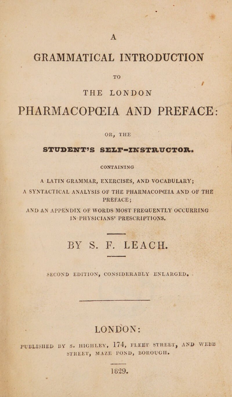 A GRAMMATICAL INTRODUCTION TO THE LONDON PHARMACOPG2IA AND PREFACE: OR, THE STUDENTIS SELF-INSTRUCTOR. CONTAINING A LATIN GRAMMAR, EXERCISES, AND VOCABULARY; A SYNTACTICAL ANALYSIS OF THE PHARMACOP@IA AND OF THE PREFACE; AND AN APPENDIX OF WORDS MOST FREQUENTLY OCCURRING IN PHYSICIANS? PRESCRIPTIONS, BY S. F. LEACH. eee SECOND EDITION, CONSIDERABLY ENLARGED, LONDON: PUBLISHED BY s. HIGHLEY, 174, FLEET STREET, AND WEBB STREET, MAZE POND, BOROUGH. 1829.