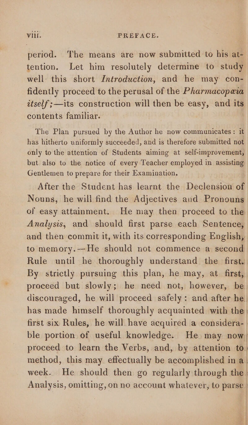 period. The means are now submitted to his at- tention. Let him resolutely determine to study well. this short Introduction, and he may con- fidently proceed to the perusal of the Pharmacopeta itself ; —its construction will then be easy, and its contents familiar. The Plan pursued by the Author he now communicates : it has hitherto uniformly succeeded, and is therefore submitted not only to the attention of Students aiming at self-improvement, but also to the notice of every Teacher employed in assisting Gentlemen to prepare for their Examination, After the Student has learnt the Declension of Nouns, he will find the Adjectives aud Pronouns of easy attainment. He may then proceed to the Analysis, and should first parse each Sentence, and then commit it, with its corresponding English, to memory.--He should not commence a second Rule until he thoroughly understand the first. By strictly pursuing this plan, he may, at first, proceed but slowly; he need not, however, be discouraged, he will proceed safely: and after he. has made himself thoroughly acquainted with the | first six Rules, he will have acquired a considera- | ble portion of useful knowledge. He may now, proceed to learn the Verbs, and, by attention to, method, this may effectually be accomplished in a | week. He should then go regularly through the . Analysis, omitting, on no account whatever, to parse | | ) a