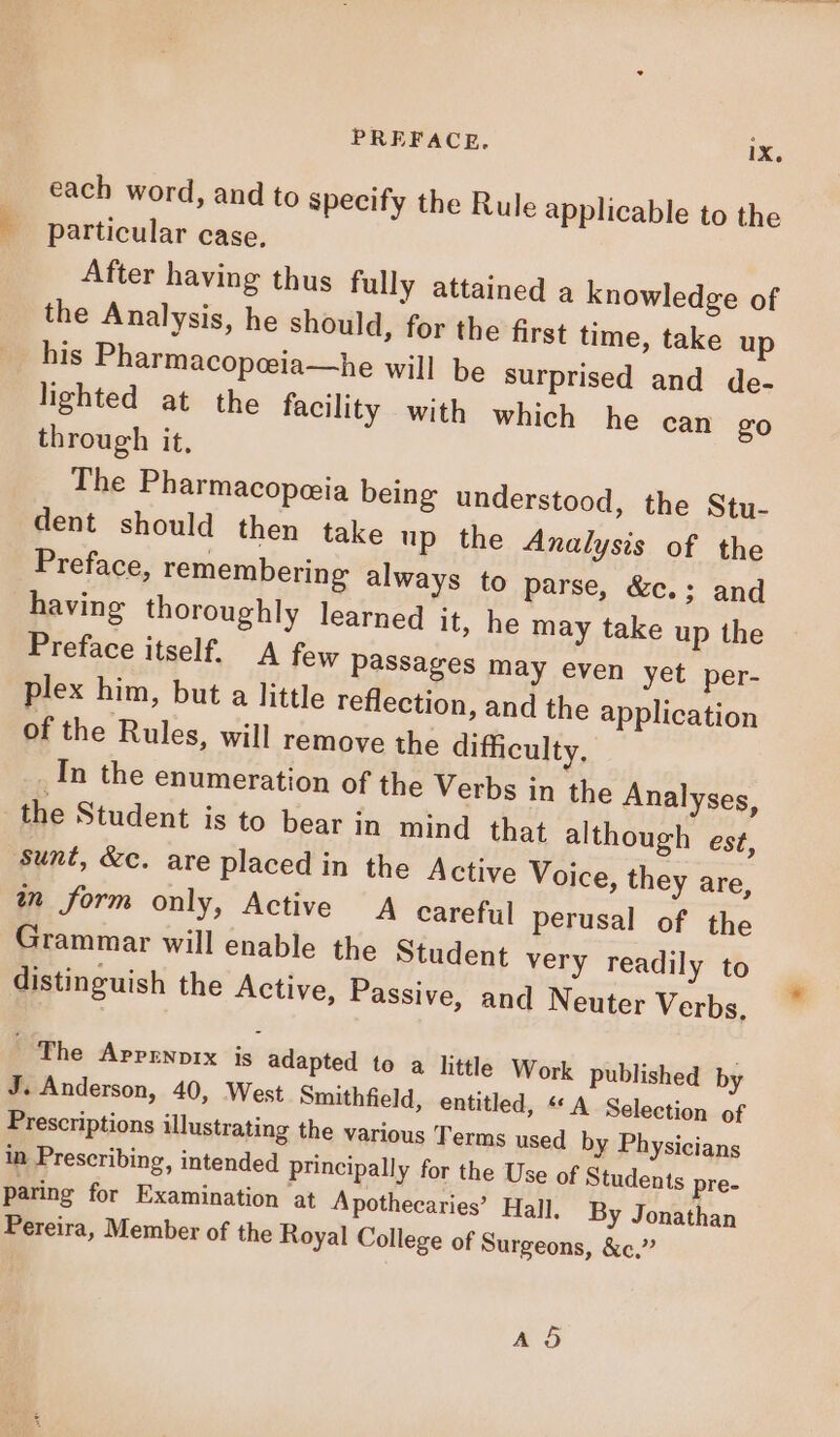 each word, and to specify the Rule applicable to the particular case, After having thus fully attained a knowledge of the Analysis, he should, for the first time, take up his Pharmacopceia—he will be surprised and de- lighted at the facility with which he can go through it, The Pharmacopeeia being understood, the Stu- dent should then take up the Analysis of the Preface, remembering always to parse, &amp;c. ; and having thoroughly learned it, he may take up the Preface itself. A few passages may even yet per- plex him, but a little reflection, and the application of the Rules, will remove the difficulty, In the enumeration of the Verbs in the Analyses, the Student is to bear in mind that although est, Sunt, &amp;c. are placed in the Active Voice, they are, in form only, Active A careful perusal of the Grammar will enable the Student very readily to distinguish the Active, Passive, and Neuter Verbs, | The Aprrnvrx is adapted to a little Work published by J. Anderson, 40, West Smithfield, entitled, «« A Selection of Prescriptions illustrating the various Terms used by Physicians in Prescribing, intended principally for the Use of Students pre- paring for Examination at Apothecaries’ Hall. By Jonathan Pereira, Member of the Royal College of Surgeons, &amp;c.^ A5