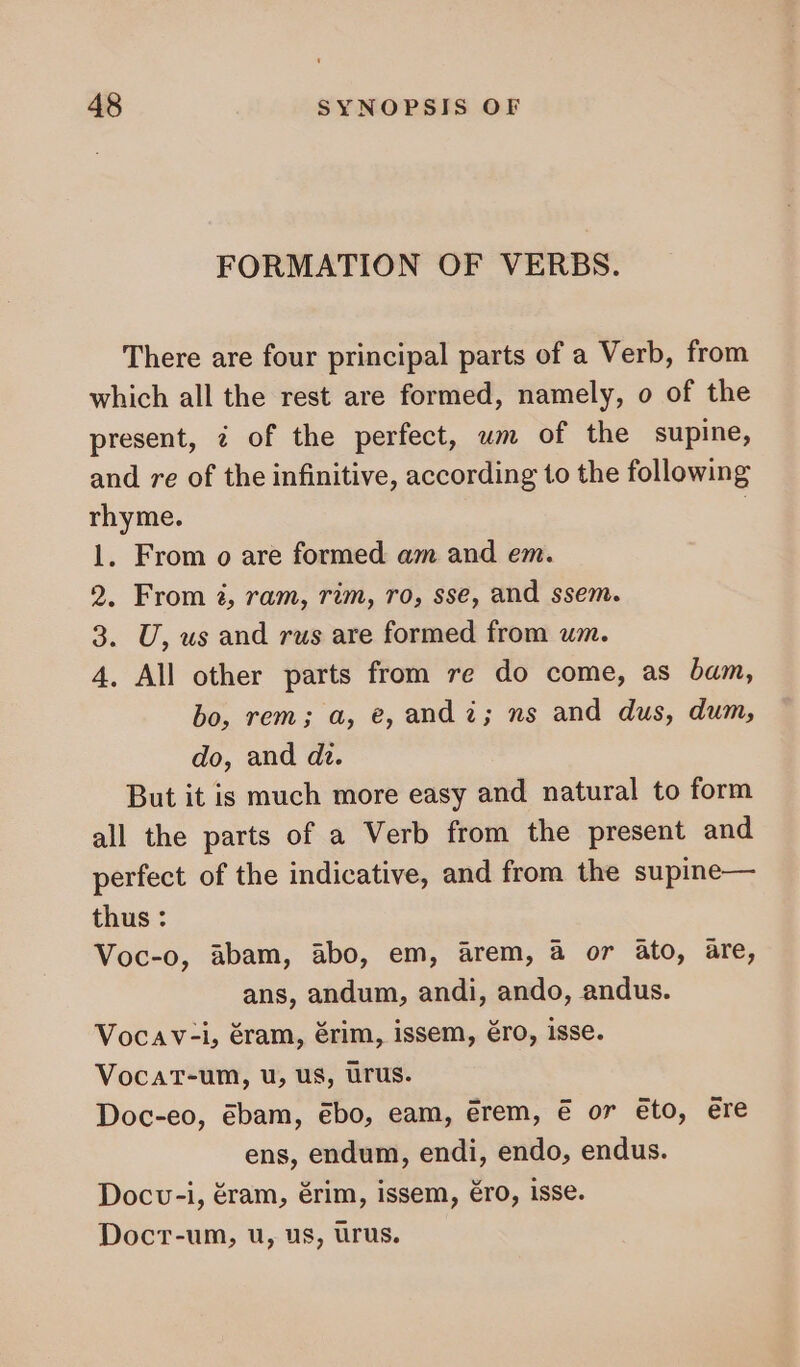 FORMATION OF VERBS. There are four principal parts of a Verb, from which all the rest are formed, namely, o of the present, 4 of the perfect, wm of the supine, and re of the infinitive, according to the following rhyme. | 1. From o are formed am and em. 2. From 2, ram, rim, ro, sse, and ssem. 3. U, us and rus are formed from um. 4. All other parts from re do come, as bam, bo, rem; a, e, and à; ns and dus, dum, do, and di. But it is much more easy and natural to form all the parts of a Verb from the present and perfect of the indicative, and from the supine— thus : Voc-o, abam, abo, em, arem, à or ato, are, ans, andum, andi, ando, andus. Vocav-i, éram, érim, issem, éro, isse. VocaT-um, u, us, ürus. Doc-eo, ébam, ébo, eam, érem, € or eto, ere ens, endum, endi, endo, endus. Docv-i, éram, érim, issem, éro, isse. Docr-um, u, us, urus.