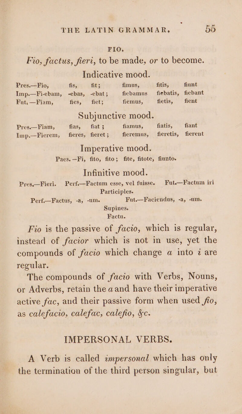 FIO. Fio, factus, fieri, to be made, or to become. Indicative mood. Pres.—Fio, fis, fit; fimus, fitis, fiunt Imp.—Fi-ebam, -ebas, -ebat; fiebamus — fiebatis, fiebant Fut; —Fiam, fies, fiet; fiemus, fietis, fient Subjunctive mood. Pres.— Fiam, fias, fiat ; fiamus, fiatis, fiant Imp.—Fierem, fieres, fieret ; fieremus, fieretis, fierent Imperative mood. Paes. —Fi, fito, fito; fite, fitote, fiunto. Infinitive mood. Pres.—Fieri. Perf.—Factum esse, vel fuisse, — Fut.—Factum iri Participles. Perf.—Factus, -a, -um. Fut.—Faciendus, -a, -um. Supines. Factu. Fio is the passive of facio, which is regular, instead of facior which is not in use, yet the compounds of facio which change a into ? are regular. The compounds of facio with Verbs, Nouns, or Adverbs, retain the a and have their imperative active fac, and their passive form when used fio, as calefacio, calefac, calefio, &amp;c. IMPERSONAL VERBS. A Verb is called impersonal which has only the termination of the third person singular, but