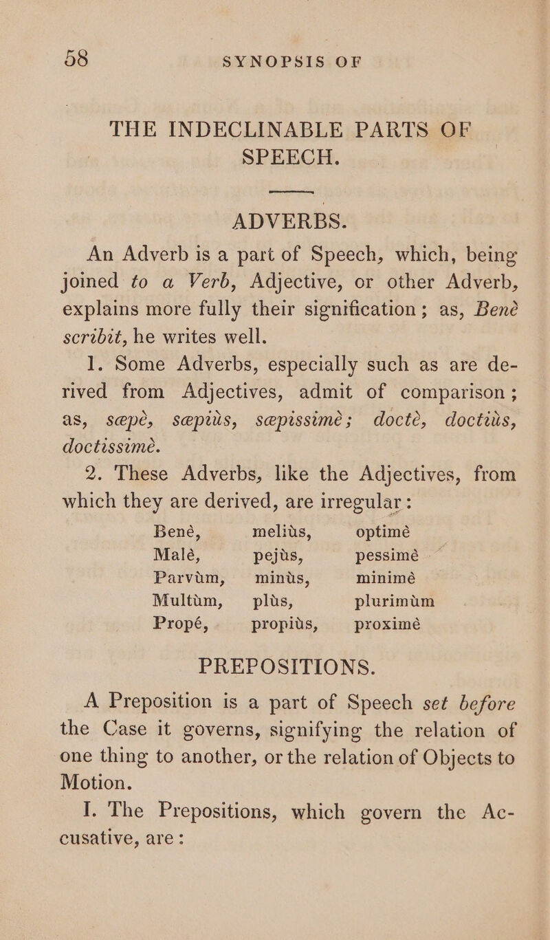 THE INDECLINABLE PARTS OF SPEECH. a ADVERBS. An Adverb is a part of Speech, which, being joined to a Verb, Adjective, or other Adverb, explains more fully their signification; as, Bene scribit, he writes well. 1. Some Adverbs, especially such as are de- rived from Adjectives, admit of comparison ; as, sepe, sepils, sepissime; docte, doctius, doctissime. 2. These Adverbs, like the Adjectives, from which they are derived, are irregular: Bené, meliüs, optime Male, pejus, pessimé — Parvüm, minus, minimé Multüm, plus, plurimüm Propé, propiüs, proximé PREPOSITIONS. A Preposition is a part of Speech set before the Case it governs, signifying the relation of one thing to another, or the relation of Objects to Motion. I. The Prepositions, which govern the Ac- cusative, are :