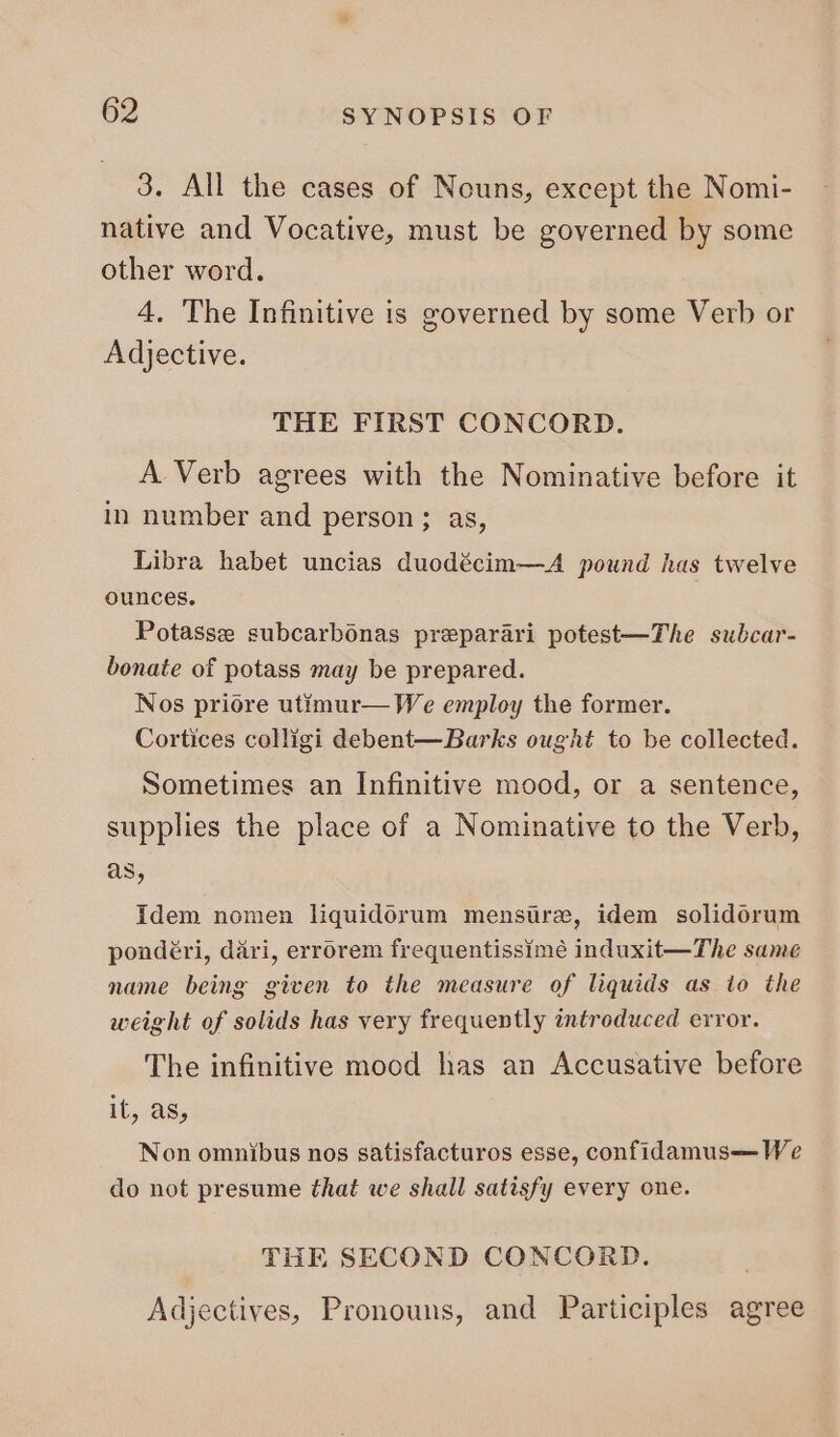 3. All the cases of Nouns, except the Nomi- native and Vocative, must be governed by some other word. 4. The Infinitive is governed by some Verb or Adjective. THE FIRST CONCORD. A. Verb agrees with the Nominative before it in number and person; as, Libra habet uncias duodécim—A pound has twelve ounces. Potasse subcarbonas preparari potest—The subcar- bonate of potass may be prepared. Nos priore utimur— We employ the former. Cortices colligi debent—Barks ought to be collected. Sometimes an Infinitive mood, or a sentence, supplies the place of a Nominative to the Verb, as, Idem nomen liquidorum menstre, idem solidorum pondéri, dari, errorem frequentissime induxit—The same name being given to the measure of liquids as to the weight of solids has very frequently introduced error. The infinitive mood has an Accusative before it, as, Non omnibus nos satisfacturos esse, confidamus— We do not presume that we shall satisfy every one. THE SECOND CONCORD. Adjectives, Pronouns, and Participles agree