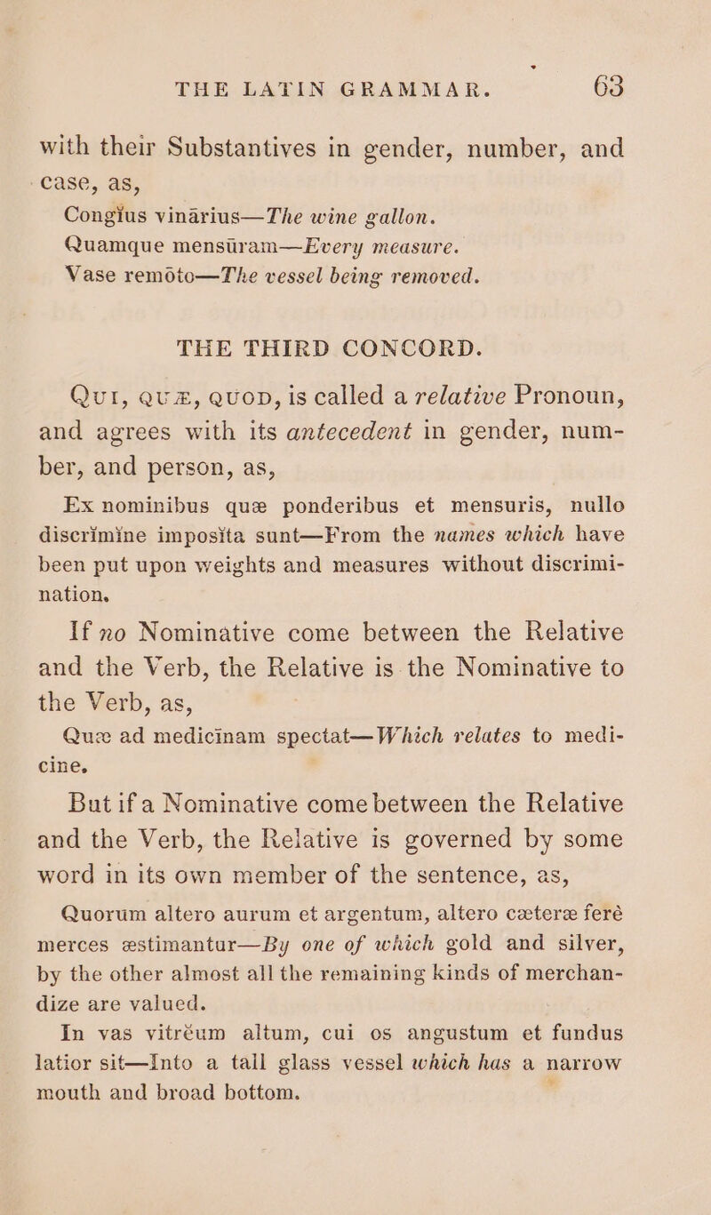 with their Substantives in gender, number, and case, as, Congius vinarius—The wine gallon. Quamque menstram—Every measure. Vase remoto—T'he vessel being removed. THE THIRD CONCORD. Quir, QU £, QUOD, is called a relative Pronoun, and agrees with its antecedent in gender, num- ber, and person, as, Ex nominibus que ponderibus et mensuris, nullo discrimine imposita sunt—From the names which have been put upon weights and measures without discrimi- nation, If no Nominative come between the Relative and the Verb, the Relative is the Nominative to the Verb, as, Que ad medicinam spectat— Which relates to medi- cine, But if a Nominative come between the Relative and the Verb, the Relative is governed by some word in its own member of the sentence, as, Quorum altero aurum et argentum, altero cetere feré merces estimantur—By one of which gold and silver, by the other almost all the remaining kinds of merchan- dize are valued. In vas vitréum altum, cui os angustum et fundus latior sit—Into a tall glass vessel which has a narrow mouth and broad bottom. ‘