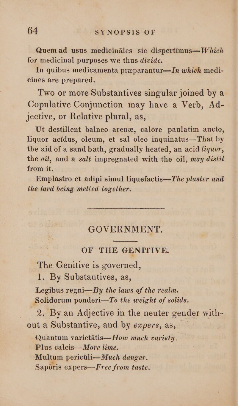 . Quem ad usus medicinales sic dispertimus— Which for medicinal purposes we thus divide. In quibus medicamenta preparantur—In which medi- cines are prepared. Two or more Substantives singular joined by a Copulative Conjunction may have a Verb, Ad- jective, or Relative plural, as, Ut destillent balneo arenz, calore paulatim aucto, liquor acidus, oleum, et sal oleo inquinatus—That by the aid of a sand bath, gradually heated, an acid liquor, the oil, and a salt impregnated with the oil, may distil from it. Emplastro et adipi simul liquefactis—The plaster and the lard being melted together. GOVERNMENT. OF THE GENITIVE. The Genitive 1s governed, 1. By Substautives, as, Legibus regni—By the laws of the realm. Solidorum ponderi—To the weight of solids. .2, By an Adjective in the neuter gender with- out a Substantive, and by expers, as, - Quantum varietatis— How much variety. Plus calcis—More lime. Multum perictli— Much danger. Saporis expers—Free from taste.