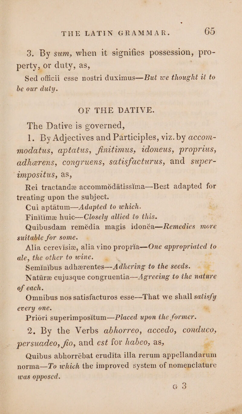 3. By sum, when it signifies possession, pro- perty, or daty, as, Sed officii esse nostri duximus— But we thought at to be our duty. OF THE DATIVE. The Dative is governed, 1. By Adjectives and Participles, viz. by accom- modatus, aptatus, finitimus, idoneus, proprius, adherens, congruens, satisfacturus, and super- impositus, as, Rei tractande accommodatissina—Best adapted for treating upon the subject. | Cui aptatum— Adapted to which. Bet Finitime huic—Closely allied to this. Quibusdam remédia magis idonéa—Remedies more suitable for some. Alia cerevisiz, alia vino propria—One appropriated fo ale, the other to wine. — Seminibus adhzrentes—Adhering to the secds. Zz Natiire cujusque congruentia—Agreeing to the nature of each. Omnibus nos satisfacturos esse—That we shall satisfy every one. oa Priori superimpositum—Placed upon the former. 2. By the Verbs abhorreo, accedo, conduco, persuadeo, fio, and est for habeo, as, * Quibus abhorrébat erudita illa rerum appellandarum norma— To which the improved system of nomenclature was opposed. G 9