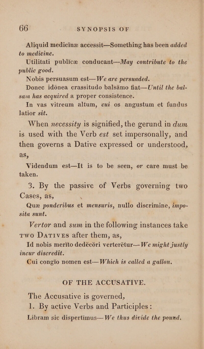 Aliquid medicine accessit—Something has been added to medicine. Utilitati publice conducant—May contribute to the public good. Nobis persuasum est—We are persuaded. Donec idonea crassitudo balsamo fiat—Until the bal- sam has acquired a proper consistence. In vas vitreum altum, cui os angustum et fundus latior sit. When necessity is signified, the gerund in dum is used with the Verb est set impersonally, and then governs a Dative expressed or understood, as, Videndum est—It is to be seen, or care must be taken. 3. By the passive of Verbs governing two Cases, as, : Que ponderibus et mensuris, nullo discrimine, impo- sita sunt. Vertor and sum in the following instances take two Darrvzs after them, as, Id nobis merito dedécóri verteretur— We might justly incur discredit. Cui congio nomen est— Which is called a gallon. OF THE ACCUSATIVE. The Accusative is governed, 1. By active Verbs and Participles : Libram sic dispertimus— We thus divide the pound.